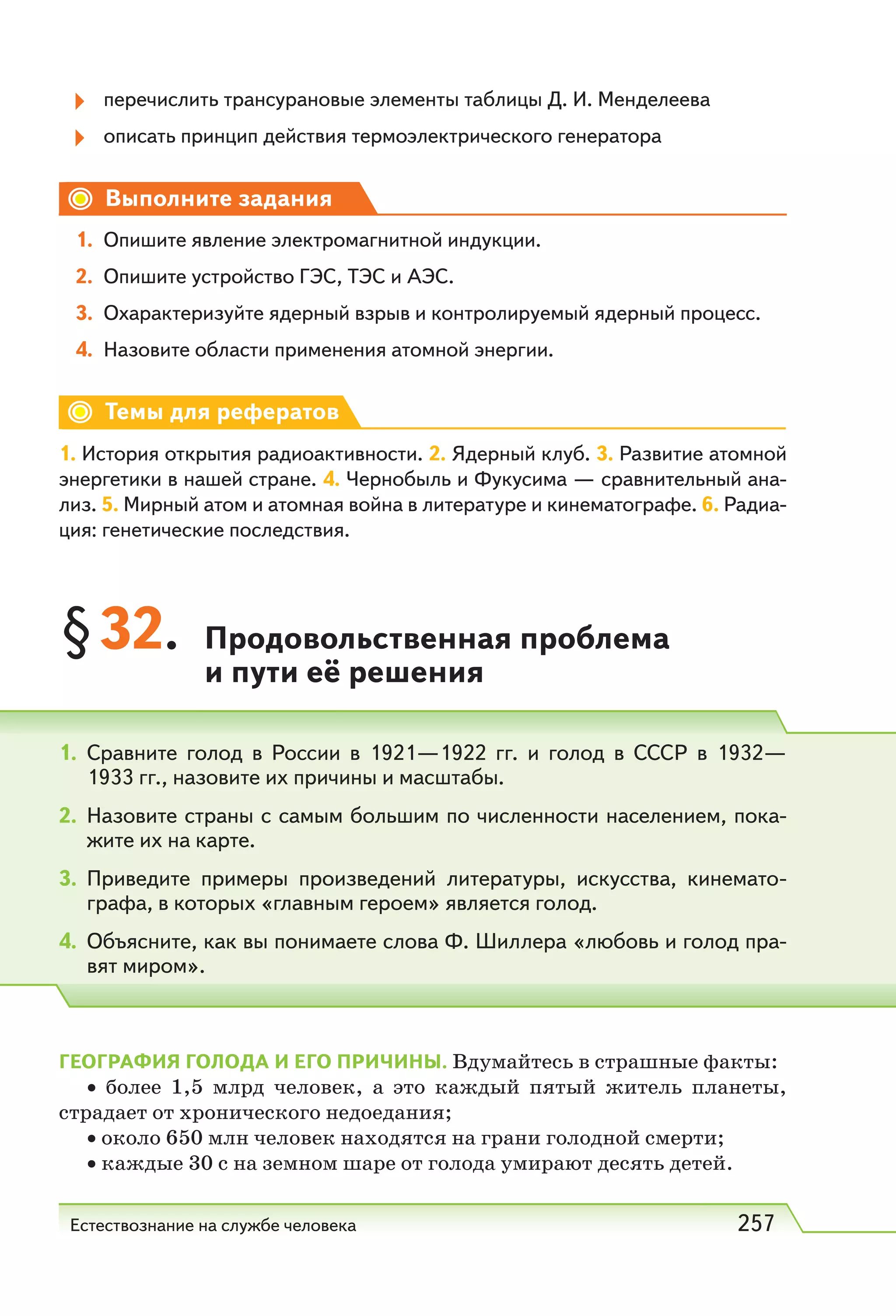 Естествознание на службе человека 257
перечислить трансурановые элементы таблицы Д. И. Менделеева
описать принцип действия термоэлектрического генератора
Выполните задания
1. Опишите явление электромагнитной индукции.
2. Опишите устройство ГЭС, ТЭС и АЭС.
3. Охарактеризуйте ядерный взрыв и контролируемый ядерный процесс.
4. Назовите области применения атомной энергии.
Темы для рефератов
1. История открытия радиоактивности. 2. Ядерный клуб. 3. Развитие атомной
энергетики в нашей стране. 4. Чернобыль и Фукусима — сравнительный ана-
лиз. 5. Мирный атом и атомная война в литературе и кинематографе. 6. Радиа-
ция: генетические последствия.
§32. Продовольственная проблема
и пути её решения
ГЕОГРАФИЯ ГОЛОДА И ЕГО ПРИЧИНЫ. Вдумайтесь в страшные факты:
• более 1,5 млрд человек, а это каждый пятый житель планеты,
страдает от хронического недоедания;
• около 650 млн человек находятся на грани голодной смерти;
• каждые 30 с на земном шаре от голода умирают десять детей.
1. Сравните голод в России в 1921—1922 гг. и голод в СССР в 1932—
1933 гг., назовите их причины и масштабы.
2. Назовите страны с самым большим по численности населением, пока-
жите их на карте.
3. Приведите примеры произведений литературы, искусства, кинемато-
графа, в которых «главным героем» является голод.
4. Объясните, как вы понимаете слова Ф. Шиллера «любовь и голод пра-
вят миром».
 