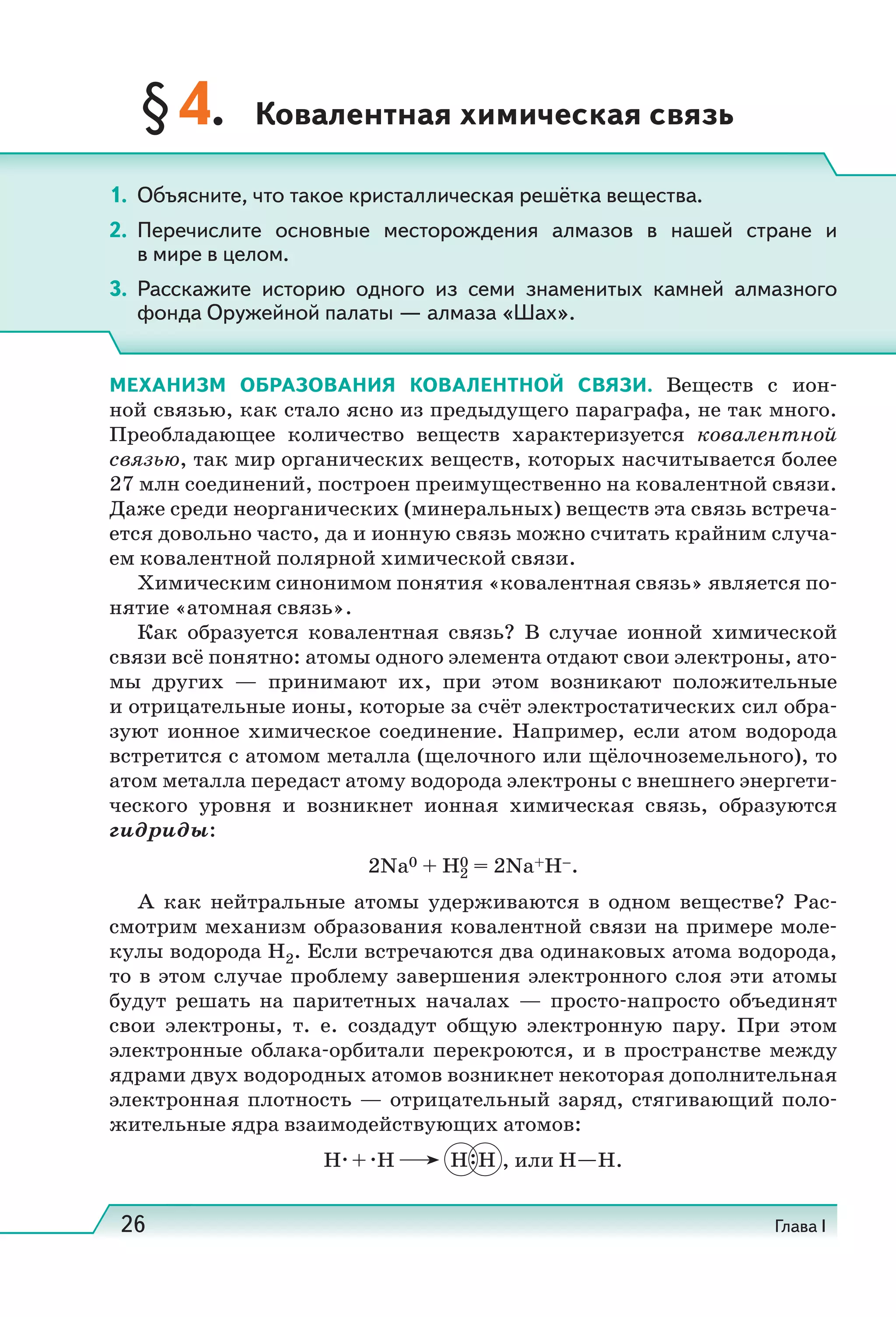 26 Глава I
§4. Ковалентная химическая связь
МЕХАНИЗМ ОБРАЗОВАНИЯ КОВАЛЕНТНОЙ СВЯЗИ. Веществ с ион-
ной связью, как стало ясно из предыдущего параграфа, не так много.
Преобладающее количество веществ характеризуется ковалентной
связью, так мир органических веществ, которых насчитывается более
27 млн соединений, построен преимущественно на ковалентной связи.
Даже среди неорганических (минеральных) веществ эта связь встреча-
ется довольно часто, да и ионную связь можно считать крайним случа-
ем ковалентной полярной химической связи.
Химическим синонимом понятия «ковалентная связь» является по-
нятие «атомная связь».
Как образуется ковалентная связь? В случае ионной химической
связи всё понятно: атомы одного элемента отдают свои электроны, ато-
мы других — принимают их, при этом возникают положительные
и отрицательные ионы, которые за счёт электростатических сил обра-
зуют ионное химическое соединение. Например, если атом водорода
встретится с атомом металла (щелочного или щёлочноземельного), то
атом металла передаст атому водорода электроны с внешнего энергети-
ческого уровня и возникнет ионная химическая связь, образуются
гидриды:
2Na0 + H0
2 = 2Na+H–.
А как нейтральные атомы удерживаются в одном веществе? Рас-
смотрим механизм образования ковалентной связи на примере моле-
кулы водорода H2. Если встречаются два одинаковых атома водорода,
то в этом случае проблему завершения электронного слоя эти атомы
будут решать на паритетных началах — просто-напросто объединят
свои электроны, т.  е. создадут общую электронную пару. При этом
электронные облака-орбитали перекроются, и в пространстве между
ядрами двух водородных атомов возникнет некоторая дополнительная
электронная плотность — отрицательный заряд, стягивающий поло-
жительные ядра взаимодействующих атомов:
H + H H H , или H H.
1. Объясните, что такое кристаллическая решётка вещества.
2. Перечислите основные месторождения алмазов в нашей стране и
в мире в целом.
3. Расскажите историю одного из семи знаменитых камней алмазного
фонда Оружейной палаты — алмаза «Шах».
 