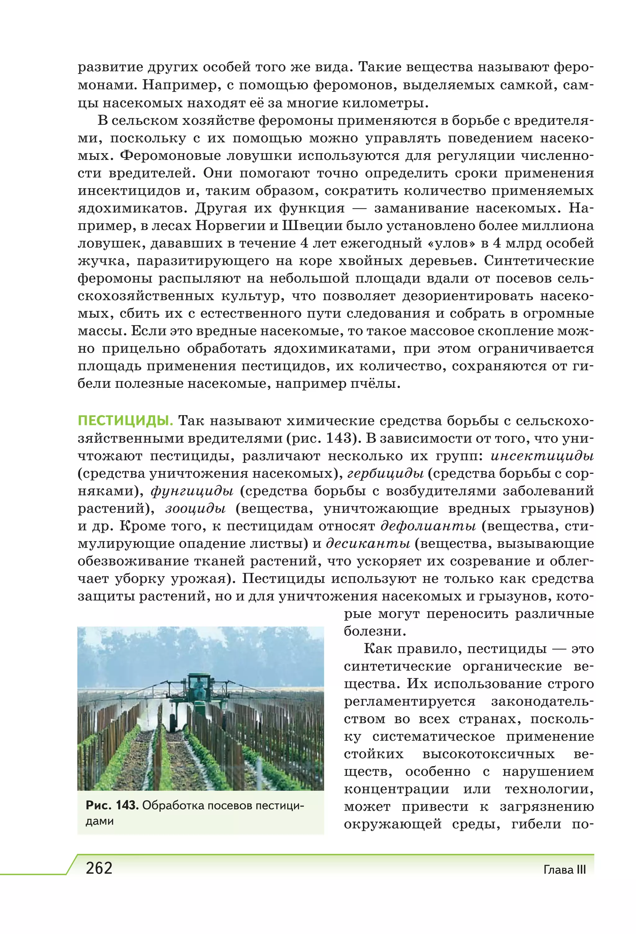262 Глава III
развитие других особей того же вида. Такие вещества называют феро-
монами. Например, с помощью феромонов, выделяемых самкой, сам-
цы насекомых находят её за многие километры.
В сельском хозяйстве феромоны применяются в борьбе с вредителя-
ми, поскольку с их помощью можно управлять поведением насеко-
мых. Феромоновые ловушки используются для регуляции численно-
сти вредителей. Они помогают точно определить сроки применения
инсектицидов и, таким образом, сократить количество применяемых
ядохимикатов. Другая их функция — заманивание насекомых. На-
пример, в лесах Норвегии и Швеции было установлено более миллиона
ловушек, дававших в течение 4 лет ежегодный «улов» в 4 млрд особей
жучка, паразитирующего на коре хвойных деревьев. Синтетические
феромоны распыляют на небольшой площади вдали от посевов сель-
скохозяйственных культур, что позволяет дезориентировать насеко-
мых, сбить их с естественного пути следования и собрать в огромные
массы. Если это вредные насекомые, то такое массовое скопление мож-
но прицельно обработать ядохимикатами, при этом ограничивается
площадь применения пестицидов, их количество, сохраняются от ги-
бели полезные насекомые, например пчёлы.
ПЕСТИЦИДЫ. Так называют химические средства борьбы с сельскохо-
зяйственными вредителями (рис. 143). В зависимости от того, что уни-
чтожают пестициды, различают несколько их групп: инсектициды
(средства уничтожения насекомых), гербициды (средства борьбы с сор-
няками), фунгициды (средства борьбы с возбудителями заболеваний
растений), зооциды (вещества, уничтожающие вредных грызунов)
и др. Кроме того, к пестицидам относят дефолианты (вещества, сти-
мулирующие опадение листвы) и десиканты (вещества, вызывающие
обезвоживание тканей растений, что ускоряет их созревание и облег-
чает уборку урожая). Пестициды используют не только как средства
защиты растений, но и для уничтожения насекомых и грызунов, кото-
рые могут переносить различные
болезни.
Как правило, пестициды — это
синтетические органические ве-
щества. Их использование строго
регламентируется законодатель-
ством во всех странах, посколь-
ку систематическое применение
стойких высокотоксичных ве-
ществ, особенно с нарушением
концентрации или технологии,
может привести к загрязнению
окружающей среды, гибели по-
Рис. 143. Обработка посевов пестици-
дами
 