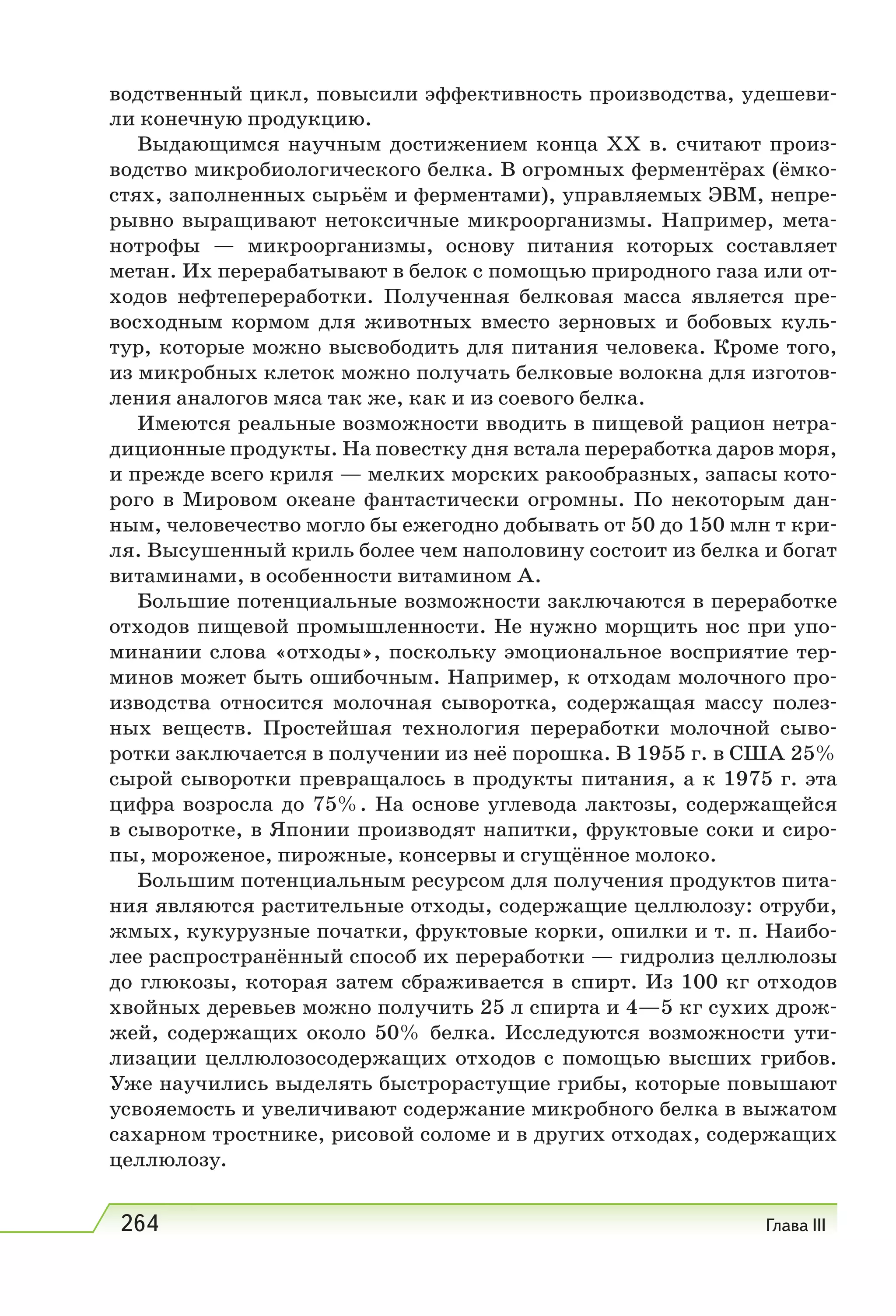 264 Глава III
водственный цикл, повысили эффективность производства, удешеви-
ли конечную продукцию.
Выдающимся научным достижением конца XX в. считают произ-
водство микробиологического белка. В огромных ферментёрах (ёмко-
стях, заполненных сырьём и ферментами), управляемых ЭВМ, непре-
рывно выращивают нетоксичные микроорганизмы. Например, мета-
нотрофы — микроорганизмы, основу питания которых составляет
метан. Их перерабатывают в белок с помощью природного газа или от-
ходов нефтепереработки. Полученная белковая масса является пре-
восходным кормом для животных вместо зерновых и бобовых куль-
тур, которые можно высвободить для питания человека. Кроме того,
из микробных клеток можно получать белковые волокна для изготов-
ления аналогов мяса так же, как и из соевого белка.
Имеются реальные возможности вводить в пищевой рацион нетра-
диционные продукты. На повестку дня встала переработка даров моря,
и прежде всего криля — мелких морских ракообразных, запасы кото-
рого в Мировом океане фантастически огромны. По некоторым дан-
ным, человечество могло бы ежегодно добывать от 50 до 150 млн т кри-
ля. Высушенный криль более чем наполовину состоит из белка и богат
витаминами, в особенности витамином А.
Большие потенциальные возможности заключаются в переработке
отходов пищевой промышленности. Не нужно морщить нос при упо-
минании слова «отходы», поскольку эмоциональное восприятие тер-
минов может быть ошибочным. Например, к отходам молочного про-
изводства относится молочная сыворотка, содержащая массу полез-
ных веществ. Простейшая технология переработки молочной сыво-
ротки заключается в получении из неё порошка. В 1955 г. в США 25%
сырой сыворотки превращалось в продукты питания, а к 1975 г. эта
цифра возросла до 75%. На основе углевода лактозы, содержащейся
в сыворотке, в Японии производят напитки, фруктовые соки и сиро-
пы, мороженое, пирожные, консервы и сгущённое молоко.
Большим потенциальным ресурсом для получения продуктов пита-
ния являются растительные отходы, содержащие целлюлозу: отруби,
жмых, кукурузные початки, фруктовые корки, опилки и т. п. Наибо-
лее распространённый способ их переработки — гидролиз целлюлозы
до глюкозы, которая затем сбраживается в спирт. Из 100 кг отходов
хвойных деревьев можно получить 25 л спирта и 4—5 кг сухих дрож-
жей, содержащих около 50% белка. Исследуются возможности ути-
лизации целлюлозосодержащих отходов с помощью высших грибов.
Уже научились выделять быстрорастущие грибы, которые повышают
усвояемость и увеличивают содержание микробного белка в выжатом
сахарном тростнике, рисовой соломе и в других отходах, содержащих
целлюлозу.
 