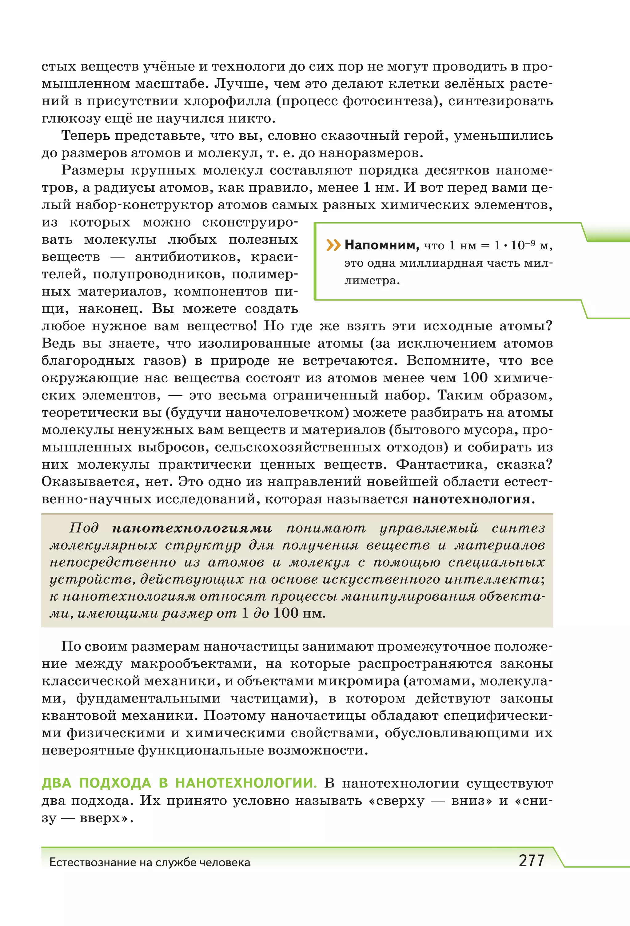Естествознание на службе человека 277
стых веществ учёные и технологи до сих пор не могут проводить в про-
мышленном масштабе. Лучше, чем это делают клетки зелёных расте-
ний в присутствии хлорофилла (процесс фотосинтеза), синтезировать
глюкозу ещё не научился никто.
Теперь представьте, что вы, словно сказочный герой, уменьшились
до размеров атомов и молекул, т. е. до наноразмеров.
Размеры крупных молекул составляют порядка десятков наноме-
тров, а радиусы атомов, как правило, менее 1 нм. И вот перед вами це-
лый набор-конструктор атомов самых разных химических элементов,
из которых можно сконструиро-
вать молекулы любых полезных
веществ — антибиотиков, краси-
телей, полупроводников, полимер-
ных материалов, компонентов пи-
щи, наконец. Вы можете создать
любое нужное вам вещество! Но где же взять эти исходные атомы?
Ведь вы знаете, что изолированные атомы (за исключением атомов
благородных газов) в природе не встречаются. Вспомните, что все
окружающие нас вещества состоят из атомов менее чем 100 химиче-
ских элементов, — это весьма ограниченный набор. Таким образом,
теоретически вы (будучи наночеловечком) можете разбирать на атомы
молекулы ненужных вам веществ и материалов (бытового мусора, про-
мышленных выбросов, сельскохозяйственных отходов) и собирать из
них молекулы практически ценных веществ. Фантастика, сказка?
Оказывается, нет. Это одно из направлений новейшей области естест-
венно-научных исследований, которая называется нанотехнология.
Под нанотехнологиями понимают управляемый синтез
молекулярных структур для получения веществ и материалов
непосредственно из атомов и молекул с помощью специальных
устройств, действующих на основе искусственного интеллекта;
к нанотехнологиям относят процессы манипулирования объекта-
ми, имеющими размер от 1 до 100 нм.
По своим размерам наночастицы занимают промежуточное положе-
ние между макрообъектами, на которые распространяются законы
классической механики, и объектами микромира (атомами, молекула-
ми, фундаментальными частицами), в котором действуют законы
квантовой механики. Поэтому наночастицы обладают специфически-
ми физическими и химическими свойствами, обусловливающими их
невероятные функциональные возможности.
ДВА ПОДХОДА В НАНОТЕХНОЛОГИИ. В нанотехнологии существуют
два подхода. Их принято условно называть «сверху — вниз» и «сни-
зу — вверх».
››Напомним, что 1 нм = 1•10–9 м,
это одна миллиардная часть мил-
лиметра.
 