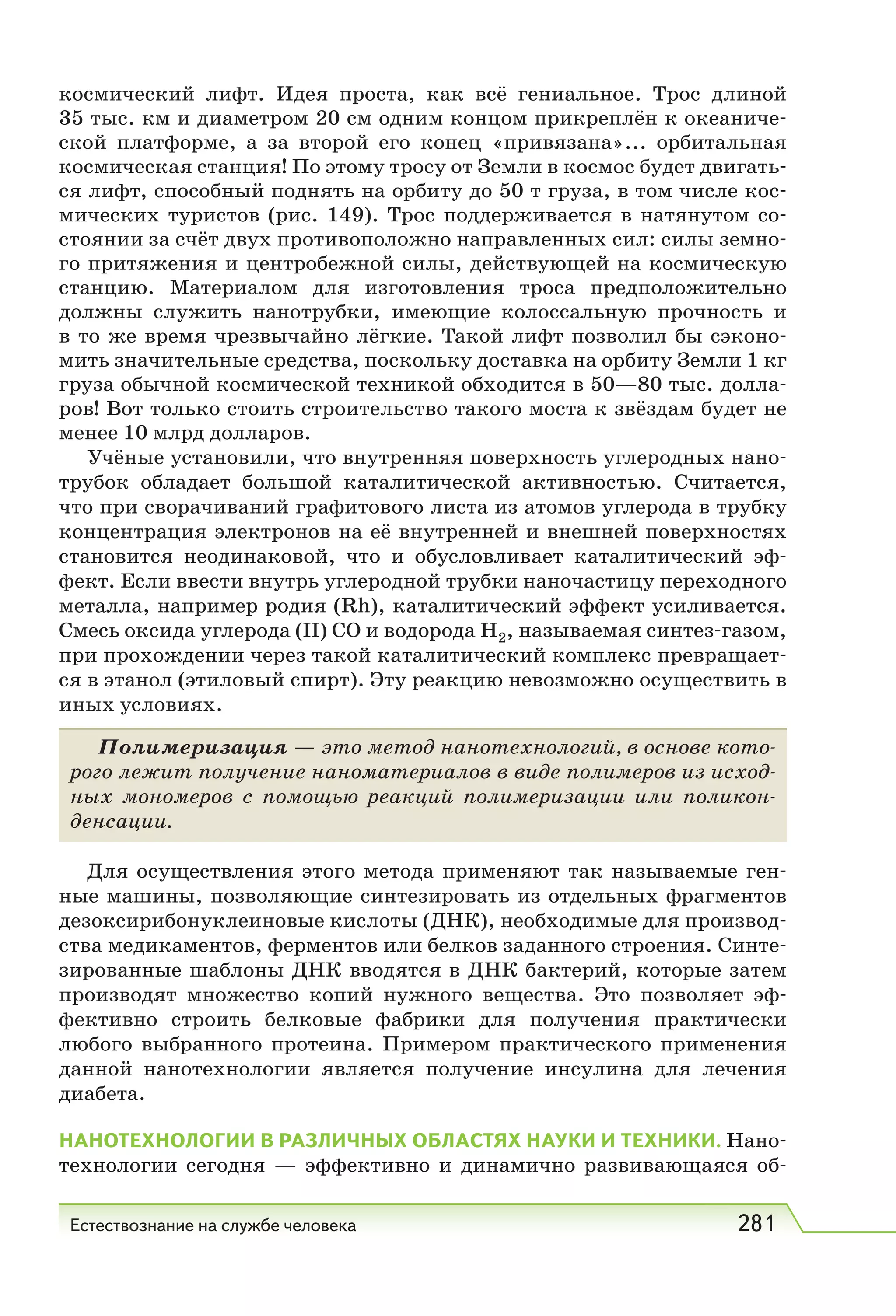 Естествознание на службе человека 281
космический лифт. Идея проста, как всё гениальное. Трос длиной
35 тыс. км и диаметром 20 см одним концом прикреплён к океаниче-
ской платформе, а за второй его конец «привязана»... орбитальная
космическая станция! По этому тросу от Земли в космос будет двигать-
ся лифт, способный поднять на орбиту до 50 т груза, в том числе кос-
мических туристов (рис. 149). Трос поддерживается в натянутом со-
стоянии за счёт двух противоположно направленных сил: силы земно-
го притяжения и центробежной силы, действующей на космическую
станцию. Материалом для изготовления троса предположительно
должны служить нанотрубки, имеющие колоссальную прочность и
в то же время чрезвычайно лёгкие. Такой лифт позволил бы сэконо-
мить значительные средства, поскольку доставка на орбиту Земли 1 кг
груза обычной космической техникой обходится в 50—80 тыс. долла-
ров! Вот только стоить строительство такого моста к звёздам будет не
менее 10 млрд долларов.
Учёные установили, что внутренняя поверхность углеродных нано-
трубок обладает большой каталитической активностью. Считается,
что при сворачиваний графитового листа из атомов углерода в трубку
концентрация электронов на её внутренней и внешней поверхностях
становится неодинаковой, что и обусловливает каталитический эф-
фект. Если ввести внутрь углеродной трубки наночастицу переходного
металла, например родия (Rh), каталитический эффект усиливается.
Смесь оксида углерода (II) СО и водорода H2, называемая синтез-газом,
при прохождении через такой каталитический комплекс превращает-
ся в этанол (этиловый спирт). Эту реакцию невозможно осуществить в
иных условиях.
Полимеризация — это метод нанотехнологий, в основе кото-
рого лежит получение наноматериалов в виде полимеров из исход-
ных мономеров с помощью реакций полимеризации или поликон-
денсации.
Для осуществления этого метода применяют так называемые ген-
ные машины, позволяющие синтезировать из отдельных фрагментов
дезоксирибонуклеиновые кислоты (ДНК), необходимые для производ-
ства медикаментов, ферментов или белков заданного строения. Синте-
зированные шаблоны ДНК вводятся в ДНК бактерий, которые затем
производят множество копий нужного вещества. Это позволяет эф-
фективно строить белковые фабрики для получения практически
любого выбранного протеина. Примером практического применения
данной нанотехнологии является получение инсулина для лечения
диабета.
НАНОТЕХНОЛОГИИ В РАЗЛИЧНЫХ ОБЛАСТЯХ НАУКИ И ТЕХНИКИ. Нано-
технологии сегодня — эффективно и динамично развивающаяся об-
 
