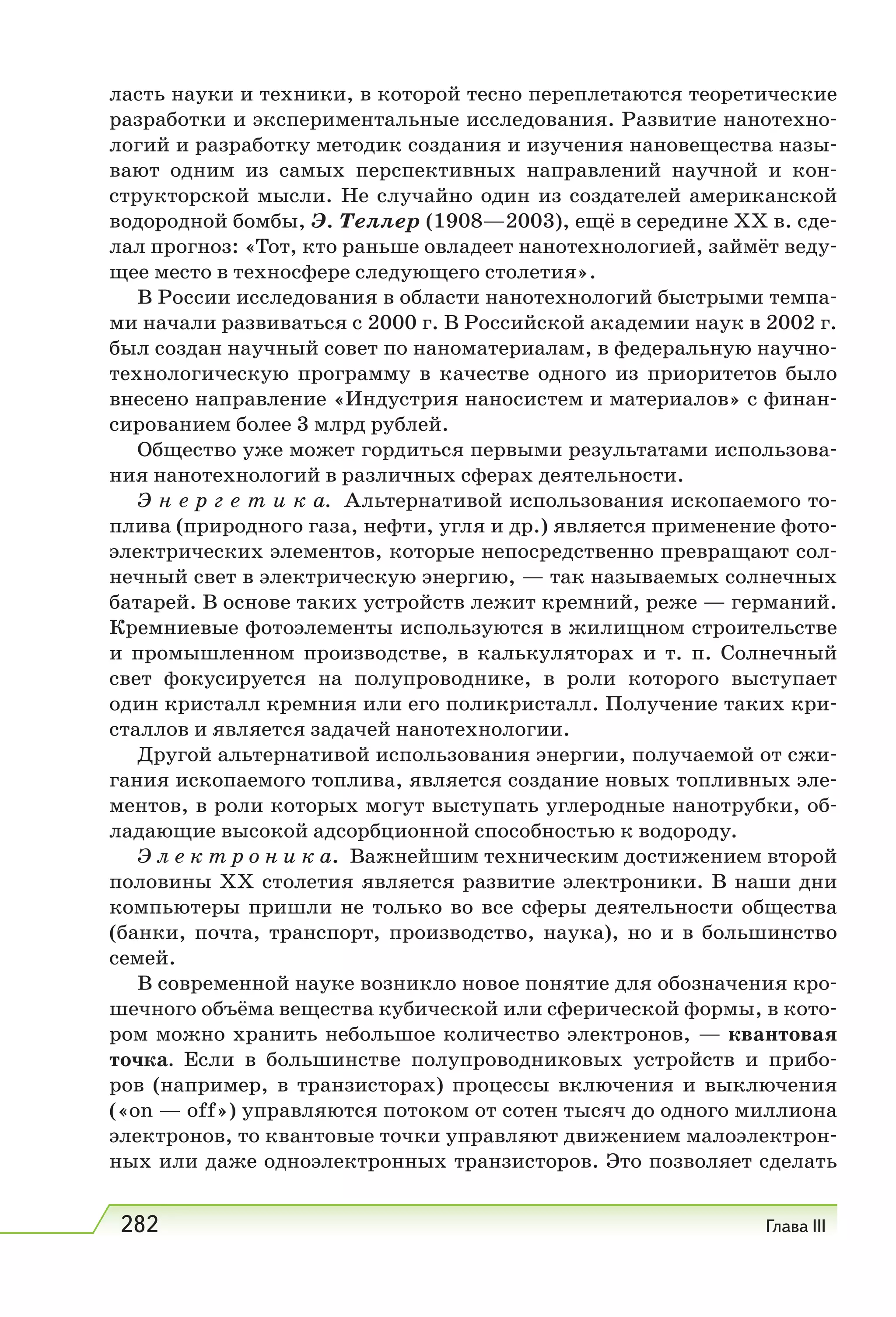 282 Глава III
ласть науки и техники, в которой тесно переплетаются теоретические
разработки и экспериментальные исследования. Развитие нанотехно-
логий и разработку методик создания и изучения нановещества назы-
вают одним из самых перспективных направлений научной и кон-
структорской мысли. Не случайно один из создателей американской
водородной бомбы, Э. Теллер (1908—2003), ещё в середине XX в. сде-
лал прогноз: «Тот, кто раньше овладеет нанотехнологией, займёт веду-
щее место в техносфере следующего столетия».
В России исследования в области нанотехнологий быстрыми темпа-
ми начали развиваться с 2000 г. В Российской академии наук в 2002 г.
был создан научный совет по наноматериалам, в федеральную научно-
технологическую программу в качестве одного из приоритетов было
внесено направление «Индустрия наносистем и материалов» с финан-
сированием более 3 млрд рублей.
Общество уже может гордиться первыми результатами использова-
ния нанотехнологий в различных сферах деятельности.
Э н е р г е т и к а. Альтернативой использования ископаемого то-
плива (природного газа, нефти, угля и др.) является применение фото-
электрических элементов, которые непосредственно превращают сол-
нечный свет в электрическую энергию, — так называемых солнечных
батарей. В основе таких устройств лежит кремний, реже — германий.
Кремниевые фотоэлементы используются в жилищном строительстве
и промышленном производстве, в калькуляторах и т.  п. Солнечный
свет фокусируется на полупроводнике, в роли которого выступает
один кристалл кремния или его поликристалл. Получение таких кри-
сталлов и является задачей нанотехнологии.
Другой альтернативой использования энергии, получаемой от сжи-
гания ископаемого топлива, является создание новых топливных эле-
ментов, в роли которых могут выступать углеродные нанотрубки, об-
ладающие высокой адсорбционной способностью к водороду.
Э л е к т р о н и к а. Важнейшим техническим достижением второй
половины ХХ столетия является развитие электроники. В наши дни
компьютеры пришли не только во все сферы деятельности общества
(банки, почта, транспорт, производство, наука), но и в большинство
семей.
В современной науке возникло новое понятие для обозначения кро-
шечного объёма вещества кубической или сферической формы, в кото-
ром можно хранить небольшое количество электронов, — квантовая
точка. Если в большинстве полупроводниковых устройств и прибо-
ров (например, в транзисторах) процессы включения и выключения
(«on — оff») управляются потоком от сотен тысяч до одного миллиона
электронов, то квантовые точки управляют движением малоэлектрон-
ных или даже одноэлектронных транзисторов. Это позволяет сделать
 
