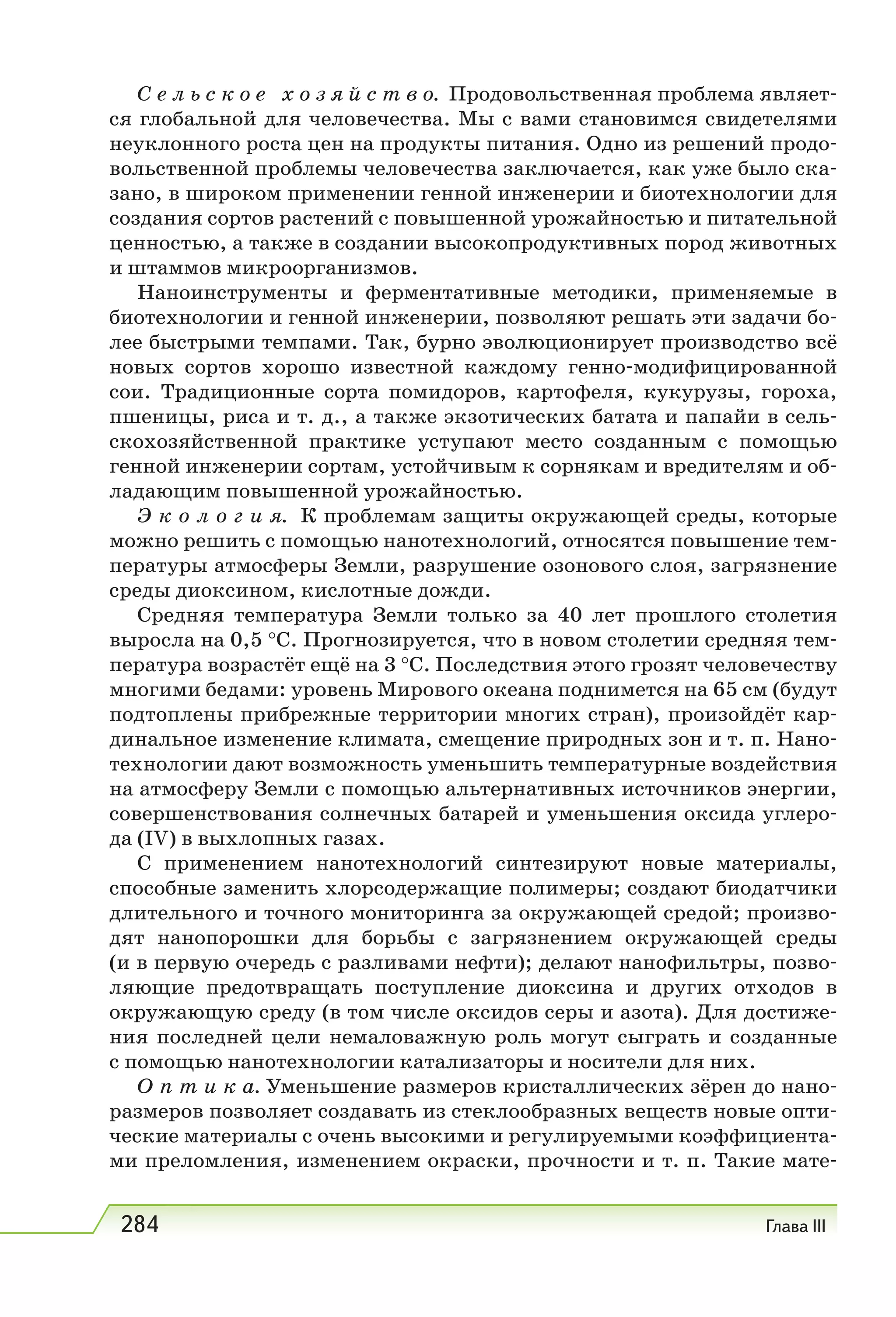 284 Глава III
С е л ь с к о е х о з я й с т в о. Продовольственная проблема являет-
ся глобальной для человечества. Мы с вами становимся свидетелями
неуклонного роста цен на продукты питания. Одно из решений продо-
вольственной проблемы человечества заключается, как уже было ска-
зано, в широком применении генной инженерии и биотехнологии для
создания сортов растений с повышенной урожайностью и питательной
ценностью, а также в создании высокопродуктивных пород животных
и штаммов микроорганизмов.
Наноинструменты и ферментативные методики, применяемые в
биотехнологии и генной инженерии, позволяют решать эти задачи бо-
лее быстрыми темпами. Так, бурно эволюционирует производство всё
новых сортов хорошо известной каждому генно-модифицированной
сои. Традиционные сорта помидоров, картофеля, кукурузы, гороха,
пшеницы, риса и т. д., а также экзотических батата и папайи в сель-
скохозяйственной практике уступают место созданным с помощью
генной инженерии сортам, устойчивым к сорнякам и вредителям и об-
ладающим повышенной урожайностью.
Э к о л о г и я. К проблемам защиты окружающей среды, которые
можно решить с помощью нанотехнологий, относятся повышение тем-
пературы атмосферы Земли, разрушение озонового слоя, загрязнение
среды диоксином, кислотные дожди.
Средняя температура Земли только за 40 лет прошлого столетия
выросла на 0,5 °С. Прогнозируется, что в новом столетии средняя тем-
пература возрастёт ещё на 3 °С. Последствия этого грозят человечеству
многими бедами: уровень Мирового океана поднимется на 65 см (будут
подтоплены прибрежные территории многих стран), произойдёт кар-
динальное изменение климата, смещение природных зон и т. п. Нано-
технологии дают возможность уменьшить температурные воздействия
на атмосферу Земли с помощью альтернативных источников энергии,
совершенствования солнечных батарей и уменьшения оксида углеро-
да (IV) в выхлопных газах.
С применением нанотехнологий синтезируют новые материалы,
способные заменить хлорсодержащие полимеры; создают биодатчики
длительного и точного мониторинга за окружающей средой; произво-
дят нанопорошки для борьбы с загрязнением окружающей среды
(и в первую очередь с разливами нефти); делают нанофильтры, позво-
ляющие предотвращать поступление диоксина и других отходов в
окружающую среду (в том числе оксидов серы и азота). Для достиже-
ния последней цели немаловажную роль могут сыграть и созданные
с помощью нанотехнологии катализаторы и носители для них.
О п т и к а. Уменьшение размеров кристаллических зёрен до нано-
размеров позволяет создавать из стеклообразных веществ новые опти-
ческие материалы с очень высокими и регулируемыми коэффициента-
ми преломления, изменением окраски, прочности и т. п. Такие мате-
 