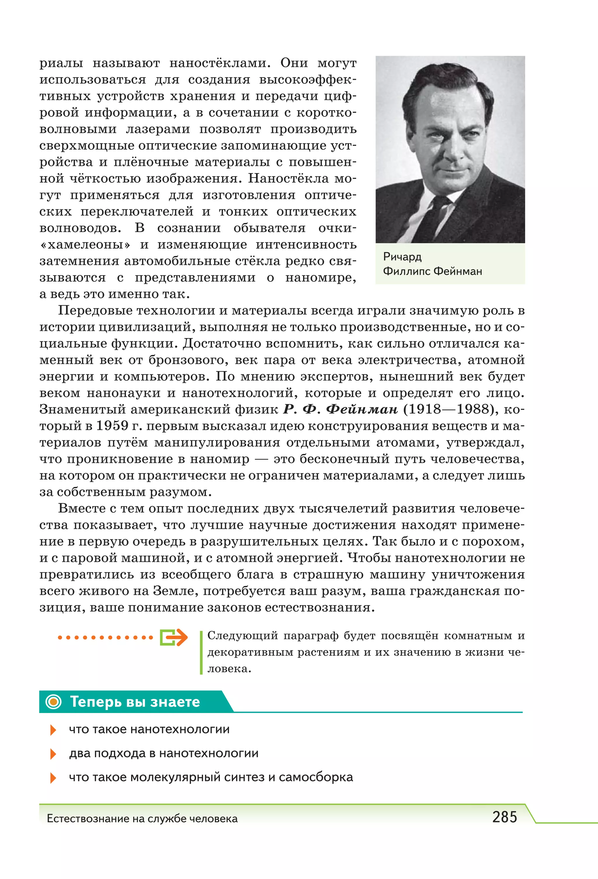 Естествознание на службе человека 285
риалы называют наностёклами. Они могут
использоваться для создания высокоэффек-
тивных устройств хранения и передачи циф-
ровой информации, а в сочетании с коротко-
волновыми лазерами позволят производить
сверхмощные оптические запоминающие уст-
ройства и плёночные материалы с повышен-
ной чёткостью изображения. Наностёкла мо-
гут применяться для изготовления оптиче-
ских переключателей и тонких оптических
волноводов. В сознании обывателя очки-
«хамелеоны» и изменяющие интенсивность
затемнения автомобильные стёкла редко свя-
зываются с представлениями о наномире,
а ведь это именно так.
Передовые технологии и материалы всегда играли значимую роль в
истории цивилизаций, выполняя не только производственные, но и со-
циальные функции. Достаточно вспомнить, как сильно отличался ка-
менный век от бронзового, век пара от века электричества, атомной
энергии и компьютеров. По мнению экспертов, нынешний век будет
веком нанонауки и нанотехнологий, которые и определят его лицо.
Знаменитый американский физик Р. Ф. Фейнман (1918—1988), ко-
торый в 1959 г. первым высказал идею конструирования веществ и ма-
териалов путём манипулирования отдельными атомами, утверждал,
что проникновение в наномир — это бесконечный путь человечества,
на котором он практически не ограничен материалами, а следует лишь
за собственным разумом.
Вместе с тем опыт последних двух тысячелетий развития человече-
ства показывает, что лучшие научные достижения находят примене-
ние в первую очередь в разрушительных целях. Так было и с порохом,
и с паровой машиной, и с атомной энергией. Чтобы нанотехнологии не
превратились из вceoбщeгo блага в страшную машину уничтожения
всего живого на Земле, потребуется ваш разум, ваша гражданская по-
зиция, ваше понимание законов естествознания.
Следующий параграф будет посвящён комнатным и
декоративным растениям и их значению в жизни че-
ловека.
Теперь вы знаете
что такое нанотехнологии
два подхода в нанотехнологии
что такое молекулярный синтез и самосборка
Ричард
Филлипс Фейнман
 