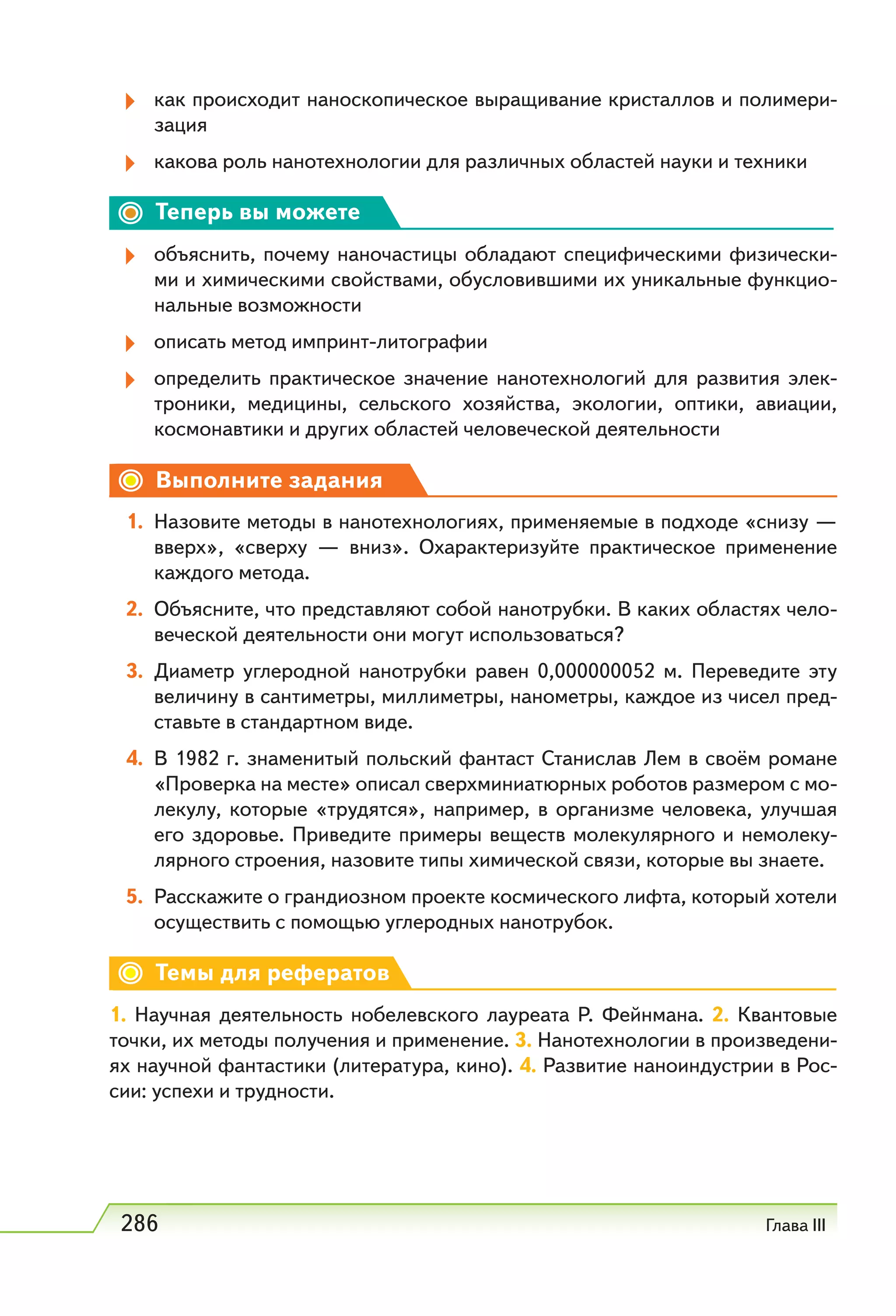 286 Глава III
как происходит наноскопическое выращивание кристаллов и полимери-
зация
какова роль нанотехнологии для различных областей науки и техники
Теперь вы можете
объяснить, почему наночастицы обладают специфическими физически-
ми и химическими свойствами, обусловившими их уникальные функцио-
нальные возможности
описать метод импринт-литографии
определить практическое значение нанотехнологий для развития элек-
троники, медицины, сельского хозяйства, экологии, оптики, авиации,
космонавтики и других областей человеческой деятельности
Выполните задания
1. Назовите методы в нанотехнологиях, применяемые в подходе «снизу —
вверх», «сверху — вниз». Охарактеризуйте практическое применение
каждого метода.
2. Объясните, что представляют собой нанотрубки. В каких областях чело-
веческой деятельности они могут использоваться?
3. Диаметр углеродной нанотрубки равен 0,000000052  м. Переведите эту
величину в сантиметры, миллиметры, нанометры, каждое из чисел пред-
ставьте в стандартном виде.
4. В 1982 г. знаменитый польский фантаст Станислав Лем в своём романе
«Проверка на месте» описал сверхминиатюрных роботов размером с мо-
лекулу, которые «трудятся», например, в организме человека, улучшая
его здоровье. Приведите примеры веществ молекулярного и немолеку-
лярного строения, назовите типы химической связи, которые вы знаете.
5. Расскажите о грандиозном проекте космического лифта, который хотели
осуществить с помощью углеродных нанотрубок.
Темы для рефератов
1. Научная деятельность нобелевского лауреата Р. Фейнмана. 2. Квантовые
точки, их методы получения и применение. 3. Нанотехнологии в произведени-
ях научной фантастики (литература, кино). 4. Развитие наноиндустрии в Рос-
сии: успехи и трудности.
 