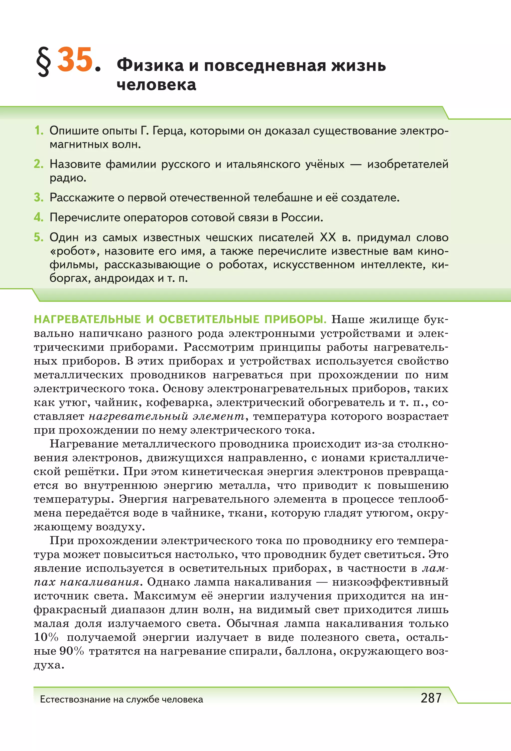 Естествознание на службе человека 287
§35. Физика и повседневная жизнь
человека
1. Опишите опыты Г. Герца, которыми он доказал существование электро-
магнитных волн.
2. Назовите фамилии русского и итальянского учёных — изобретателей
радио.
3. Расскажите о первой отечественной телебашне и её создателе.
4. Перечислите операторов сотовой связи в России.
5. Один из самых известных чешских писателей ХХ  в. придумал слово
«робот», назовите его имя, а также перечислите известные вам кино-
фильмы, рассказывающие о роботах, искусственном интеллекте, ки-
боргах, андроидах и т. п.
НАГРЕВАТЕЛЬНЫЕ И ОСВЕТИТЕЛЬНЫЕ ПРИБОРЫ. Наше жилище бук-
вально напичкано разного рода электронными устройствами и элек-
трическими приборами. Рассмотрим принципы работы нагреватель-
ных приборов. В этих приборах и устройствах используется свойство
металлических проводников нагреваться при прохождении по ним
электрического тока. Основу электронагревательных приборов, таких
как утюг, чайник, кофеварка, электрический обогреватель и т. п., со-
ставляет нагревательный элемент, температура которого возрастает
при прохождении по нему электрического тока.
Нагревание металлического проводника происходит из-за столкно-
вения электронов, движущихся направленно, с ионами кристалличе-
ской решётки. При этом кинетическая энергия электронов превраща-
ется во внутреннюю энергию металла, что приводит к повышению
температуры. Энергия нагревательного элемента в процессе теплооб-
мена передаётся воде в чайнике, ткани, которую гладят утюгом, окру-
жающему воздуху.
При прохождении электрического тока по проводнику его темпера-
тура может повыситься настолько, что проводник будет светиться. Это
явление используется в осветительных приборах, в частности в лам-
пах накаливания. Однако лампа накаливания — низкоэффективный
источник света. Максимум её энергии излучения приходится на ин-
фракрасный диапазон длин волн, на видимый свет приходится лишь
малая доля излучаемого света. Обычная лампа накаливания только
10% получаемой энергии излучает в виде полезного света, осталь-
ные 90% тратятся на нагревание спирали, баллона, окружающего воз-
духа.
 