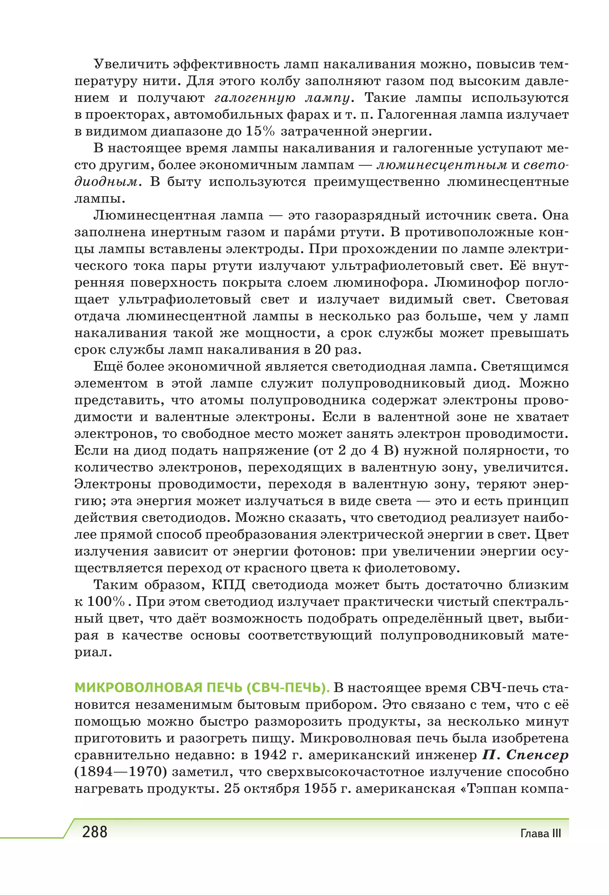 288 Глава III
Увеличить эффективность ламп накаливания можно, повысив тем-
пературу нити. Для этого колбу заполняют газом под высоким давле-
нием и получают галогенную лампу. Такие лампы используются
в проекторах, автомобильных фарах и т. п. Галогенная лампа излучает
в видимом диапазоне до 15% затраченной энергии.
В настоящее время лампы накаливания и галогенные уступают ме-
сто другим, более экономичным лампам — люминесцентным и свето-
диодным. В быту используются преимущественно люминесцентные
лампы.
Люминесцентная лампа — это газоразрядный источник света. Она
заполнена инертным газом и парами ртути. В противоположные кон-
цы лампы вставлены электроды. При прохождении по лампе электри-
ческого тока пары ртути излучают ультрафиолетовый свет. Её внут-
ренняя поверхность покрыта слоем люминофора. Люминофор погло-
щает ультрафиолетовый свет и излучает видимый свет. Световая
отдача люминесцентной лампы в несколько раз больше, чем у ламп
накаливания такой же мощности, а срок службы может превышать
срок службы ламп накаливания в 20 раз.
Ещё более экономичной является светодиодная лампа. Светящимся
элементом в этой лампе служит полупроводниковый диод. Можно
представить, что атомы полупроводника содержат электроны прово-
димости и валентные электроны. Если в валентной зоне не хватает
электронов, то свободное место может занять электрон проводимости.
Если на диод подать напряжение (от 2 до 4 В) нужной полярности, то
количество электронов, переходящих в валентную зону, увеличится.
Электроны проводимости, переходя в валентную зону, теряют энер-
гию; эта энергия может излучаться в виде света — это и есть принцип
действия светодиодов. Можно сказать, что светодиод реализует наибо-
лее прямой способ преобразования электрической энергии в свет. Цвет
излучения зависит от энергии фотонов: при увеличении энергии осу-
ществляется переход от красного цвета к фиолетовому.
Таким образом, КПД светодиода может быть достаточно близким
к 100%. При этом светодиод излучает практически чистый спектраль-
ный цвет, что даёт возможность подобрать определённый цвет, выби-
рая в качестве основы соответствующий полупроводниковый мате-
риал.
МИКРОВОЛНОВАЯ ПЕЧЬ (СВЧ-ПЕЧЬ). В настоящее время СВЧ-печь ста-
новится незаменимым бытовым прибором. Это связано с тем, что с её
помощью можно быстро разморозить продукты, за несколько минут
приготовить и разогреть пищу. Микроволновая печь была изобретена
сравнительно недавно: в 1942 г. американский инженер П. Спенсер
(1894—1970) заметил, что сверхвысокочастотное излучение способно
нагревать продукты. 25 октября 1955 г. американская «Тэппан компа-
 
