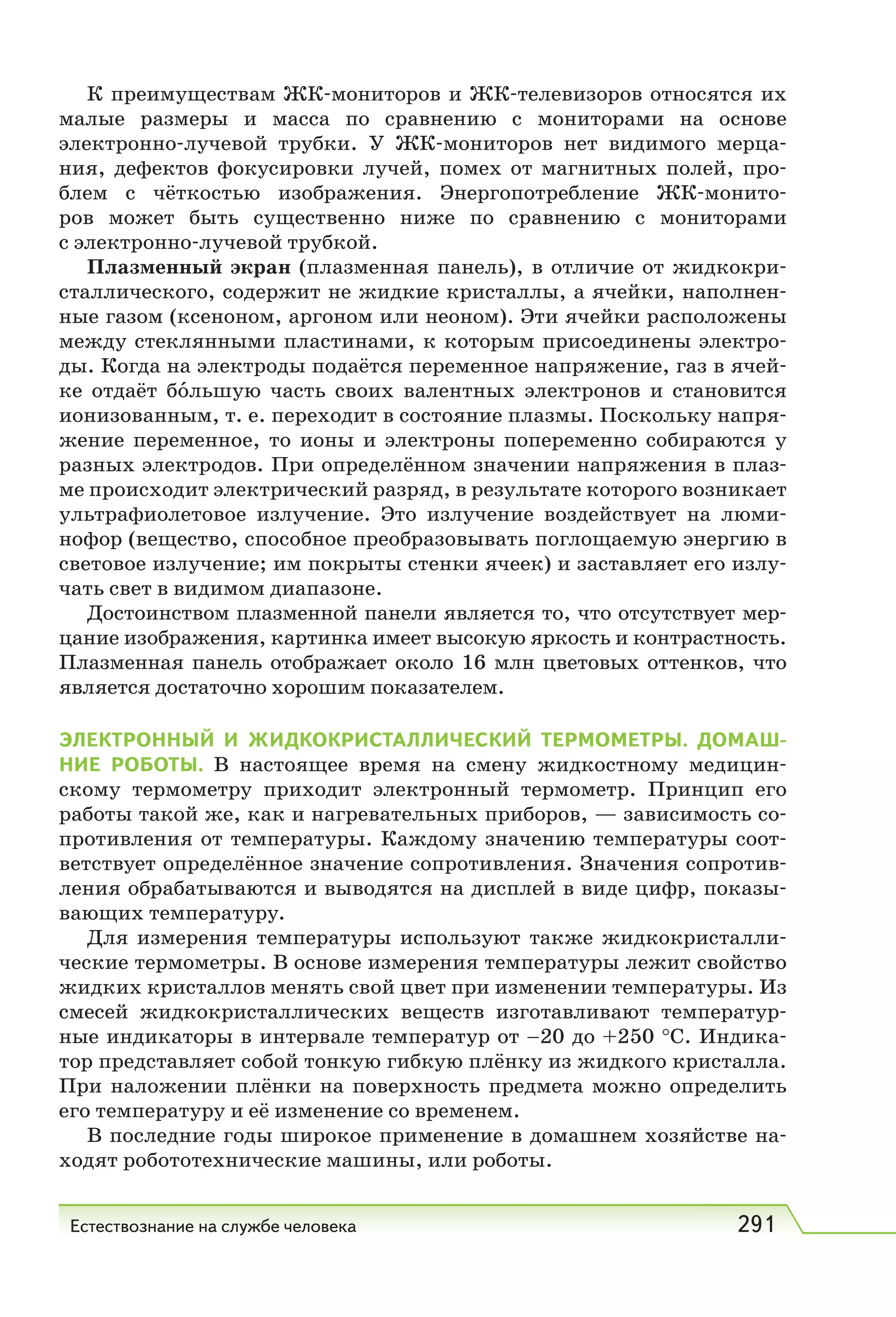 Естествознание на службе человека 291
К преимуществам ЖК-мониторов и ЖК-телевизоров относятся их
малые размеры и масса по сравнению с мониторами на основе
электронно-лучевой трубки. У ЖК-мониторов нет видимого мерца-
ния, дефектов фокусировки лучей, помех от магнитных полей, про-
блем с чёткостью изображения. Энергопотребление ЖК-монито-
ров может быть существенно ниже по сравнению с мониторами
с электронно-лучевой трубкой.
Плазменный экран (плазменная панель), в отличие от жидкокри-
сталлического, содержит не жидкие кристаллы, а ячейки, наполнен-
ные газом (ксеноном, аргоном или неоном). Эти ячейки расположены
между стеклянными пластинами, к которым присоединены электро-
ды. Когда на электроды подаётся переменное напряжение, газ в ячей-
ке отдаёт бо́льшую часть своих валентных электронов и становится
ионизованным, т. е. переходит в состояние плазмы. Поскольку напря-
жение переменное, то ионы и электроны попеременно собираются у
разных электродов. При определённом значении напряжения в плаз-
ме происходит электрический разряд, в результате которого возникает
ультрафиолетовое излучение. Это излучение воздействует на люми-
нофор (вещество, способное преобразовывать поглощаемую энергию в
световое излучение; им покрыты стенки ячеек) и заставляет его излу-
чать свет в видимом диапазоне.
Достоинством плазменной панели является то, что отсутствует мер-
цание изображения, картинка имеет высокую яркость и контрастность.
Плазменная панель отображает около 16 млн цветовых оттенков, что
является достаточно хорошим показателем.
ЭЛЕКТРОННЫЙ И ЖИДКОКРИСТАЛЛИЧЕСКИЙ ТЕРМОМЕТРЫ. ДОМАШ-
НИЕ РОБОТЫ. В настоящее время на смену жидкостному медицин-
скому термометру приходит электронный термометр. Принцип его
работы такой же, как и нагревательных приборов, — зависимость со-
противления от температуры. Каждому значению температуры соот-
ветствует определённое значение сопротивления. Значения сопротив-
ления обрабатываются и выводятся на дисплей в виде цифр, показы-
вающих температуру.
Для измерения температуры используют также жидкокристалли-
ческие термометры. В основе измерения температуры лежит свойство
жидких кристаллов менять свой цвет при изменении температуры. Из
смесей жидкокристаллических веществ изготавливают температур-
ные индикаторы в интервале температур от –20 до +250 °С. Индика-
тор представляет собой тонкую гибкую плёнку из жидкого кристалла.
При наложении плёнки на поверхность предмета можно определить
его температуру и её изменение со временем.
В последние годы широкое применение в домашнем хозяйстве на-
ходят робототехнические машины, или роботы.
 