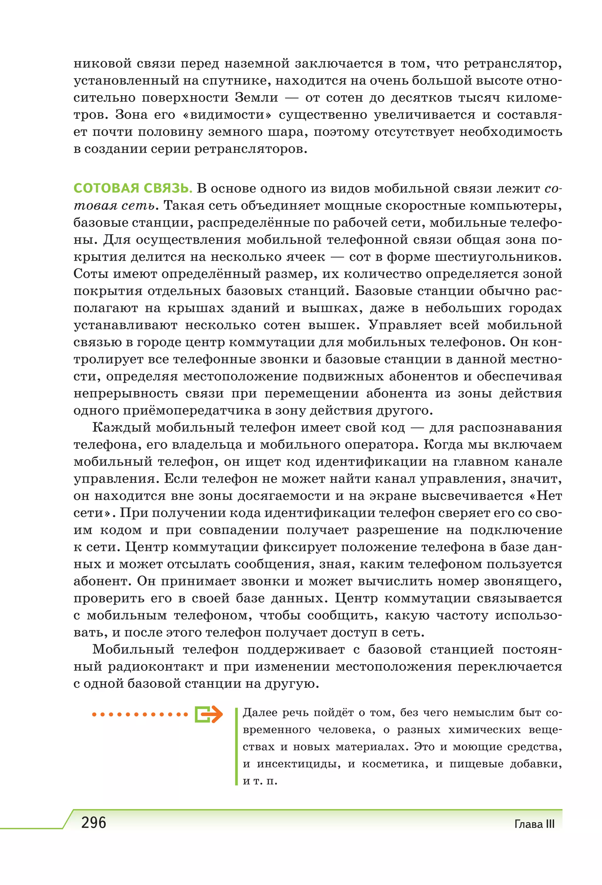 296 Глава III
никовой связи перед наземной заключается в том, что ретранслятор,
установленный на спутнике, находится на очень большой высоте отно-
сительно поверхности Земли — от сотен до десятков тысяч киломе-
тров. Зона его «видимости» существенно увеличивается и составля-
ет почти половину земного шара, поэтому отсутствует необходимость
в создании серии ретрансляторов.
СOТOВAЯ СВЯЗЬ. В основе одного из видов мобильной связи лежит со-
товая сеть. Такая сеть объединяет мощные скоростные компьютеры,
базовые станции, распределённые по рабочей сети, мобильные телефо-
ны. Для осуществления мобильной телефонной связи общая зона по-
крытия делится на несколько ячеек — сот в форме шестиугольников.
Соты имеют определённый размер, их количество определяется зоной
покрытия отдельных базовых станций. Базовые станции обычно рас-
полагают на крышах зданий и вышках, даже в небольших городах
устанавливают несколько сотен вышек. Управляет всей мобильной
связью в городе центр коммутации для мобильных телефонов. Он кон-
тролирует все телефонные звонки и базовые станции в данной местно-
сти, определяя местоположение подвижных абонентов и обеспечивая
непрерывность связи при перемещении абонента из зоны действия
одного приёмопередатчика в зону действия другого.
Каждый мобильный телефон имеет свой код — для распознавания
телефона, его владельца и мобильного оператора. Когда мы включаем
мобильный телефон, он ищет код идентификации на главном канале
управления. Если телефон не может найти канал управления, значит,
он находится вне зоны досягаемости и на экране высвечивается «Нет
сети». При получении кода идентификации телефон сверяет его со сво-
им кодом и при совпадении получает разрешение на подключение
к сети. Центр коммутации фиксирует положение телефона в базе дан-
ных и может отсылать сообщения, зная, каким телефоном пользуется
абонент. Он принимает звонки и может вычислить номер звонящего,
проверить его в своей базе данных. Центр коммутации связывается
с мобильным телефоном, чтобы сообщить, какую частоту использо-
вать, и после этого телефон получает доступ в сеть.
Мобильный телефон поддерживает с базовой станцией постоян-
ный радиоконтакт и при изменении местоположения переключается
с одной базовой станции на другую.
Далее речь пойдёт о том, без чего немыслим быт со-
временного человека, о разных химических веще-
ствах и новых материалах. Это и моющие средства,
и инсектициды, и косметика, и пищевые добавки,
и т. п.
 