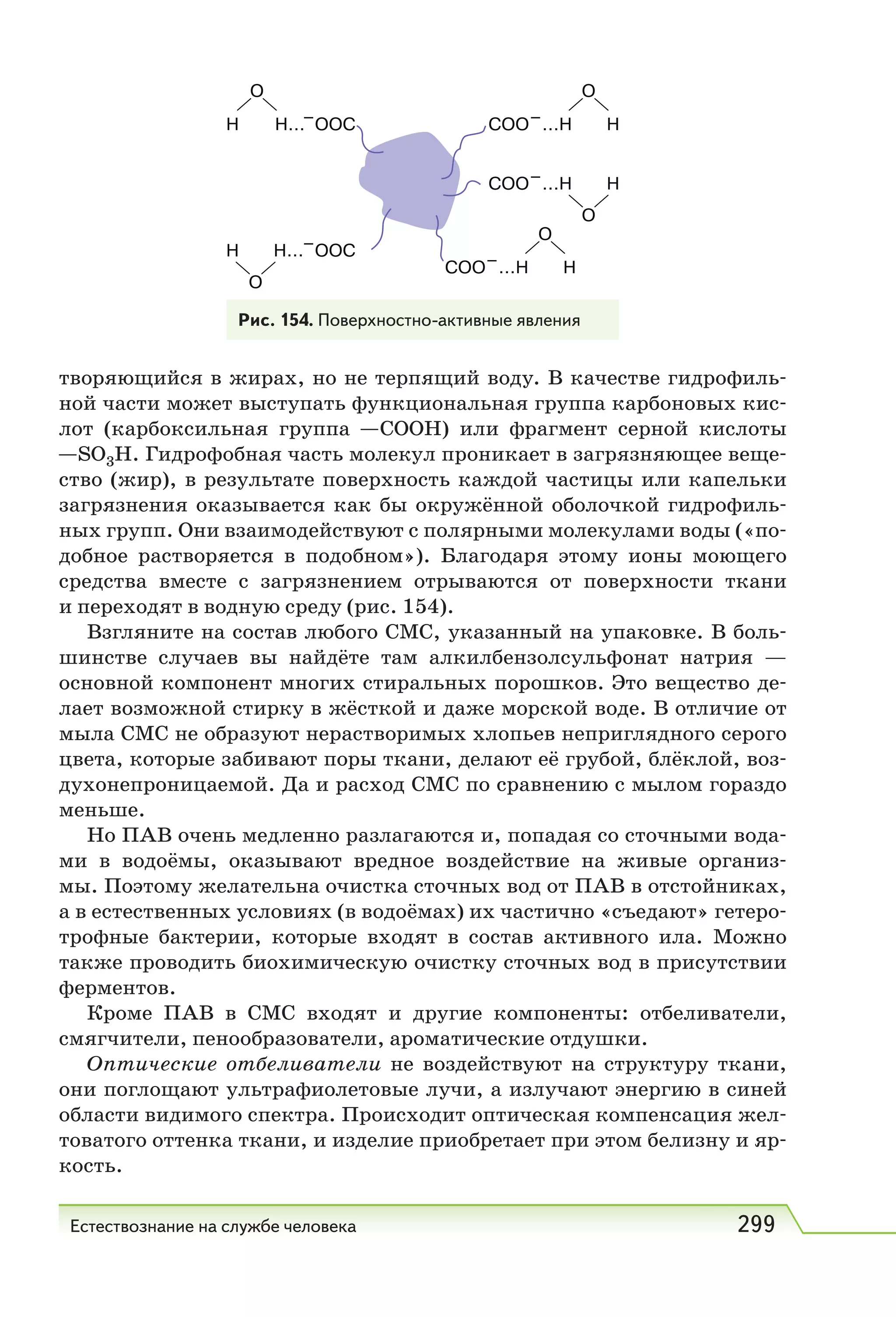 Естествознание на службе человека 299
творяющийся в жирах, но не терпящий воду. В качестве гидрофиль-
ной части может выступать функциональная группа карбоновых кис-
лот (карбоксильная группа СОOH) или фрагмент серной кислоты
SO3Н. Гидрофобная часть молекул проникает в загрязняющее веще-
ство (жир), в результате поверхность каждой частицы или капельки
загрязнения оказывается как бы окружённой оболочкой гидрофиль-
ных групп. Они взаимодействуют с полярными молекулами воды («по-
добное растворяется в подобном»). Благодаря этому ионы моющего
средства вместе с загрязнением отрываются от поверхности ткани
и переходят в водную среду (рис. 154).
Взгляните на состав любого CMC, указанный на упаковке. В боль-
шинстве случаев вы найдёте там алкилбензолсульфонат натрия —
основной компонент многих стиральных порошков. Это вещество де-
лает возможной стирку в жёсткой и даже морской воде. В отличие от
мыла CMC не образуют нерастворимых хлопьев неприглядного серого
цвета, которые забивают поры ткани, делают её грубой, блёклой, воз-
духонепроницаемой. Да и расход CMC по сравнению с мылом гораздо
меньше.
Но ПАВ очень медленно разлагаются и, попадая со сточными вода-
ми в водоёмы, оказывают вредное воздействие на живые организ-
мы. Поэтому желательна очистка сточных вод от ПАВ в отстойниках,
а в естественных условиях (в водоёмах) их частично «съедают» гетеро-
трофные бактерии, которые входят в состав активного ила. Можно
также проводить биохимическую очистку сточных вод в присутствии
ферментов.
Кроме ПАВ в CMC входят и другие компоненты: отбеливатели,
смягчители, пенообразователи, ароматические отдушки.
Оптические отбеливатели не воздействуют на структуру ткани,
они поглощают ультрафиолетовые лучи, а излучают энергию в синей
области видимого спектра. Происходит оптическая компенсация жел-
товатого оттенка ткани, и изделие приобретает при этом белизну и яр-
кость.
Рис. 154. Поверхностно-активные явления
 