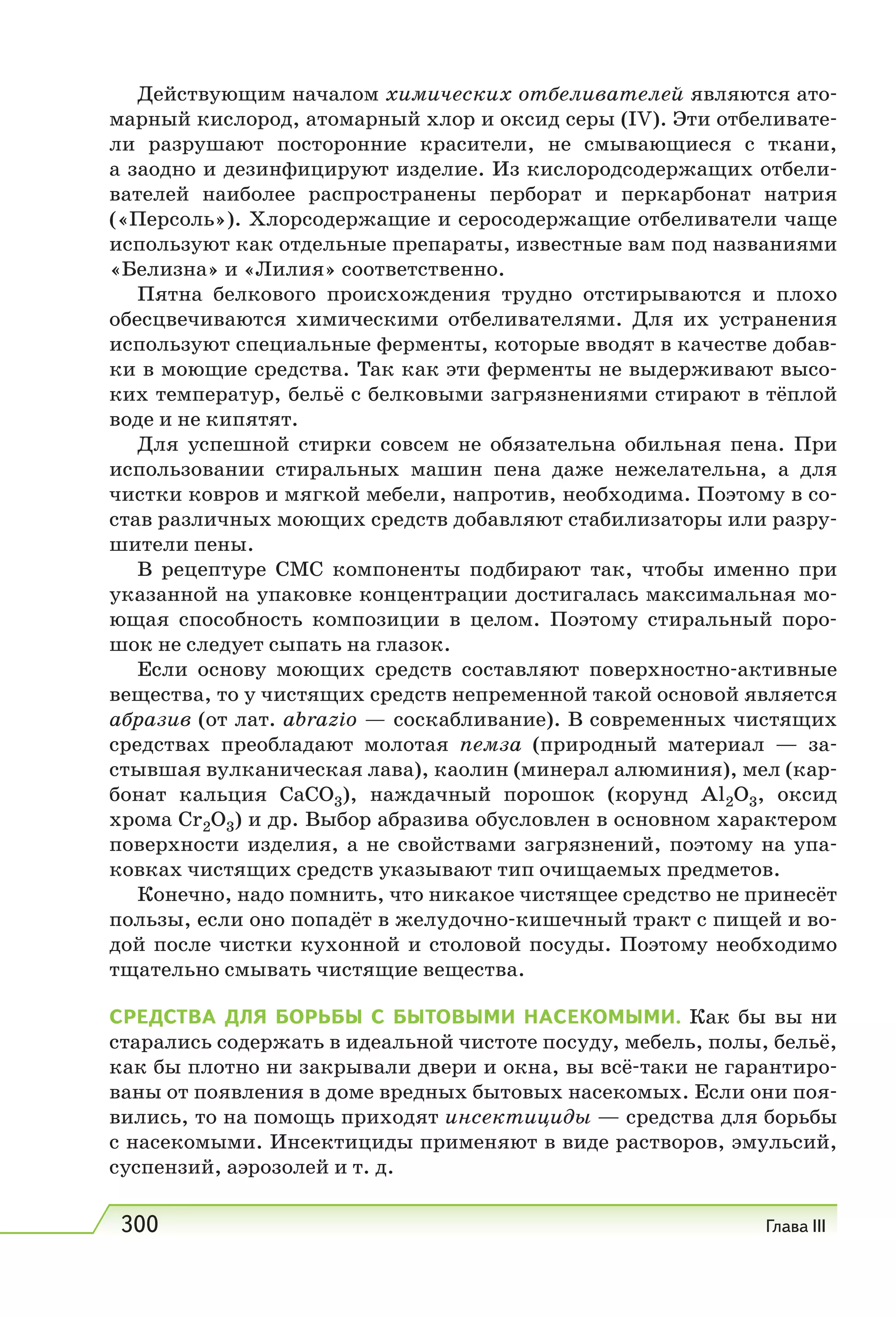 300 Глава III
Действующим началом химических отбеливателей являются ато-
марный кислород, атомарный хлор и оксид серы (IV). Эти отбеливате-
ли разрушают посторонние красители, не смывающиеся с ткани,
а заодно и дезинфицируют изделие. Из кислородсодержащих отбели-
вателей наиболее распространены перборат и перкарбонат натрия
(«Персоль»). Хлорсодержащие и серосодержащие отбеливатели чаще
используют как отдельные препараты, известные вам под названиями
«Белизна» и «Лилия» соответственно.
Пятна белкового происхождения трудно отстирываются и плохо
обесцвечиваются химическими отбеливателями. Для их устранения
используют специальные ферменты, которые вводят в качестве добав-
ки в моющие средства. Так как эти ферменты не выдерживают высо-
ких температур, бельё с белковыми загрязнениями стирают в тёплой
воде и не кипятят.
Для успешной стирки совсем не обязательна обильная пена. При
использовании стиральных машин пена даже нежелательна, а для
чистки ковров и мягкой мебели, напротив, необходима. Поэтому в со-
став различных моющих средств добавляют стабилизаторы или разру-
шители пены.
В рецептуре CMC компоненты подбирают так, чтобы именно при
указанной на упаковке концентрации достигалась максимальная мо-
ющая способность композиции в целом. Поэтому стиральный поро-
шок не следует сыпать на глазок.
Если основу моющих средств составляют поверхностно-активные
вещества, то у чистящих средств непременной такой основой является
абразив (от лат. abrazio — соскабливание). В современных чистящих
средствах преобладают молотая пемза (природный материал — за-
стывшая вулканическая лава), каолин (минерал алюминия), мел (кар-
бонат кальция СаСО3), наждачный порошок (корунд Аl2О3, оксид
хрома Сr2О3) и др. Выбор абразива обусловлен в основном характером
поверхности изделия, а не свойствами загрязнений, поэтому на упа-
ковках чистящих средств указывают тип очищаемых предметов.
Конечно, надо помнить, что никакое чистящее средство не принесёт
пользы, если оно попадёт в желудочно-кишечный тракт с пищей и во-
дой после чистки кухонной и столовой посуды. Поэтому необходимо
тщательно смывать чистящие вещества.
СРЕДСТВА ДЛЯ БОРЬБЫ С БЫТОВЫМИ НАСЕКОМЫМИ. Как бы вы ни
старались содержать в идеальной чистоте посуду, мебель, полы, бельё,
как бы плотно ни закрывали двери и окна, вы всё-таки не гарантиро-
ваны от появления в доме вредных бытовых насекомых. Если они поя-
вились, то на помощь приходят инсектициды — средства для борьбы
с насекомыми. Инсектициды применяют в виде растворов, эмульсий,
суспензий, аэрозолей и т. д.
 