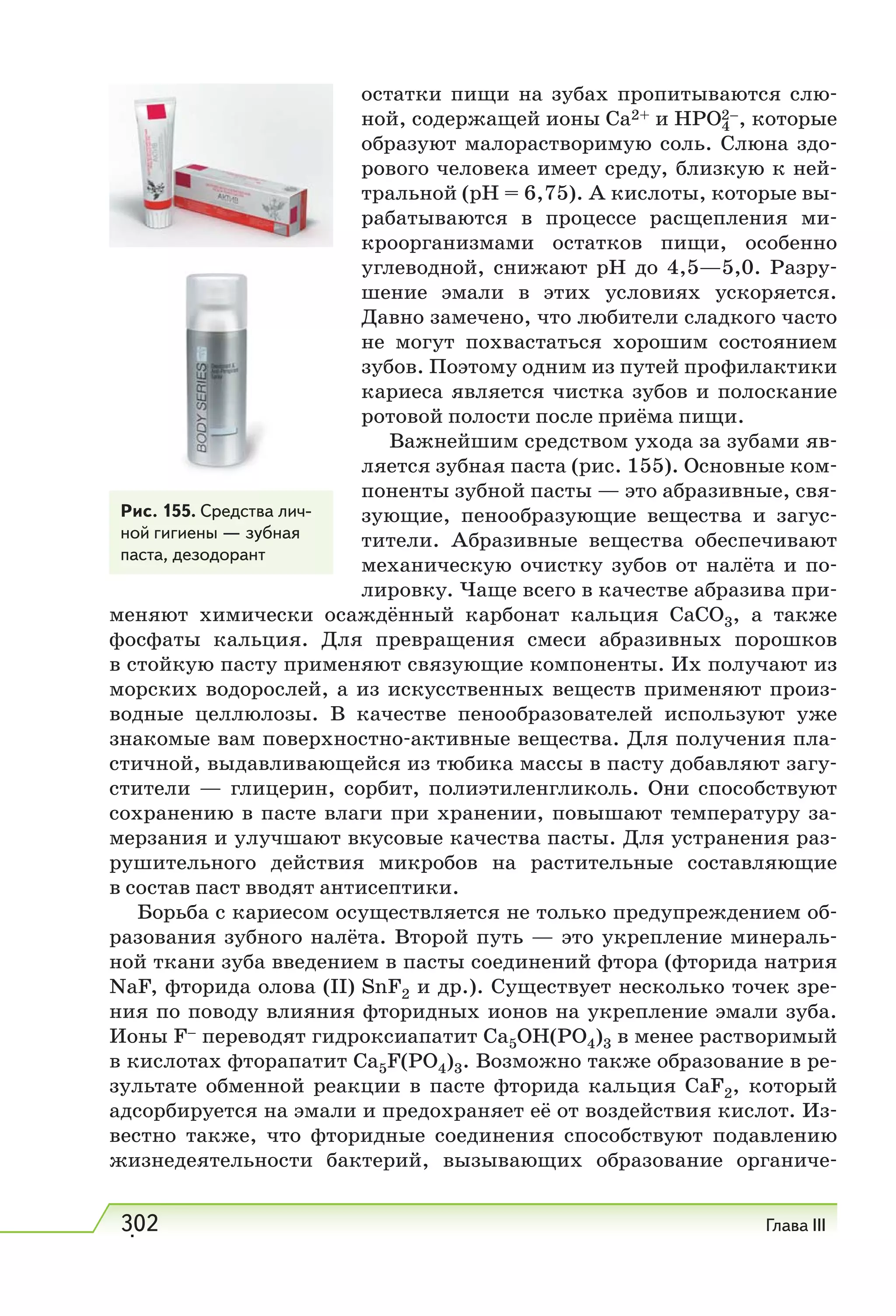 302 Глава III
остатки пищи на зубах пропитываются слю-
ной, содержащей ионы Са2+ и НРО4
2–, которые
образуют малорастворимую соль. Слюна здо-
рового человека имеет среду, близкую к ней-
тральной (рН = 6,75). А кислоты, которые вы-
рабатываются в процессе расщепления ми-
кроорганизмами остатков пищи, особенно
углеводной, снижают рН до 4,5—5,0. Разру-
шение эмали в этих условиях ускоряется.
Давно замечено, что любители сладкого часто
не могут похвастаться хорошим состоянием
зубов. Поэтому одним из путей профилактики
кариеса является чистка зубов и полоскание
ротовой полости после приёма пищи.
Важнейшим средством ухода за зубами яв-
ляется зубная паста (рис. 155). Основные ком-
поненты зубной пасты — это абразивные, свя-
зующие, пенообразующие вещества и загус-
тители. Абразивные вещества обеспечивают
механическую очистку зубов от налёта и по-
лировку. Чаще всего в качестве абразива при-
меняют химически осаждённый карбонат кальция СаСО3, а также
фосфаты кальция. Для превращения смеси абразивных порошков
в стойкую пасту применяют связующие компоненты. Их получают из
морских водорослей, а из искусственных веществ применяют произ-
водные целлюлозы. В качестве пенообразователей используют уже
знакомые вам поверхностно-активные вещества. Для получения пла-
стичной, выдавливающейся из тюбика массы в пасту добавляют загу-
стители — глицерин, сорбит, полиэтиленгликоль. Они способствуют
сохранению в пасте влаги при хранении, повышают температуру за-
мерзания и улучшают вкусовые качества пасты. Для устранения раз-
рушительного действия микробов на растительные составляющие
в состав паст вводят антисептики.
Борьба с кариесом осуществляется не только предупреждением об-
разования зубного налёта. Второй путь — это укрепление минераль-
ной ткани зуба введением в пасты соединений фтора (фторида натрия
NaF, фторида олова (II) SnF2 и др.). Существует несколько точек зре-
ния по поводу влияния фторидных ионов на укрепление эмали зуба.
Ионы F– переводят гидроксиапатит Са5ОН(РО4)3 в менее растворимый
в кислотах фторапатит Са5F(РO4)3. Возможно также образование в ре-
зультате обменной реакции в пасте фторида кальция CaF2, который
адсорбируется на эмали и предохраняет её от воздействия кислот. Из-
вестно также, что фторидные соединения способствуют подавлению
жизнедеятельности бактерий, вызывающих образование органиче-
Рис. 155. Средства лич-
ной гигиены — зубная
паста, дезодорант
.
 