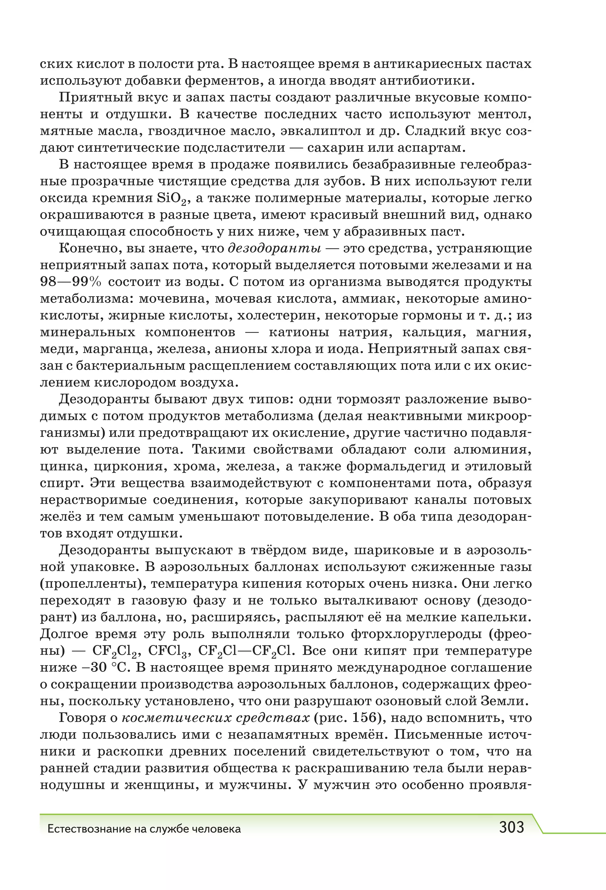 Естествознание на службе человека 303
ских кислот в полости рта. В настоящее время в антикариесных пастах
используют добавки ферментов, а иногда вводят антибиотики.
Приятный вкус и запах пасты создают различные вкусовые компо-
ненты и отдушки. В качестве последних часто используют ментол,
мятные масла, гвоздичное масло, эвкалиптол и др. Сладкий вкус соз-
дают синтетические подсластители — сахарин или аспартам.
В настоящее время в продаже появились безабразивные гелеобраз-
ные прозрачные чистящие средства для зубов. В них используют гели
оксида кремния SiO2, а также полимерные материалы, которые легко
окрашиваются в разные цвета, имеют красивый внешний вид, однако
очищающая способность у них ниже, чем у абразивных паст.
Конечно, вы знаете, что дезодоранты — это средства, устраняющие
неприятный запах пота, который выделяется потовыми железами и на
98—99% состоит из воды. С потом из организма выводятся продукты
метаболизма: мочевина, мочевая кислота, аммиак, некоторые амино-
кислоты, жирные кислоты, холестерин, некоторые гормоны и т. д.; из
минеральных компонентов — катионы натрия, кальция, магния,
меди, марганца, железа, анионы хлора и иода. Неприятный запах свя-
зан с бактериальным расщеплением составляющих пота или с их окис-
лением кислородом воздуха.
Дезодоранты бывают двух типов: одни тормозят разложение выво-
димых с потом продуктов метаболизма (делая неактивными микроор-
ганизмы) или предотвращают их окисление, другие частично подавля-
ют выделение пота. Такими свойствами обладают соли алюминия,
цинка, циркония, хрома, железа, а также формальдегид и этиловый
спирт. Эти вещества взаимодействуют с компонентами пота, образуя
нерастворимые соединения, которые закупоривают каналы потовых
желёз и тем самым уменьшают потовыделение. В оба типа дезодоран-
тов входят отдушки.
Дезодоранты выпускают в твёрдом виде, шариковые и в аэрозоль-
ной упаковке. В аэрозольных баллонах используют сжиженные газы
(пропелленты), температура кипения которых очень низка. Они легко
переходят в газовую фазу и не только выталкивают основу (дезодо-
рант) из баллона, но, расширяясь, распыляют её на мелкие капельки.
Долгое время эту роль выполняли только фторхлоруглероды (фрео-
ны) — CF2Cl2, СFСl3, CF2Cl—CF2Cl. Все они кипят при температуре
ниже –30 °С. В настоящее время принято международное соглашение
о сокращении производства аэрозольных баллонов, содержащих фрео-
ны, поскольку установлено, что они разрушают озоновый слой Земли.
Говоря о косметических средствах (рис. 156), надо вспомнить, что
люди пользовались ими с незапамятных времён. Письменные источ-
ники и раскопки древних поселений свидетельствуют о том, что на
ранней стадии развития общества к раскрашиванию тела были нерав-
нодушны и женщины, и мужчины. У мужчин это особенно проявля-
 