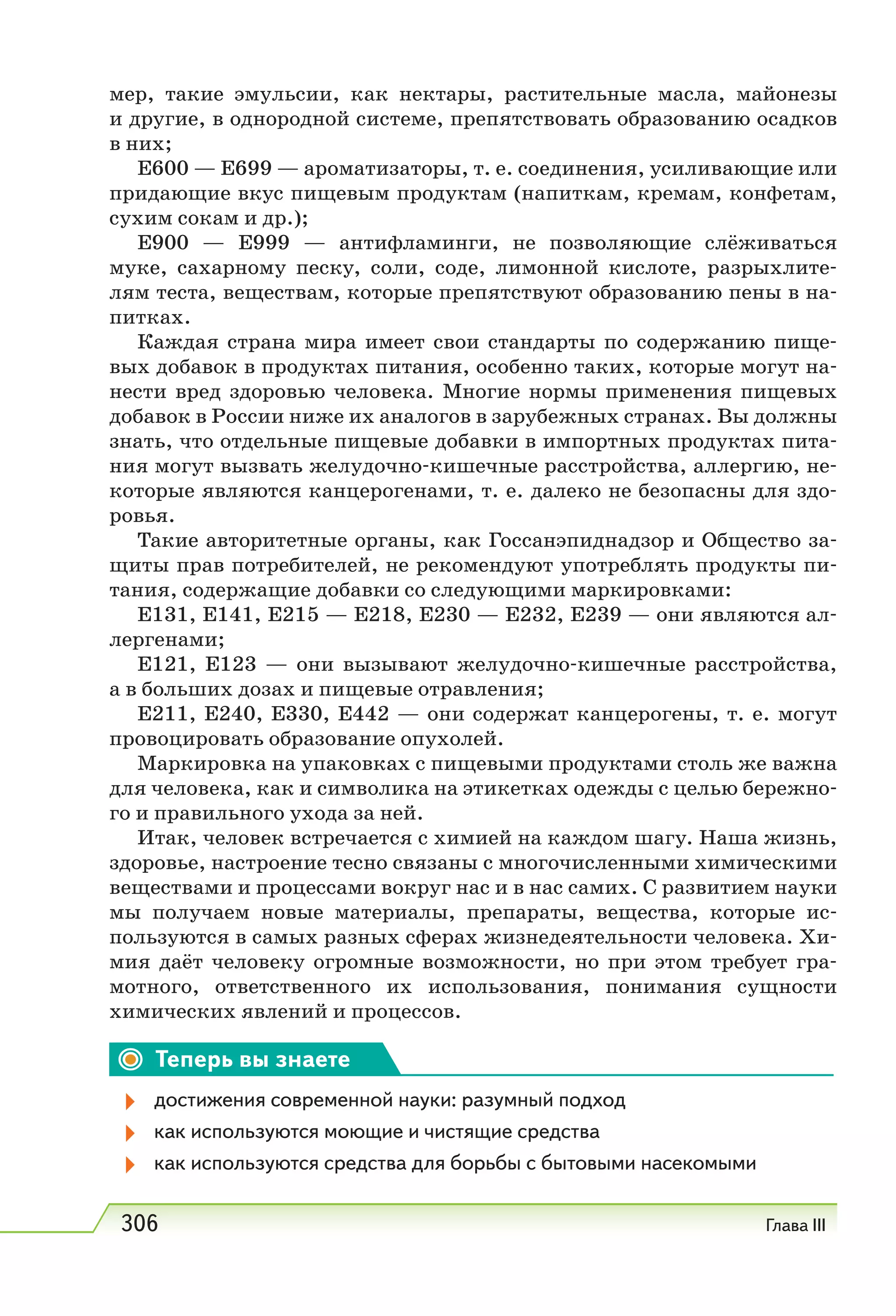 306 Глава III
мер, такие эмульсии, как нектары, растительные масла, майонезы
и другие, в однородной системе, препятствовать образованию осадков
в них;
Е600 — Е699 — ароматизаторы, т. е. соединения, усиливающие или
придающие вкус пищевым продуктам (напиткам, кремам, конфетам,
сухим сокам и др.);
Е900 — Е999 — антифламинги, не позволяющие слёживаться
муке, сахарному песку, соли, соде, лимонной кислоте, разрыхлите-
лям теста, веществам, которые препятствуют образованию пены в на-
питках.
Каждая страна мира имеет свои стандарты по содержанию пище-
вых добавок в продуктах питания, особенно таких, которые могут на-
нести вред здоровью человека. Многие нормы применения пищевых
добавок в России ниже их аналогов в зарубежных странах. Вы должны
знать, что отдельные пищевые добавки в импортных продуктах пита-
ния могут вызвать желудочно-кишечные расстройства, аллергию, не-
которые являются канцерогенами, т. е. далеко не безопасны для здо-
ровья.
Такие авторитетные органы, как Госсанэпиднадзор и Общество за-
щиты прав потребителей, не рекомендуют употреблять продукты пи-
тания, содержащие добавки со следующими маркировками:
Е131, Е141, Е215 — E218, Е230 — Е232, Е239 — они являются ал-
лергенами;
Е121, Е123 — они вызывают желудочно-кишечные расстройства,
а в больших дозах и пищевые отравления;
Е211, Е240, Е330, Е442 — они содержат канцерогены, т. е. могут
провоцировать образование опухолей.
Маркировка на упаковках с пищевыми продуктами столь же важна
для человека, как и символика на этикетках одежды с целью бережно-
го и правильного ухода за ней.
Итак, человек встречается с химией на каждом шагу. Наша жизнь,
здоровье, настроение тесно связаны с многочисленными химическими
веществами и процессами вокруг нас и в нас самих. С развитием науки
мы получаем новые материалы, препараты, вещества, которые ис-
пользуются в самых разных сферах жизнедеятельности человека. Хи-
мия даёт человеку огромные возможности, но при этом требует гра-
мотного, ответственного их использования, понимания сущности
химических явлений и процессов.
Теперь вы знаете
достижения современной науки: разумный подход
как используются моющие и чистящие средства
как используются средства для борьбы с бытовыми насекомыми
 