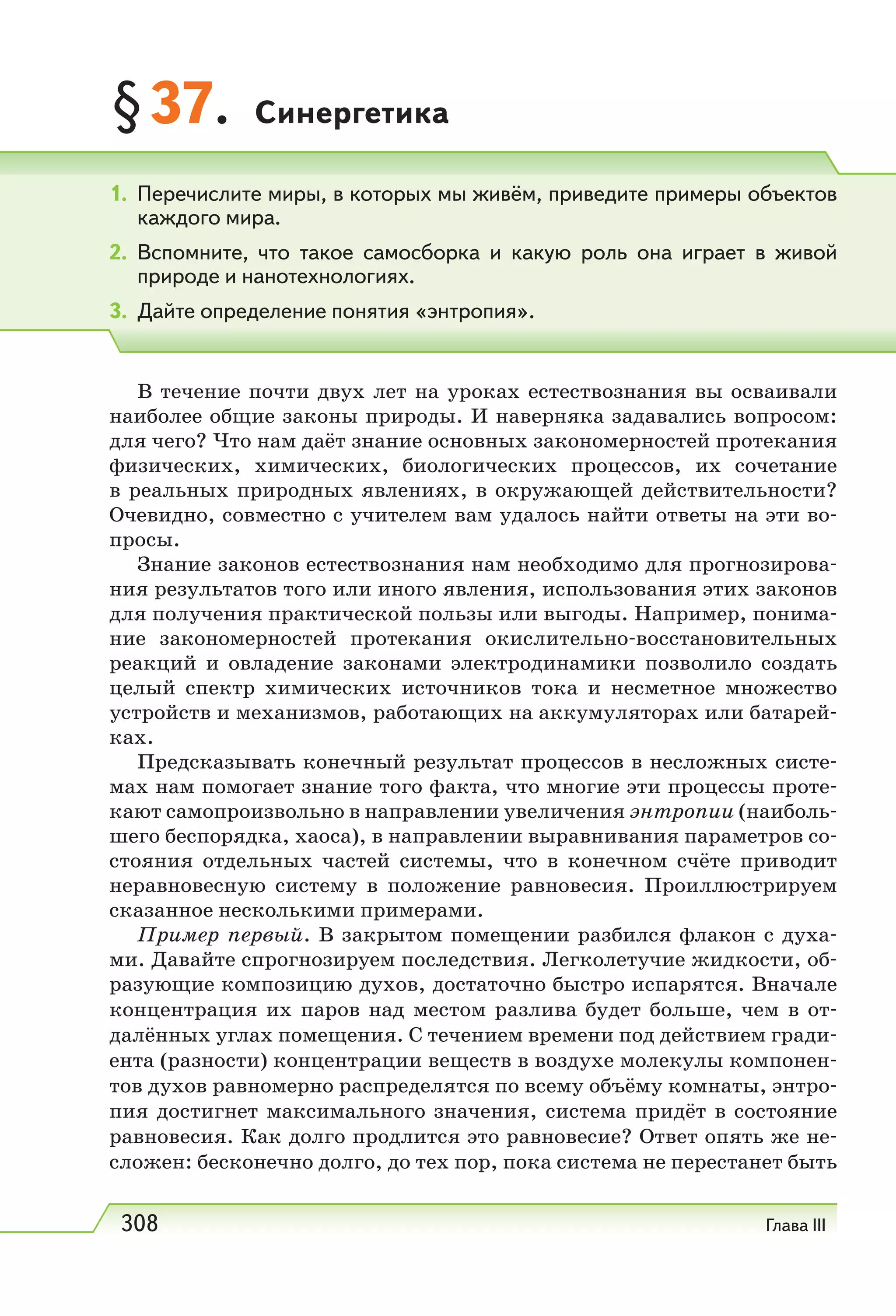 308 Глава III
§37. Синергетика
В течение почти двух лет на уроках естествознания вы осваивали
наиболее общие законы природы. И наверняка задавались вопросом:
для чего? Что нам даёт знание основных закономерностей протекания
физических, химических, биологических процессов, их сочетание
в реальных природных явлениях, в окружающей действительности?
Очевидно, совместно с учителем вам удалось найти ответы на эти во-
просы.
Знание законов естествознания нам необходимо для прогнозирова-
ния результатов того или иного явления, использования этих законов
для получения практической пользы или выгоды. Например, понима-
ние закономерностей протекания окислительно-восстановительных
реакций и овладение законами электродинамики позволило создать
целый спектр химических источников тока и несметное множество
устройств и механизмов, работающих на аккумуляторах или батарей-
ках.
Предсказывать конечный результат процессов в несложных систе-
мах нам помогает знание того факта, что многие эти процессы проте-
кают самопроизвольно в направлении увеличения энтропии (наиболь-
шего беспорядка, хаоса), в направлении выравнивания параметров со-
стояния отдельных частей системы, что в конечном счёте приводит
неравновесную систему в положение равновесия. Проиллюстрируем
сказанное несколькими примерами.
Пример первый. В закрытом помещении разбился флакон с духа-
ми. Давайте спрогнозируем последствия. Легколетучие жидкости, об-
разующие композицию духов, достаточно быстро испарятся. Вначале
концентрация их паров над местом разлива будет больше, чем в от-
далённых углах помещения. С течением времени под действием гради-
ента (разности) концентрации веществ в воздухе молекулы компонен-
тов духов равномерно распределятся по всему объёму комнаты, энтро-
пия достигнет максимального значения, система придёт в состояние
равновесия. Как долго продлится это равновесие? Ответ опять же не-
сложен: бесконечно долго, до тех пор, пока система не перестанет быть
1. Перечислите миры, в которых мы живём, приведите примеры объектов
каждого мира.
2. Вспомните, что такое самосборка и какую роль она играет в живой
природе и нанотехнологиях.
3. Дайте определение понятия «энтропия».
 