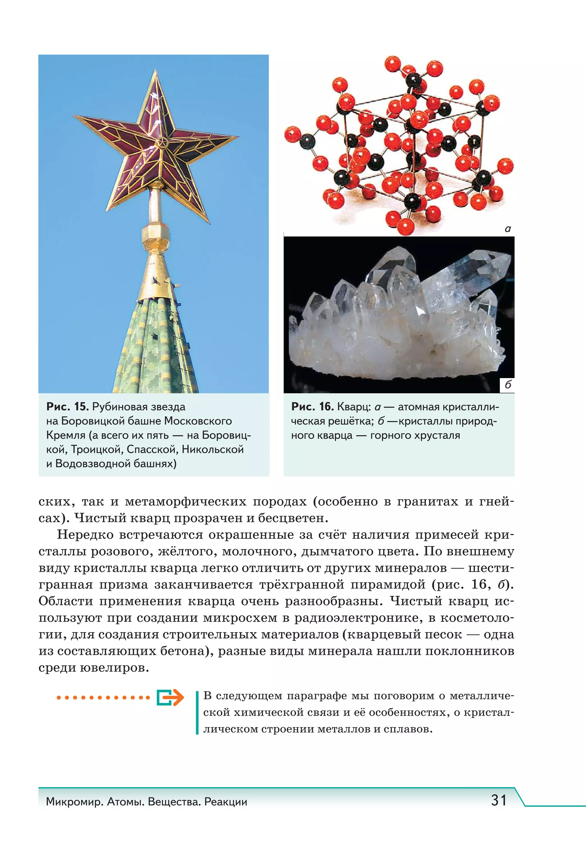 Микромир. Атомы. Вещества. Реакции 31
Рис. 15. Рубиновая звезда
на Боровицкой башне Московского
Кремля (а всего их пять — на Боровиц-
кой, Троицкой, Спасской, Никольской
и Водовзводной башнях)
Рис. 16. Кварц: а — атомная кристалли-
ческая решётка; б —кристаллы природ-
ного кварца — горного хрусталя
б
а
ских, так и метаморфических породах (особенно в гранитах и гней-
сах). Чистый кварц прозрачен и бесцветен.
Нередко встречаются окрашенные за счёт наличия примесей кри-
сталлы розового, жёлтого, молочного, дымчатого цвета. По внешнему
виду кристаллы кварца легко отличить от других минералов — шести-
гранная призма заканчивается трёхгранной пирамидой (рис. 16, б).
Области применения кварца очень разнообразны. Чистый кварц ис-
пользуют при создании микросхем в радиоэлектронике, в косметоло-
гии, для создания строительных материалов (кварцевый песок — одна
из составляющих бетона), разные виды минерала нашли поклонников
среди ювелиров.
В следующем параграфе мы поговорим о металличе-
ской химической связи и её особенностях, о кристал-
лическом строении металлов и сплавов.
 