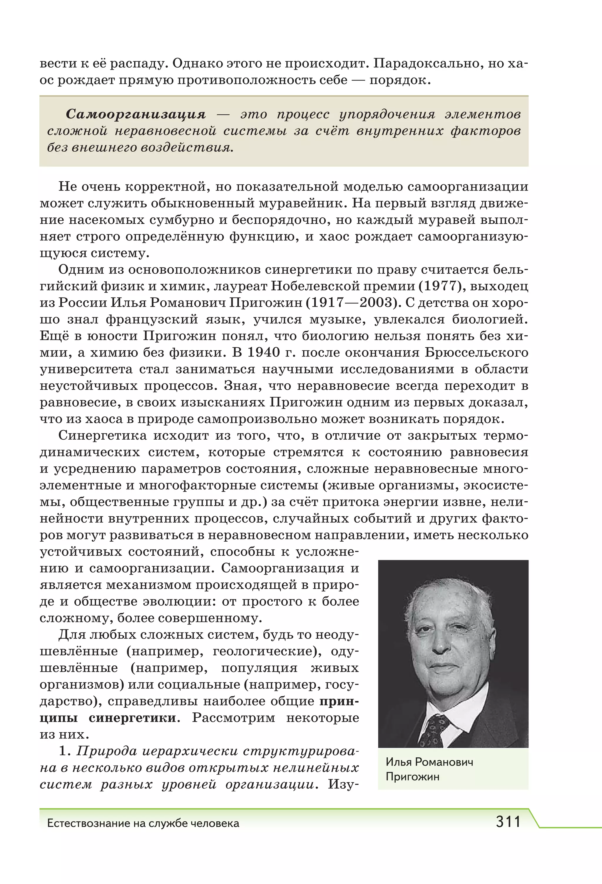 Естествознание на службе человека 311
вести к её распаду. Однако этого не происходит. Парадоксально, но ха-
ос рождает прямую противоположность себе — порядок.
Самоорганизация — это процесс упорядочения элементов
сложной неравновесной системы за счёт внутренних факторов
без внешнего воздействия.
Не очень корректной, но показательной моделью самоорганизации
может служить обыкновенный муравейник. На первый взгляд движе-
ние насекомых сумбурно и беспорядочно, но каждый муравей выпол-
няет строго определённую функцию, и хаос рождает самоорганизую-
щуюся систему.
Одним из основоположников синергетики по праву считается бель-
гийский физик и химик, лауреат Нобелевской премии (1977), выходец
из России Илья Романович Пригожин (1917—2003). С детства он хоро-
шо знал французский язык, учился музыке, увлекался биологией.
Ещё в юности Пригожин понял, что биологию нельзя понять без хи-
мии, а химию без физики. В 1940 г. после окончания Брюссельского
университета стал заниматься научными исследованиями в области
неустойчивых процессов. Зная, что неравновесие всегда переходит в
равновесие, в своих изысканиях Пригожин одним из первых доказал,
что из хаоса в природе самопроизвольно может возникать порядок.
Синергетика исходит из того, что, в отличие от закрытых термо-
динамических систем, которые стремятся к состоянию равновесия
и усреднению параметров состояния, сложные неравновесные много-
элементные и многофакторные системы (живые организмы, экосисте-
мы, общественные группы и др.) за счёт притока энергии извне, нели-
нейности внутренних процессов, случайных событий и других факто-
ров могут развиваться в неравновесном направлении, иметь несколько
устойчивых состояний, способны к усложне-
нию и самоорганизации. Самоорганизация и
является механизмом происходящей в приро-
де и обществе эволюции: от простого к более
сложному, более совершенному.
Для любых сложных систем, будь то неоду-
шевлённые (например, геологические), оду-
шевлённые (например, популяция живых
организмов) или социальные (например, госу-
дарство), справедливы наиболее общие прин-
ципы синергетики. Рассмотрим некоторые
из них.
1. Природа иерархически структурирова-
на в несколько видов открытых нелинейных
систем разных уровней организации. Изу-
Илья Романович
Пригожин
 