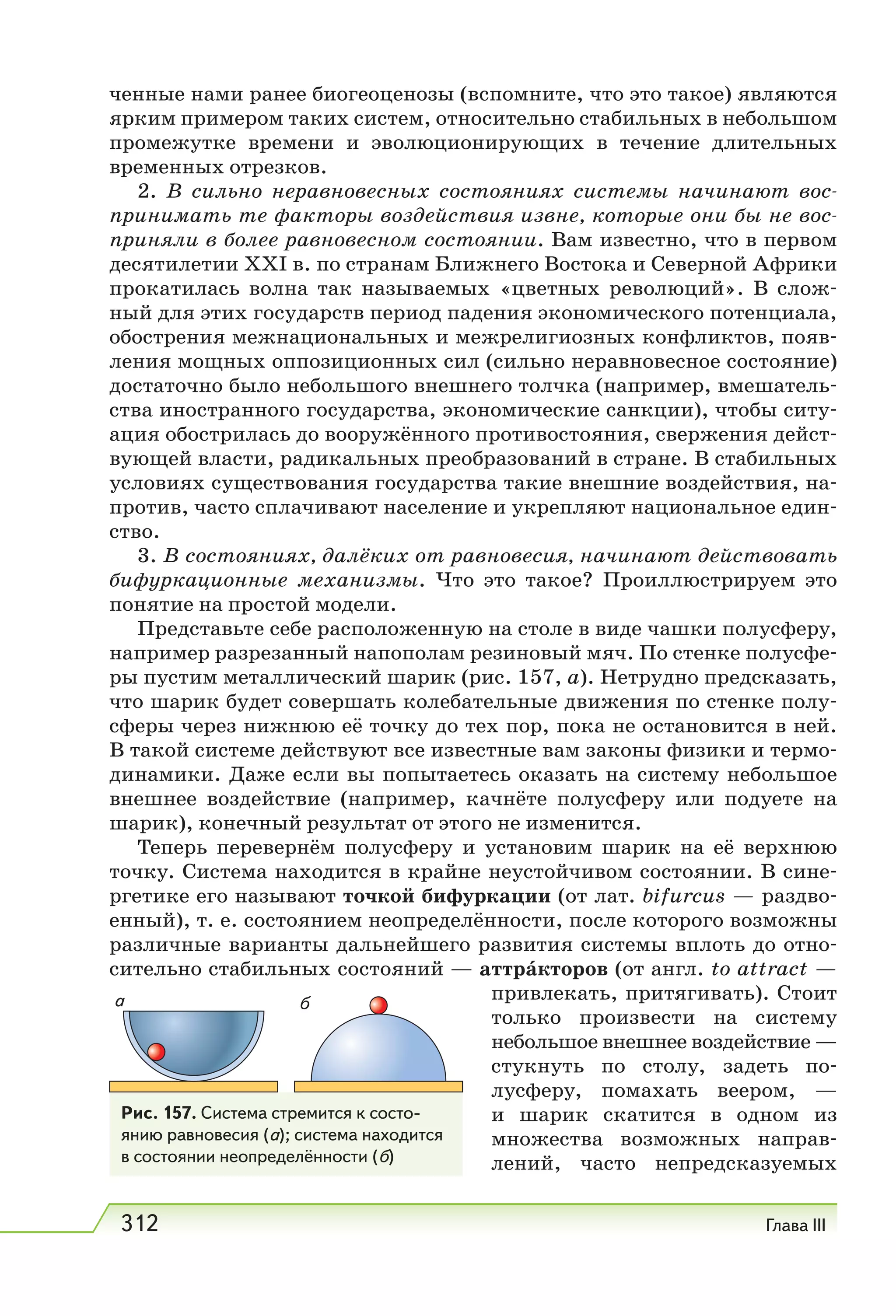 312 Глава III
ченные нами ранее биогеоценозы (вспомните, что это такое) являются
ярким примером таких систем, относительно стабильных в небольшом
промежутке времени и эволюционирующих в течение длительных
временных отрезков.
2. В сильно неравновесных состояниях системы начинают вос-
принимать те факторы воздействия извне, которые они бы не вос-
приняли в более равновесном состоянии. Вам известно, что в первом
десятилетии XXI в. по странам Ближнего Востока и Северной Африки
прокатилась волна так называемых «цветных революций». В слож-
ный для этих государств период падения экономического потенциала,
обострения межнациональных и межрелигиозных конфликтов, появ-
ления мощных оппозиционных сил (сильно неравновесное состояние)
достаточно было небольшого внешнего толчка (например, вмешатель-
ства иностранного государства, экономические санкции), чтобы ситу-
ация обострилась до вооружённого противостояния, свержения дейст-
вующей власти, радикальных преобразований в стране. В стабильных
условиях существования государства такие внешние воздействия, на-
против, часто сплачивают население и укрепляют национальное един-
ство.
3. В состояниях, далёких от равновесия, начинают действовать
бифуркационные механизмы. Что это такое? Проиллюстрируем это
понятие на простой модели.
Представьте себе расположенную на столе в виде чашки полусферу,
например разрезанный напополам резиновый мяч. По стенке полусфе-
ры пустим металлический шарик (рис. 157, а). Нетрудно предсказать,
что шарик будет совершать колебательные движения по стенке полу-
сферы через нижнюю её точку до тех пор, пока не остановится в ней.
В такой системе действуют все известные вам законы физики и термо-
динамики. Даже если вы попытаетесь оказать на систему небольшое
внешнее воздействие (например, качнёте полусферу или подуете на
шарик), конечный результат от этого не изменится.
Теперь перевернём полусферу и установим шарик на её верхнюю
точку. Система находится в крайне неустойчивом состоянии. В сине-
ргетике его называют точкой бифуркации (от лат. bifurcus — раздво-
енный), т. е. состоянием неопределённости, после которого возможны
различные варианты дальнейшего развития системы вплоть до отно-
сительно стабильных состояний — аттра́кторов (от англ. to аttract —
привлекать, притягивать). Стоит
только произвести на систему
небольшое внешнее воздействие —
стукнуть по столу, задеть по-
лусферу, помахать веером, —
и шарик скатится в одном из
множества возможных направ-
лений, часто непредсказуемых
Рис. 157. Система стремится к состо-
янию равновесия (а); система находится
в состоянии неопределённости (б)
а б
 
