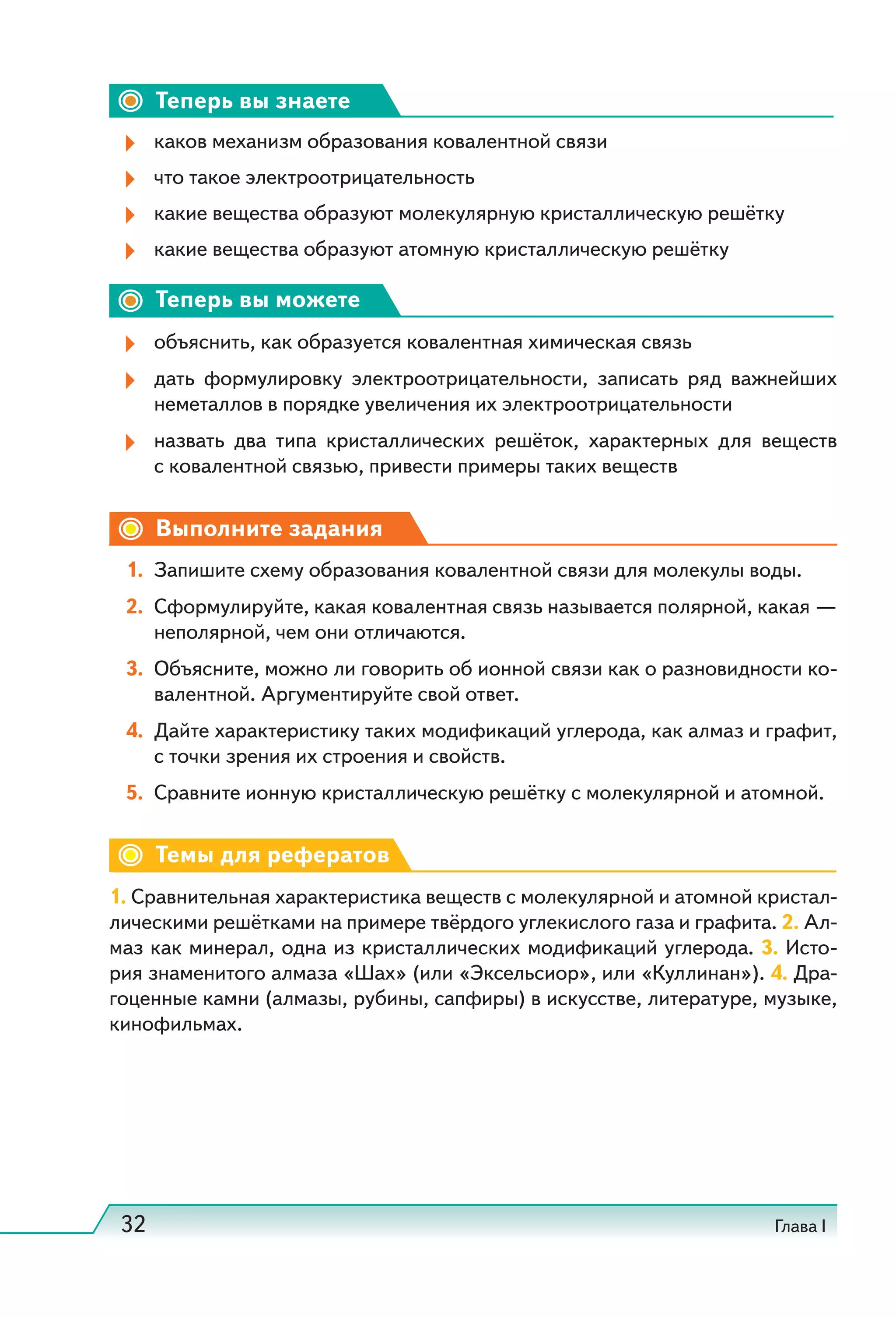 32 Глава I
Теперь вы знаете
каков механизм образования ковалентной связи
что такое электроотрицательность
какие вещества образуют молекулярную кристаллическую решётку
какие вещества образуют атомную кристаллическую решётку
Теперь вы можете
объяснить, как образуется ковалентная химическая связь
дать формулировку электроотрицательности, записать ряд важнейших
неметаллов в порядке увеличения их электроотрицательности
назвать два типа кристаллических решёток, характерных для веществ
с ковалентной связью, привести примеры таких веществ
Выполните задания
1. Запишите схему образования ковалентной связи для молекулы воды.
2. Сформулируйте, какая ковалентная связь называется полярной, какая —
неполярной, чем они отличаются.
3. Объясните, можно ли говорить об ионной связи как о разновидности ко-
валентной. Аргументируйте свой ответ.
4. Дайте характеристику таких модификаций углерода, как алмаз и графит,
с точки зрения их строения и свойств.
5. Сравните ионную кристаллическую решётку с молекулярной и атомной.
Темы для рефератов
1. Сравнительная характеристика веществ с молекулярной и атомной кристал-
лическими решётками на примере твёрдого углекислого газа и графита. 2. Ал-
маз как минерал, одна из кристаллических модификаций углерода. 3. Исто-
рия знаменитого алмаза «Шах» (или «Эксельсиор», или «Куллинан»). 4. Дра-
гоценные камни (алмазы, рубины, сапфиры) в искусстве, литературе, музыке,
кинофильмах.
 