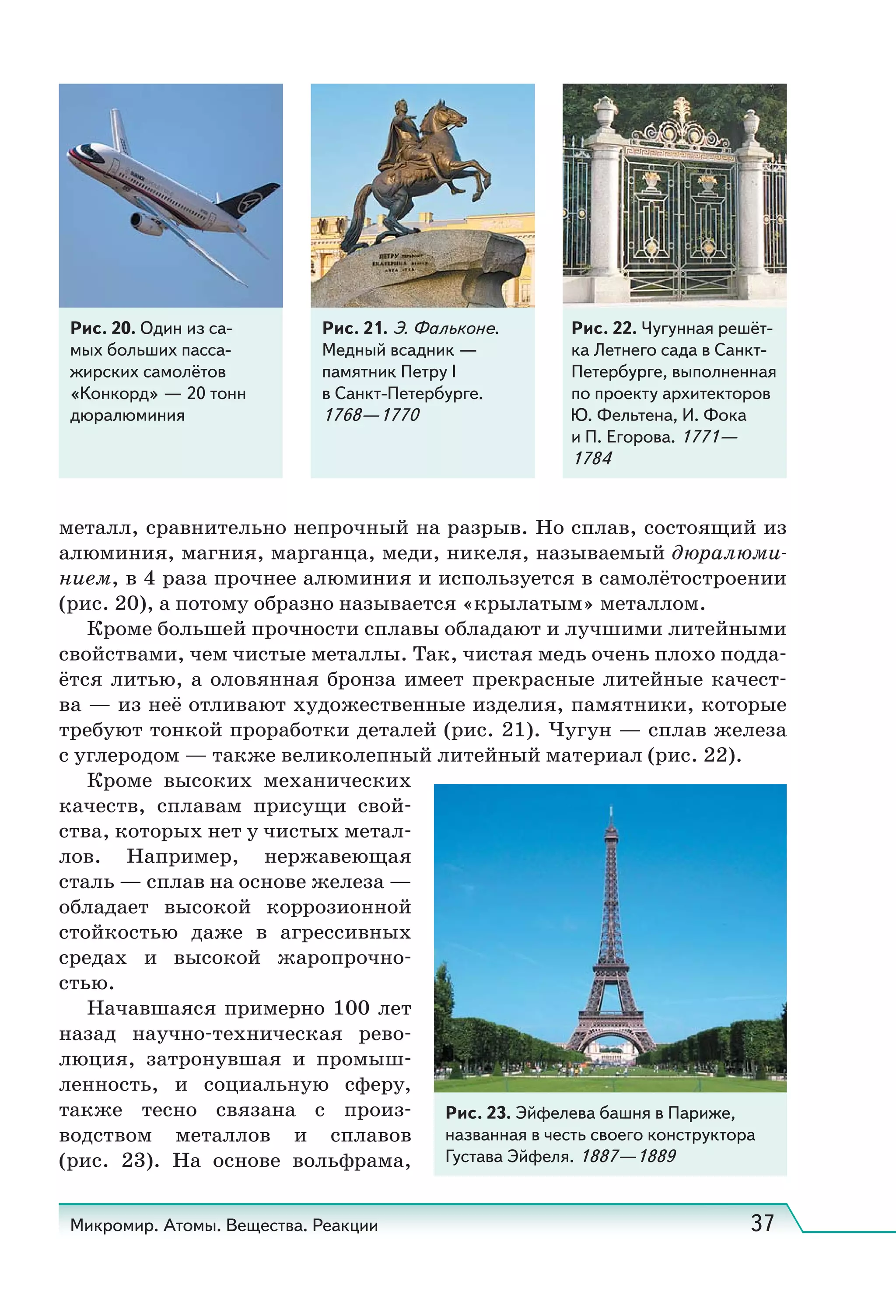 Микромир. Атомы. Вещества. Реакции 37
Рис. 20. Один из са-
мых больших пасса-
жирских самолётов
«Конкорд» — 20 тонн
дюралюминия
Рис. 21. Э. Фальконе.
Медный всадник —
памятник Петру I
в Санкт-Петербурге.
1768—1770 
Рис. 22. Чугунная решёт-
ка Летнего сада в Санкт-
Петербурге, выполненная
по проекту архитекторов
Ю. Фельтена, И. Фока
и П. Егорова. 1771—
1784
металл, сравнительно непрочный на разрыв. Но сплав, состоящий из
алюминия, магния, марганца, меди, никеля, называемый дюралюми-
нием, в 4 раза прочнее алюминия и используется в самолётостроении
(рис. 20), а потому образно называется «крылатым» металлом.
Кроме большей прочности сплавы обладают и лучшими литейными
свойствами, чем чистые металлы. Так, чистая медь очень плохо подда-
ётся литью, а оловянная бронза имеет прекрасные литейные качест-
ва — из неё отливают художественные изделия, памятники, которые
требуют тонкой проработки деталей (рис. 21). Чугун — сплав железа
с углеродом — также великолепный литейный материал (рис. 22).
Кроме высоких механических
качеств, сплавам присущи свой-
ства, которых нет у чистых метал-
лов. Например, нержавеющая
сталь — сплав на основе железа —
обладает высокой коррозионной
стойкостью даже в агрессивных
средах и высокой жаропрочно-
стью.
Начавшаяся примерно 100 лет
назад научно-техническая рево-
люция, затронувшая и промыш-
ленность, и социальную сферу,
также тесно связана с произ-
водством металлов и сплавов
(рис.  23). На основе вольфрама,
Рис. 23. Эйфелева башня в Париже,
названная в честь своего конструктора
Густава Эйфеля. 1887—1889
 
