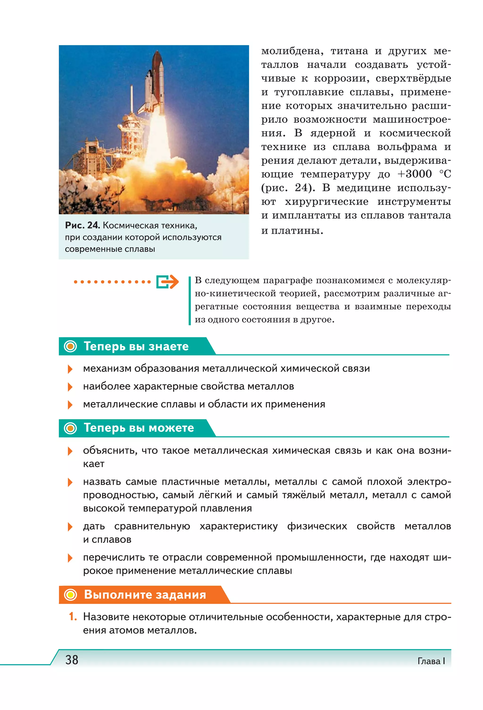 38 Глава I
молибдена, титана и других ме-
таллов начали создавать устой-
чивые к коррозии, сверхтвёрдые
и тугоплавкие сплавы, примене-
ние которых значительно расши-
рило возможности машинострое-
ния. В ядерной и космической
технике из сплава вольфрама и
рения делают детали, выдержива-
ющие температуру до +3000  °С
(рис.  24). В медицине использу-
ют хирургические инструменты
и имплантаты из сплавов тантала
и платины.
В следующем параграфе познакомимся с молекуляр-
но-кинетической теорией, рассмотрим различные аг-
регатные состояния вещества и взаимные переходы
из одного состояния в другое.
Теперь вы знаете
механизм образования металлической химической связи
наиболее характерные свойства металлов
металлические сплавы и области их применения
Теперь вы можете
объяснить, что такое металлическая химическая связь и как она возни-
кает
назвать самые пластичные металлы, металлы с самой плохой электро-
проводностью, самый лёгкий и самый тяжёлый металл, металл с самой
высокой температурой плавления
дать сравнительную характеристику физических свойств металлов
и сплавов
перечислить те отрасли современной промышленности, где находят ши-
рокое применение металлические сплавы
Выполните задания
1. Назовите некоторые отличительные особенности, характерные для стро-
ения атомов металлов.
Рис. 24. Космическая техника,
при создании которой используются
современные сплавы
 