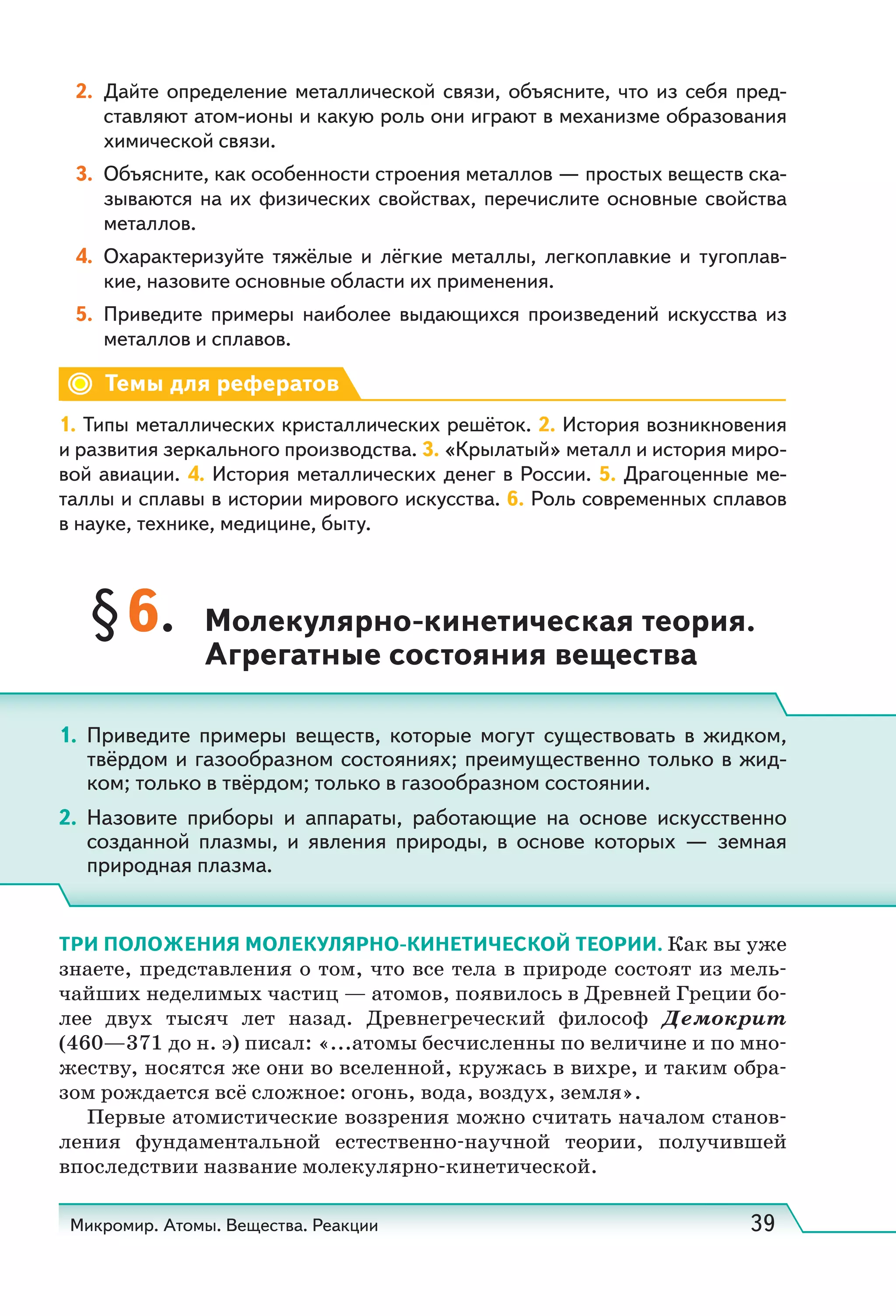 Микромир. Атомы. Вещества. Реакции 39
2. Дайте определение металлической связи, объясните, что из себя пред-
ставляют атом-ионы и какую роль они играют в механизме образования
химической связи.
3. Объясните, как особенности строения металлов — простых веществ ска-
зываются на их физических свойствах, перечислите основные свойства
металлов.
4. Охарактеризуйте тяжёлые и лёгкие металлы, легкоплавкие и тугоплав-
кие, назовите основные области их применения.
5. Приведите примеры наиболее выдающихся произведений искусства из
металлов и сплавов.
Темы для рефератов
1. Типы металлических кристаллических решёток. 2. История возникновения
и развития зеркального производства. 3. «Крылатый» металл и история миро-
вой авиации. 4. История металлических денег в России. 5. Драгоценные ме-
таллы и сплавы в истории мирового искусства. 6. Роль современных сплавов
в науке, технике, медицине, быту.
§6. Молекулярно-кинетическая теория.
Агрегатные состояния вещества
ТРИ ПОЛОЖЕНИЯ МОЛЕКУЛЯРНО-КИНЕТИЧЕСКОЙ ТЕОРИИ. Как вы уже
знаете, представления о том, что все тела в природе состоят из мель-
чайших неделимых частиц — атомов, появилось в Древней Греции бо-
лее двух тысяч лет назад. Древнегреческий философ Демокрит
(460—371 до н. э) писал: «...атомы бесчисленны по величине и по мно-
жеству, носятся же они во вселенной, кружась в вихре, и таким обра-
зом рождается всё сложное: огонь, вода, воздух, земля».
Первые атомистические воззрения можно считать началом станов-
ления фундаментальной естественно-научной теории, получившей
впоследствии название молекулярно-кинетической.
1. Приведите примеры веществ, которые могут существовать в жидком,
твёрдом и газообразном состояниях; преимущественно только в жид-
ком; только в твёрдом; только в газообразном состоянии.
2. Назовите приборы и аппараты, работающие на основе искусственно
созданной плазмы, и явления природы, в основе которых — земная
природная плазма.
 