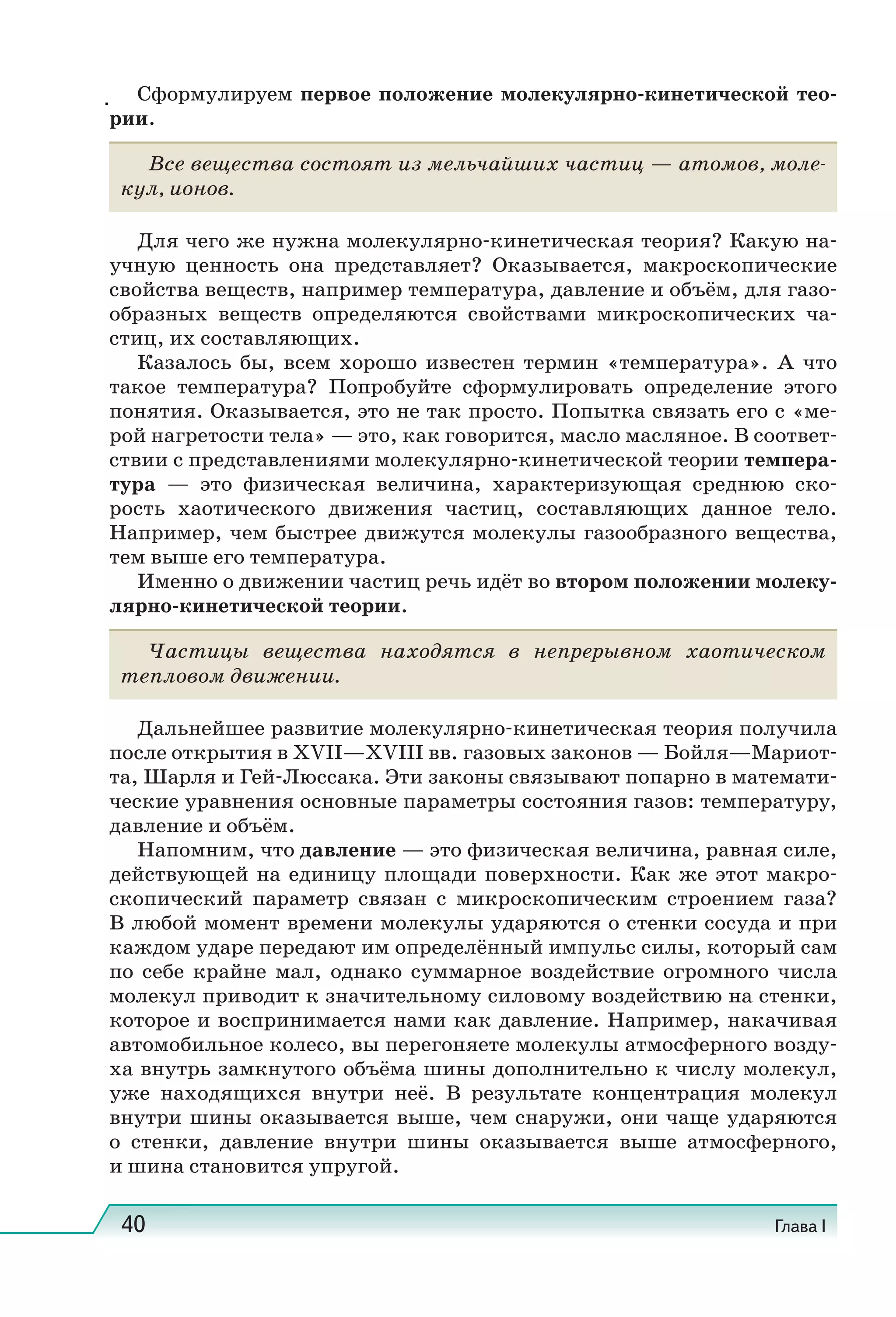 40 Глава I
Сформулируем первое положение молекулярно-кинетической тео-
рии.
Все вещества состоят из мельчайших частиц — атомов, моле-
кул, ионов.
Для чего же нужна молекулярно-кинетическая теория? Какую на-
учную ценность она представляет? Оказывается, макроскопические
свойства веществ, например температура, давление и объём, для газо-
образных веществ определяются свойствами микроскопических ча-
стиц, их составляющих.
Казалось бы, всем хорошо известен термин «температура». А что
такое температура? Попробуйте сформулировать определение этого
понятия. Оказывается, это не так просто. Попытка связать его с «ме-
рой нагретости тела» — это, как говорится, масло масляное. В соответ-
ствии с представлениями молекулярно-кинетической теории темпера-
тура — это физическая величина, характеризующая среднюю ско-
рость хаотического движения частиц, составляющих данное тело.
Например, чем быстрее движутся молекулы газообразного вещества,
тем выше его температура.
Именно о движении частиц речь идёт во втором положении молеку-
лярно-кинетической теории.
Частицы вещества находятся в непрерывном хаотическом
тепловом движении.
Дальнейшее развитие молекулярно-кинетическая теория получила
после открытия в XVII—XVIII вв. газовых законов — Бойля—Мариот-
та, Шарля и Гей-Люссака. Эти законы связывают попарно в математи-
ческие уравнения основные параметры состояния газов: температуру,
давление и объём.
Напомним, что давление — это физическая величина, равная силе,
действующей на единицу площади поверхности. Как же этот макро-
скопический параметр связан с микроскопическим строением газа?
В любой момент времени молекулы ударяются о стенки сосуда и при
каждом ударе передают им определённый импульс силы, который сам
по себе крайне мал, однако суммарное воздействие огромного числа
молекул приводит к значительному силовому воздействию на стенки,
которое и воспринимается нами как давление. Например, накачивая
автомобильное колесо, вы перегоняете молекулы атмосферного возду-
ха внутрь замкнутого объёма шины дополнительно к числу молекул,
уже находящихся внутри неё. В результате концентрация молекул
внутри шины оказывается выше, чем снаружи, они чаще ударяются
о стенки, давление внутри шины оказывается выше атмосферного,
и шина становится упругой.
.
 
