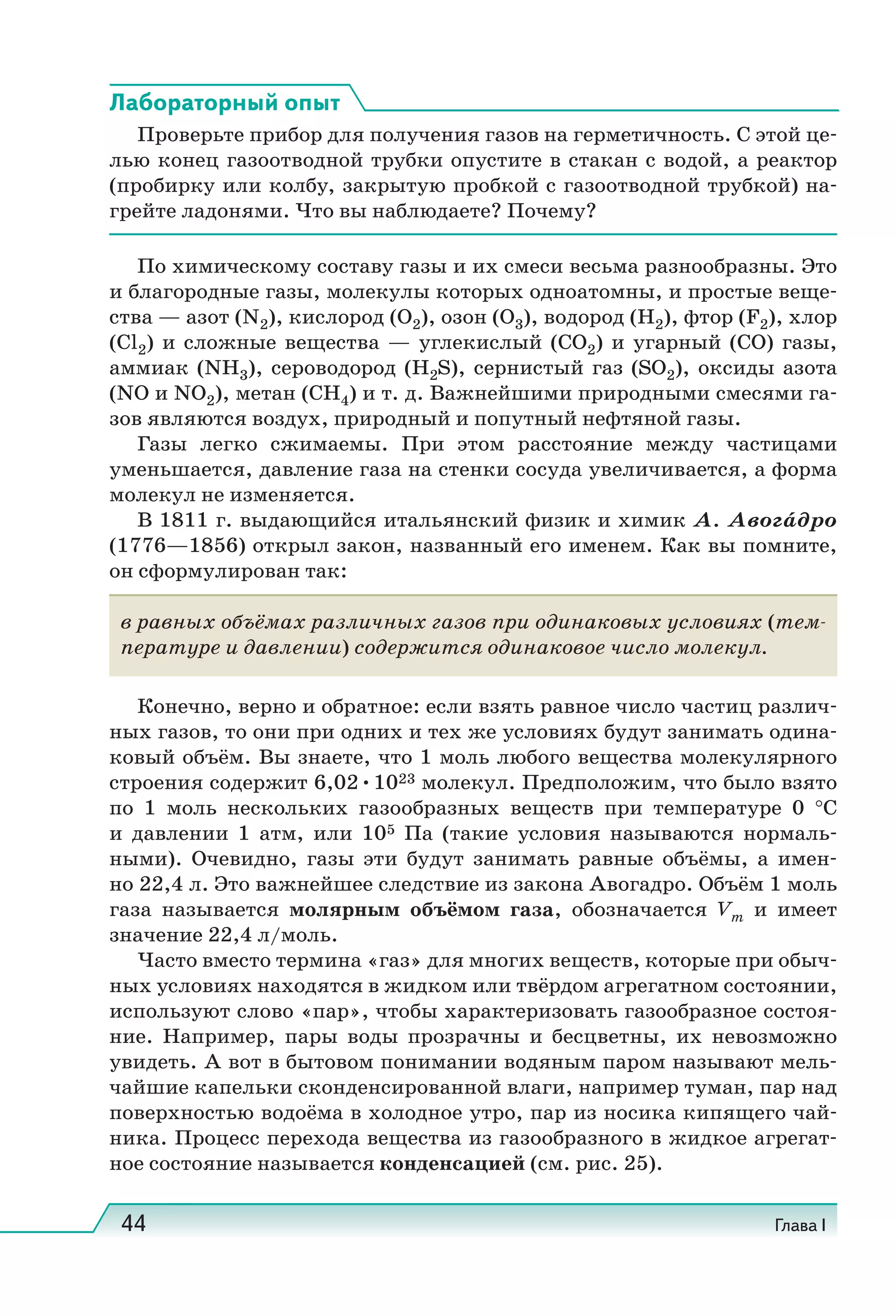 44 Глава I
Лабораторный опыт
Проверьте прибор для получения газов на герметичность. С этой це-
лью конец газоотводной трубки опустите в стакан с водой, а реактор
(пробирку или колбу, закрытую пробкой с газоотводной трубкой) на-
грейте ладонями. Что вы наблюдаете? Почему?
По химическому составу газы и их смеси весьма разнообразны. Это
и благородные газы, молекулы которых одноатомны, и простые веще-
ства — азот (N2), кислород (O2), озон (O3), водород (H2), фтор (F2), хлор
(Cl2) и сложные вещества — углекислый (CO2) и угарный (CO) газы,
аммиак (NH3), сероводород (H2S), сернистый газ (SO2), оксиды азота
(NO и NO2), метан (CH4) и т. д. Важнейшими природными смесями га-
зов являются воздух, природный и попутный нефтяной газы.
Газы легко сжимаемы. При этом расстояние между частицами
уменьшается, давление газа на стенки сосуда увеличивается, а форма
молекул не изменяется.
В 1811 г. выдающийся итальянский физик и химик А. Авога́дро
(1776—1856) открыл закон, названный его именем. Как вы помните,
он сформулирован так:
в равных объёмах различных газов при одинаковых условиях (тем-
пературе и давлении) содержится одинаковое число молекул.
Конечно, верно и обратное: если взять равное число частиц различ-
ных газов, то они при одних и тех же условиях будут занимать одина-
ковый объём. Вы знаете, что 1 моль любого вещества молекулярного
строения содержит 6,02•1023 молекул. Предположим, что было взято
по 1  моль нескольких газообразных веществ при температуре 0  °С
и давлении 1  атм, или 105  Па (такие условия называются нормаль-
ными). Очевидно, газы эти будут занимать равные объёмы, а имен-
но 22,4 л. Это важнейшее следствие из закона Авогадро. Объём 1 моль
газа называется молярным объёмом газа, обозначается Vm и имеет
значение 22,4 л/моль.
Часто вместо термина «газ» для многих веществ, которые при обыч-
ных условиях находятся в жидком или твёрдом агрегатном состоянии,
используют слово «пар», чтобы характеризовать газообразное состоя-
ние. Например, пары воды прозрачны и бесцветны, их невозможно
увидеть. А вот в бытовом понимании водяным паром называют мель-
чайшие капельки сконденсированной влаги, например туман, пар над
поверхностью водоёма в холодное утро, пар из носика кипящего чай-
ника. Процесс перехода вещества из газообразного в жидкое агрегат-
ное состояние называется конденсацией (см. рис. 25).
 