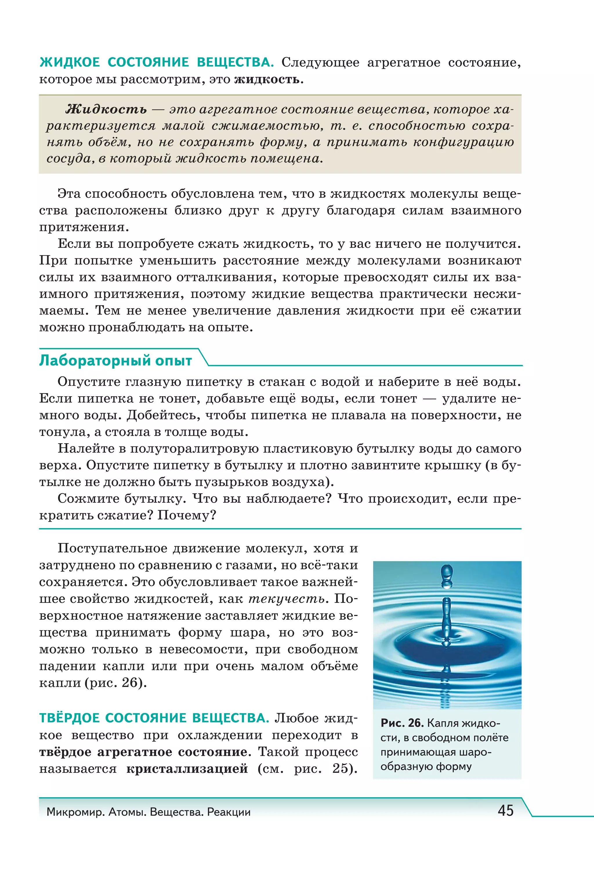 Микромир. Атомы. Вещества. Реакции 45
ЖИДКОЕ СОСТОЯНИЕ ВЕЩЕСТВА. Следующее агрегатное состояние,
которое мы рассмотрим, это жидкость.
Жидкость — это агрегатное состояние вещества, которое ха-
рактеризуется малой сжимаемостью, т.  е. способностью сохра-
нять объём, но не сохранять форму, а принимать конфигурацию
сосуда, в который жидкость помещена.
Эта способность обусловлена тем, что в жидкостях молекулы веще-
ства расположены близко друг к другу благодаря силам взаимного
притяжения.
Если вы попробуете сжать жидкость, то у вас ничего не получится.
При попытке уменьшить расстояние между молекулами возникают
силы их взаимного отталкивания, которые превосходят силы их вза-
имного притяжения, поэтому жидкие вещества практически несжи-
маемы. Тем не менее увеличение давления жидкости при её сжатии
можно пронаблюдать на опыте.
Лабораторный опыт
Опустите глазную пипетку в стакан с водой и наберите в неё воды.
Если пипетка не тонет, добавьте ещё воды, если тонет — удалите не-
много воды. Добейтесь, чтобы пипетка не плавала на поверхности, не
тонула, а стояла в толще воды.
Налейте в полуторалитровую пластиковую бутылку воды до самого
верха. Опустите пипетку в бутылку и плотно завинтите крышку (в бу-
тылке не должно быть пузырьков воздуха).
Сожмите бутылку. Что вы наблюдаете? Что происходит, если пре-
кратить сжатие? Почему?
Поступательное движение молекул, хотя и
затруднено по сравнению с газами, но всё-таки
сохраняется. Это обусловливает такое важней-
шее свойство жидкостей, как текучесть. По-
верхностное натяжение заставляет жидкие ве-
щества принимать форму шара, но это воз-
можно только в невесомости, при свободном
падении капли или при очень малом объёме
капли (рис. 26).
ТВЁРДОЕ СОСТОЯНИЕ ВЕЩЕСТВА. Любое жид-
кое вещество при охлаждении переходит в
твёрдое агрегатное состояние. Такой процесс
называется кристаллизацией (см. рис.  25).
Рис. 26. Капля жидко-
сти, в свободном полёте
принимающая шаро-
образную форму
 