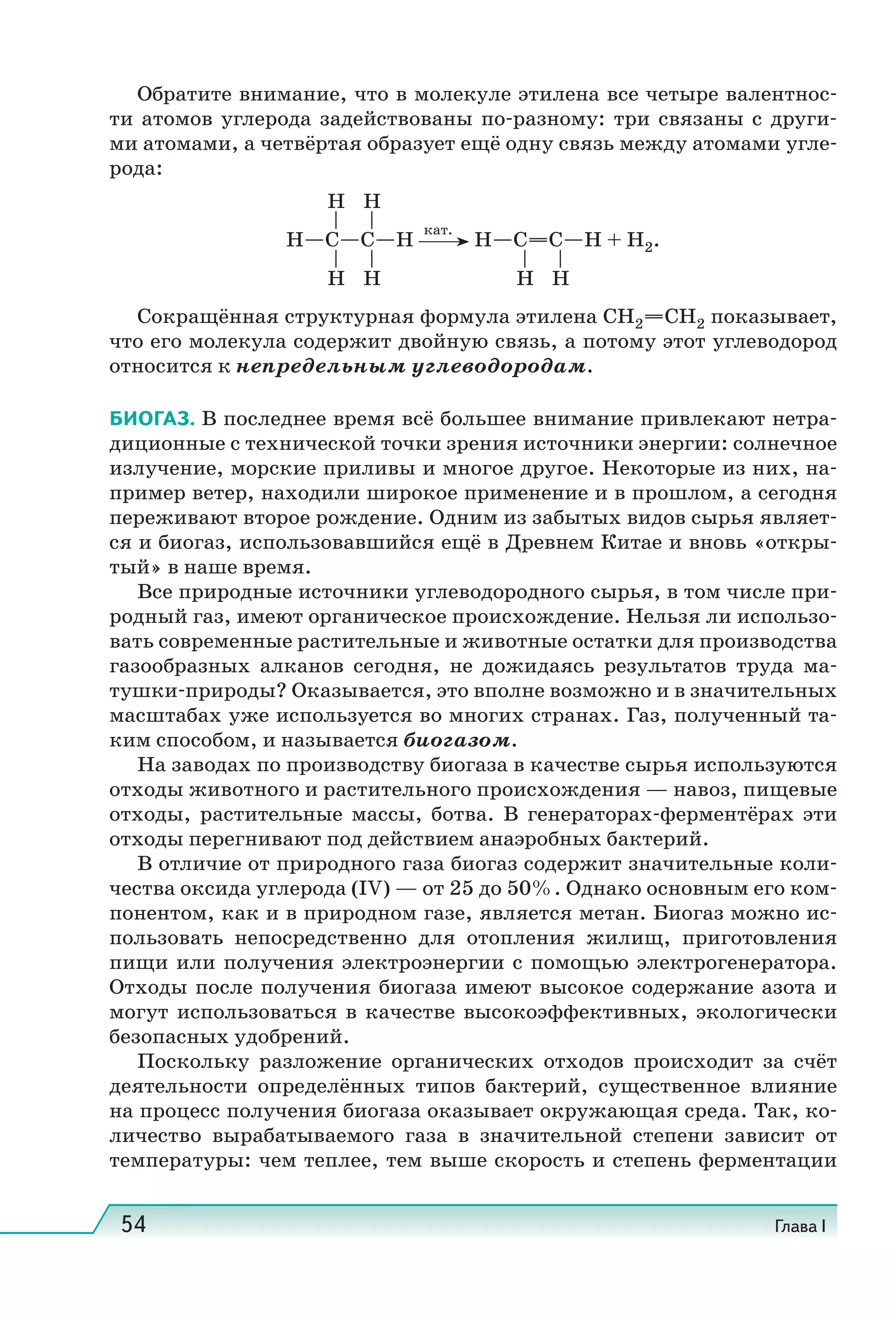 54 Глава I
Обратите внимание, что в молекуле этилена все четыре валентнос-
ти атомов углерода задействованы по-разному: три связаны с други-
ми атомами, а четвёртая образует ещё одну связь между атомами угле-
рода:
Сокращённая структурная формула этилена CH2 CH2 показывает,
что его молекула содержит двойную связь, а потому этот углеводород
относится к непредельным углеводородам.
БИОГАЗ. В последнее время всё большее внимание привлекают нетра-
диционные с технической точки зрения источники энергии: солнечное
излучение, морские приливы и многое другое. Некоторые из них, на-
пример ветер, находили широкое применение и в прошлом, а сегодня
переживают второе рождение. Одним из забытых видов сырья являет-
ся и биогаз, использовавшийся ещё в Древнем Китае и вновь «откры-
тый» в наше время.
Все природные источники углеводородного сырья, в том числе при-
родный газ, имеют органическое происхождение. Нельзя ли использо-
вать современные растительные и животные остатки для производства
газообразных алканов сегодня, не дожидаясь результатов труда ма-
тушки-природы? Оказывается, это вполне возможно и в значительных
масштабах уже используется во многих странах. Газ, полученный та-
ким способом, и называется биогазом.
На заводах по производству биогаза в качестве сырья используются
отходы животного и растительного происхождения — навоз, пищевые
отходы, растительные массы, ботва. В генераторах-ферментёрах эти
отходы перегнивают под действием анаэробных бактерий.
В отличие от природного газа биогаз содержит значительные коли-
чества оксида углерода (IV) — от 25 до 50%. Однако основным его ком-
понентом, как и в природном газе, является метан. Биогаз можно ис-
пользовать непосредственно для отопления жилищ, приготовления
пищи или получения электроэнергии с помощью электрогенератора.
Отходы после получения биогаза имеют высокое содержание азота и
могут использоваться в качестве высокоэффективных, экологически
безопасных удобрений.
Поскольку разложение органических отходов происходит за счёт
деятельности определённых типов бактерий, существенное влияние
на процесс получения биогаза оказывает окружающая среда. Так, ко-
личество вырабатываемого газа в значительной степени зависит от
температуры: чем теплее, тем выше скорость и степень ферментации
H C C H
кат.
H C C H + H2.
H H
H H H H
 