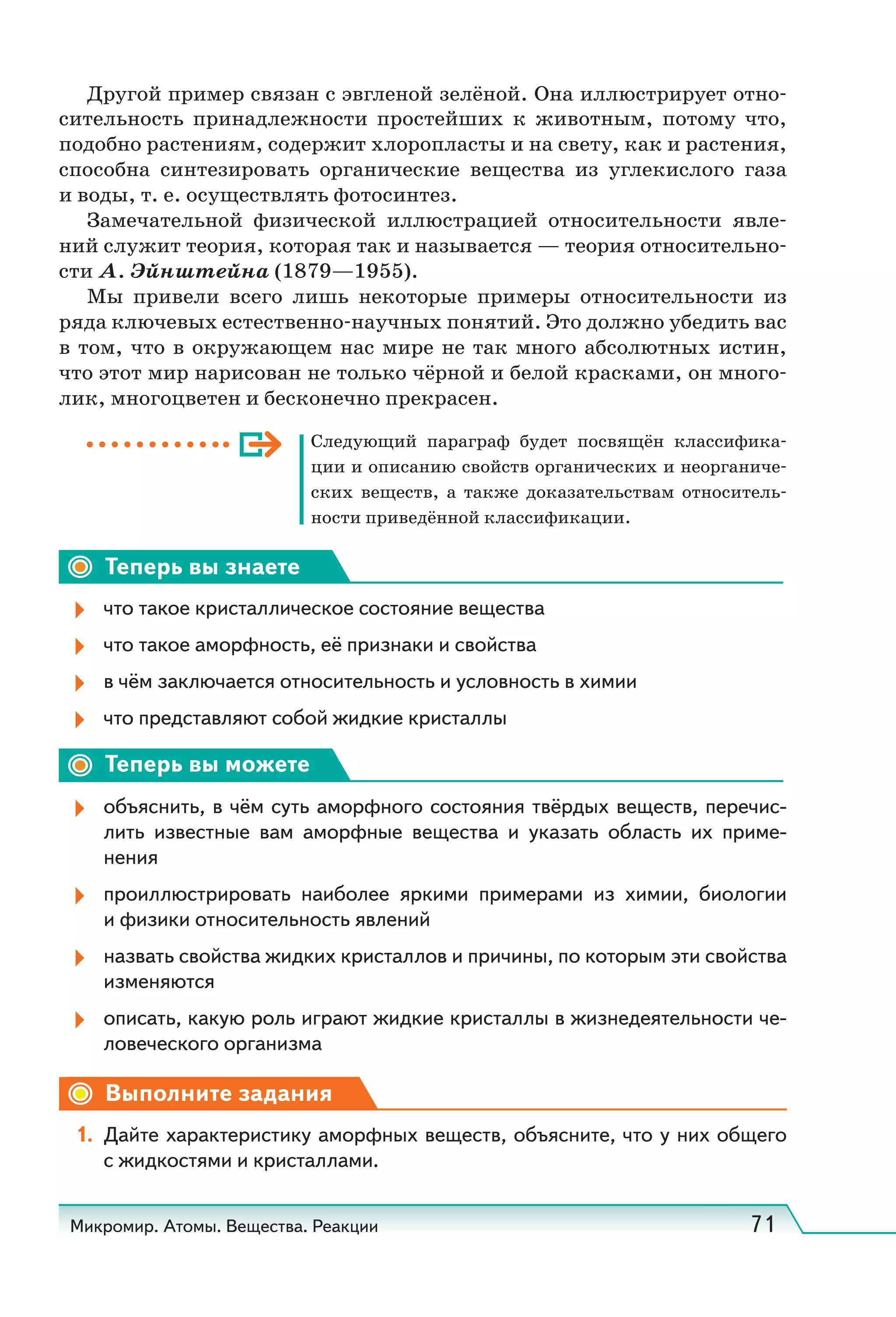 Микромир. Атомы. Вещества. Реакции 71
Другой пример связан с эвгленой зелёной. Она иллюстрирует отно-
сительность принадлежности простейших к животным, потому что,
подобно растениям, содержит хлоропласты и на свету, как и растения,
способна синтезировать органические вещества из углекислого газа
и воды, т. е. осуществлять фотосинтез.
Замечательной физической иллюстрацией относительности явле-
ний служит теория, которая так и называется — теория относительно-
сти А. Эйнштейна (1879—1955).
Мы привели всего лишь некоторые примеры относительности из
ряда ключевых естественно-научных понятий. Это должно убедить вас
в том, что в окружающем нас мире не так много абсолютных истин,
что этот мир нарисован не только чёрной и белой красками, он много-
лик, многоцветен и бесконечно прекрасен.
Следующий параграф будет посвящён классифика-
ции и описанию свойств органических и неорганиче-
ских веществ, а также доказательствам относитель-
ности приведённой классификации.
Теперь вы знаете
что такое кристаллическое состояние вещества
что такое аморфность, её признаки и свойства
в чём заключается относительность и условность в химии
что представляют собой жидкие кристаллы
Теперь вы можете
объяснить, в чём суть аморфного состояния твёрдых веществ, перечис-
лить известные вам аморфные вещества и указать область их приме-
нения
проиллюстрировать наиболее яркими примерами из химии, биологии
и физики относительность явлений
назвать свойства жидких кристаллов и причины, по которым эти свойства
изменяются
описать, какую роль играют жидкие кристаллы в жизнедеятельности че-
ловеческого организма
Выполните задания
1. Дайте характеристику аморфных веществ, объясните, что у них общего
с жидкостями и кристаллами.
 