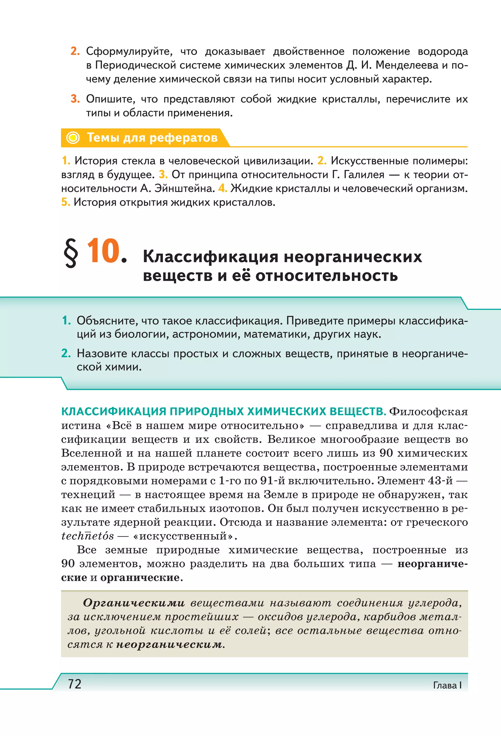 72 Глава I
2. Сформулируйте, что доказывает двойственное положение водорода
в Периодической системе химических элементов Д. И. Менделеева и по-
чему деление химической связи на типы носит условный характер.
3. Опишите, что представляют собой жидкие кристаллы, перечислите их
типы и области применения.
Темы для рефератов
1. История стекла в человеческой цивилизации. 2. Искусственные полимеры:
взгляд в будущее. 3. От принципа относительности Г. Галилея — к теории от-
носительности А. Эйнштейна. 4. Жидкие кристаллы и человеческий организм.
5. История открытия жидких кристаллов.
§10. Классификация неорганических
веществ и её относительность
КЛАССИФИКАЦИЯ ПРИРОДНЫХ ХИМИЧЕСКИХ ВЕЩЕСТВ. Философская
истина «Всё в нашем мире относительно» — справедлива и для клас-
сификации веществ и их свойств. Великое многообразие веществ во
Вселенной и на нашей планете состоит всего лишь из 90 химических
элементов. В природе встречаются вещества, построенные элементами
с порядковыми номерами с 1-го по 91-й включительно. Элемент 43-й —
технеций — в настоящее время на Земле в природе не обнаружен, так
как не имеет стабильных изотопов. Он был получен искусственно в ре-
зультате ядерной реакции. Отсюда и название элемента: от греческого
technetós — «искусственный».
Все земные природные химические вещества, построенные из
90 элементов, можно разделить на два больших типа — неорганиче-
ские и органические.
Органическими веществами называют соединения углерода,
за исключением простейших — оксидов углерода, карбидов метал-
лов, угольной кислоты и её солей; все остальные вещества отно-
сятся к неорганическим.
1. Объясните, что такое классификация. Приведите примеры классифика-
ций из биологии, астрономии, математики, других наук.
2. Назовите классы простых и сложных веществ, принятые в неорганиче-
ской химии.
 