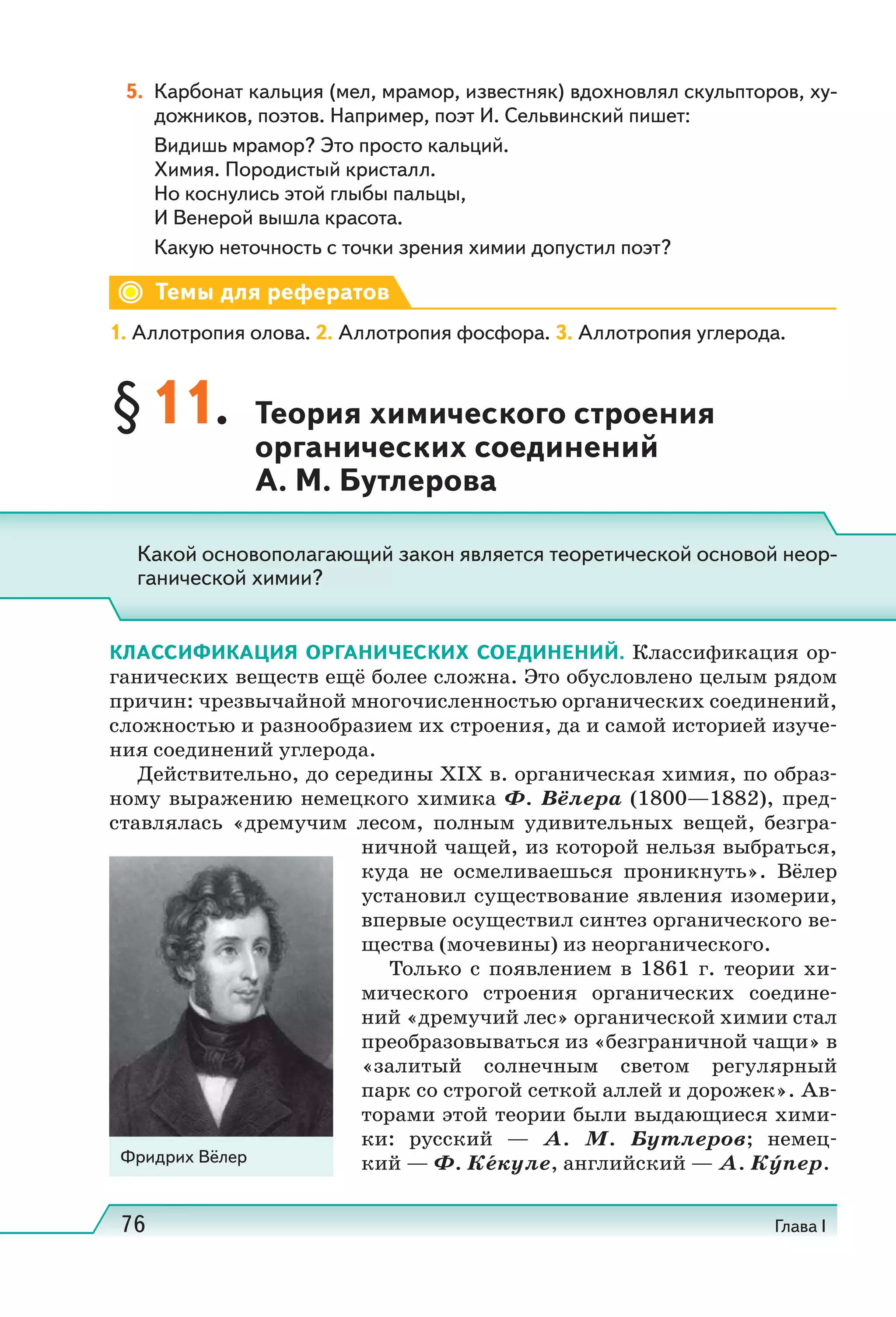 76 Глава I
5. Карбонат кальция (мел, мрамор, известняк) вдохновлял скульпторов, ху-
дожников, поэтов. Например, поэт И. Сельвинский пишет:
Видишь мрамор? Это просто кальций.
Химия. Породистый кристалл.
Но коснулись этой глыбы пальцы,
И Венерой вышла красота.
Какую неточность с точки зрения химии допустил поэт?
Темы для рефератов
1. Аллотропия олова. 2. Аллотропия фосфора. 3. Аллотропия углерода.
§11. Теория химического строения
органических соединений
А. М. Бутлерова
КЛАССИФИКАЦИЯ ОРГАНИЧЕСКИХ СОЕДИНЕНИЙ. Классификация ор-
ганических веществ ещё более сложна. Это обусловлено целым рядом
причин: чрезвычайной многочисленностью органических соединений,
сложностью и разнообразием их строения, да и самой историей изуче-
ния соединений углерода.
Действительно, до середины XIX в. органическая химия, по образ-
ному выражению немецкого химика Ф.  Вёлера (1800—1882), пред-
ставлялась «дремучим лесом, полным удивительных вещей, безгра-
ничной чащей, из которой нельзя выбраться,
куда не осмеливаешься проникнуть». Вёлер
установил существование явления изомерии,
впервые осуществил синтез органического ве-
щества (мочевины) из неорганического.
Только с появлением в 1861  г. теории хи-
мического строения органических соедине-
ний «дремучий лес» органической химии стал
преобразовываться из «безграничной чащи» в
«залитый солнечным светом регулярный
парк со строгой сеткой аллей и дорожек». Ав-
торами этой теории были выдающиеся хими-
ки: русский  — А.  М.  Бутлеров; немец-
кий — Ф. Кекуле, английский — А. Ку́пер.
Какой основополагающий закон является теоретической основой неор-
ганической химии?
Фридрих Вёлер
 