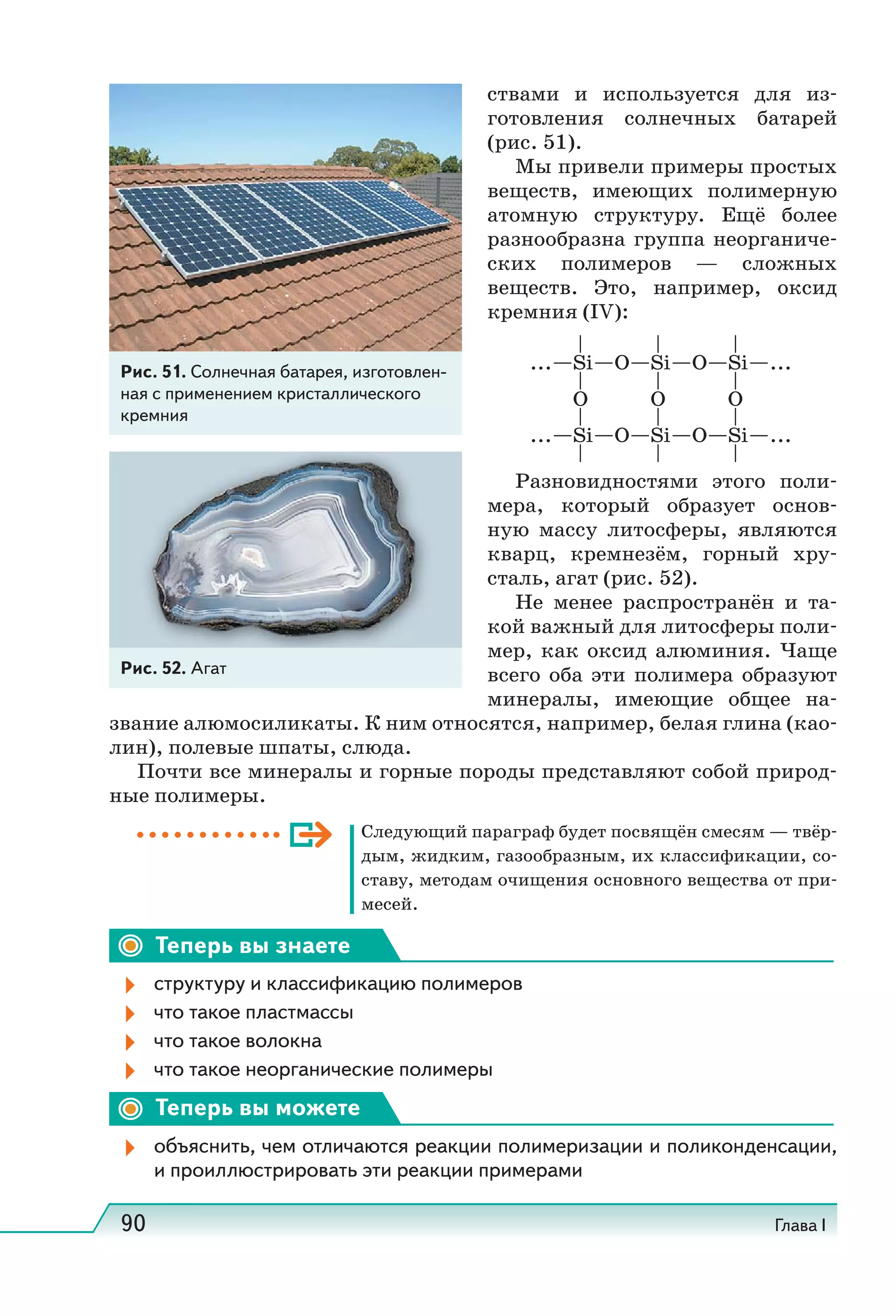 90 Глава I
ствами и используется для из-
готовления солнечных батарей
(рис. 51).
Мы привели примеры простых
веществ, имеющих полимерную
атомную структуру. Ещё более
разнообразна группа неорганиче-
ских полимеров — сложных
веществ. Это, например, оксид
кремния (IV):
Разновидностями этого поли-
мера, который образует основ-
ную массу литосферы, являются
кварц, кремнезём, горный хру-
сталь, агат (рис. 52).
Не менее распространён и та-
кой важный для литосферы поли-
мер, как оксид алюминия. Чаще
всего оба эти полимера образуют
минералы, имеющие общее на-
звание алюмосиликаты. К ним относятся, например, белая глина (као-
лин), полевые шпаты, слюда.
Почти все минералы и горные породы представляют собой природ-
ные полимеры.
Следующий параграф будет посвящён смесям — твёр-
дым, жидким, газообразным, их классификации, со-
ставу, методам очищения основного вещества от при-
месей.
Теперь вы знаете
структуру и классификацию полимеров
что такое пластмассы
что такое волокна
что такое неорганические полимеры
Теперь вы можете
объяснить, чем отличаются реакции полимеризации и поликонденсации,
и проиллюстрировать эти реакции примерами
... Si O Si O Si ...
... Si O Si O Si ...
O O O
Рис. 52. Агат
Рис. 51. Солнечная батарея, изготовлен-
ная с применением кристаллического
кремния
 