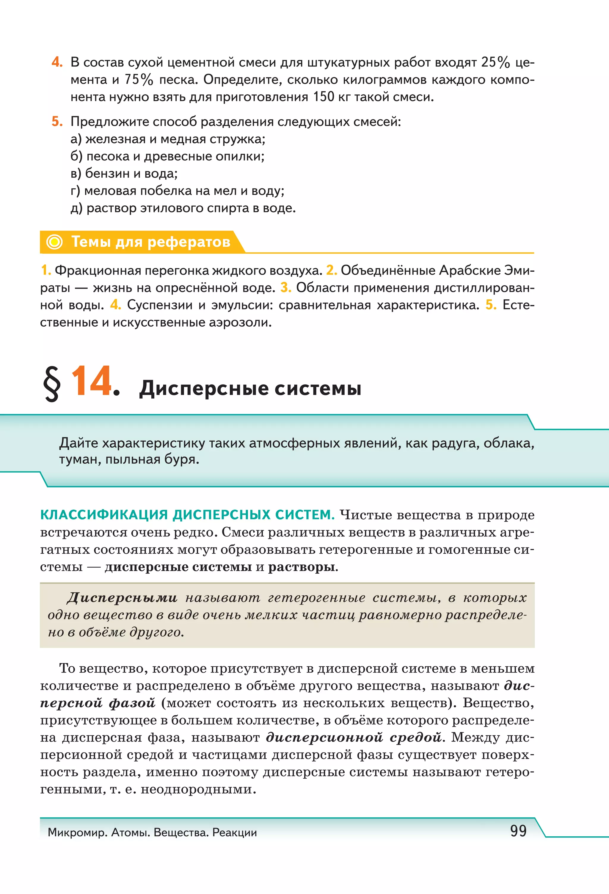 Микромир. Атомы. Вещества. Реакции 99
4. В состав сухой цементной смеси для штукатурных работ входят 25% це-
мента и 75% песка. Определите, сколько килограммов каждого компо-
нента нужно взять для приготовления 150 кг такой смеси.
5. Предложите способ разделения следующих смесей:
а) железная и медная стружка;
б) песока и древесные опилки;
в) бензин и вода;
г) меловая побелка на мел и воду;
д) раствор этилового спирта в воде.
Темы для рефератов
1. Фракционная перегонка жидкого воздуха. 2. Объединённые Арабские Эми-
раты — жизнь на опреснённой воде. 3. Области применения дистиллирован-
ной воды. 4. Суспензии и эмульсии: сравнительная характеристика. 5. Есте-
ственные и искусственные аэрозоли.
§14. Дисперсные системы
КЛАССИФИКАЦИЯ ДИСПЕРСНЫХ СИСТЕМ. Чистые вещества в природе
встречаются очень редко. Смеси различных веществ в различных агре-
гатных состояниях могут образовывать гетерогенные и гомогенные си-
стемы — дисперсные системы и растворы.
Дисперсными называют гетерогенные системы, в которых
одно вещество в виде очень мелких частиц равномерно распределе-
но в объёме другого.
То вещество, которое присутствует в дисперсной системе в меньшем
количестве и распределено в объёме другого вещества, называют дис-
персной фазой (может состоять из нескольких веществ). Вещество,
присутствующее в большем количестве, в объёме которого распределе-
на дисперсная фаза, называют дисперсионной средой. Между дис-
персионной средой и частицами дисперсной фазы существует поверх-
ность раздела, именно поэтому дисперсные системы называют гетеро-
генными, т. е. неоднородными.
Дайте характеристику таких атмосферных явлений, как радуга, облака,
туман, пыльная буря.
 