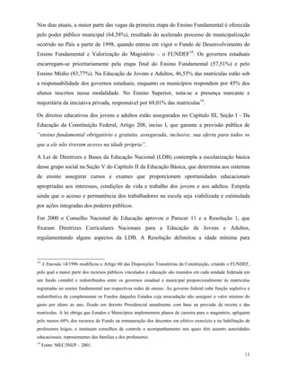11
Nos dias atuais, a maior parte das vagas da primeira etapa do Ensino Fundamental é oferecida
pelo poder público municipal (64,58%), resultado do acelerado processo de municipalização
ocorrido no País a partir de 1998, quando entrou em vigor o Fundo de Desenvolvimento do
Ensino Fundamental e Valorização do Magistério – o FUNDEF18
. Os governos estaduais
encarregam-se prioritariamente pela etapa final do Ensino Fundamental (57,51%) e pelo
Ensino Médio (83,77%). Na Educação de Jovens e Adultos, 46,55% das matrículas estão sob
a responsabilidade dos governos estaduais, enquanto os municípios respondem por 45% dos
alunos inscritos nessa modalidade. No Ensino Superior, nota-se a presença marcante e
majoritária da iniciativa privada, responsável por 69,01% das matrículas19
.
Os direitos educativos dos jovens e adultos estão assegurados no Capítulo III, Seção I - Da
Educação da Constituição Federal, Artigo 208, inciso I, que garante a provisão pública de
“ensino fundamental obrigatório e gratuito, assegurada, inclusive, sua oferta para todos os
que a ele não tiveram acesso na idade própria”.
A Lei de Diretrizes e Bases da Educação Nacional (LDB) contempla a escolarização básica
desse grupo social na Seção V do Capítulo II da Educação Básica, que determina aos sistemas
de ensino assegurar cursos e exames que proporcionem oportunidades educacionais
apropriadas aos interesses, condições de vida e trabalho dos jovens e aos adultos. Estipula
ainda que o acesso e permanência dos trabalhadores na escola seja viabilizada e estimulada
por ações integradas dos poderes públicos.
Em 2000 o Conselho Nacional de Educação aprovou o Parecer 11 e a Resolução 1, que
fixaram Diretrizes Curriculares Nacionais para a Educação de Jovens e Adultos,
regulamentando alguns aspectos da LDB. A Resolução delimitou a idade mínima para
18
A Emenda 14/1996 modificou o Artigo 60 das Disposições Transitórias da Constituição, criando o FUNDEF,
pelo qual a maior parte dos recursos públicos vinculados à educação são reunidos em cada unidade federada em
um fundo contábil e redistribuídos entre os governos estadual e municipal proporcionalmente às matrículas
registradas no ensino fundamental nas respectivas redes de ensino. Ao governo federal cabe função supletiva e
redistributiva de complementar os Fundos daqueles Estados cuja arrecadação não assegure o valor mínimo do
gasto por aluno ao ano, fixado em decreto Presidencial anualmente com base na previsão da receita e das
matrículas. A lei obriga que Estados e Municípios implementem planos de carreira para o magistério, apliquem
pelo menos 60% dos recursos do Fundo na remuneração dos docentes em efetivo exercício e na habilitação de
professores leigos, e instituam conselhos de controle e acompanhamento nos quais têm assento autoridades
educacionais, representantes das famílias e dos professores.
19
Fonte: MEC/INEP – 2001.
 