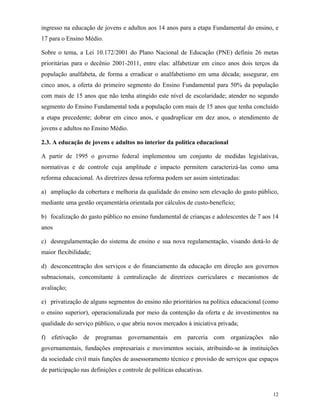 12
ingresso na educação de jovens e adultos aos 14 anos para a etapa Fundamental do ensino, e
17 para o Ensino Médio.
Sobre o tema, a Lei 10.172/2001 do Plano Nacional de Educação (PNE) definiu 26 metas
prioritárias para o decênio 2001-2011, entre elas: alfabetizar em cinco anos dois terços da
população analfabeta, de forma a erradicar o analfabetismo em uma década; assegurar, em
cinco anos, a oferta do primeiro segmento do Ensino Fundamental para 50% da população
com mais de 15 anos que não tenha atingido este nível de escolaridade; atender no segundo
segmento do Ensino Fundamental toda a população com mais de 15 anos que tenha concluído
a etapa precedente; dobrar em cinco anos, e quadruplicar em dez anos, o atendimento de
jovens e adultos no Ensino Médio.
2.3. A educação de jovens e adultos no interior da política educacional
A partir de 1995 o governo federal implementou um conjunto de medidas legislativas,
normativas e de controle cuja amplitude e impacto permitem caracterizá-las como uma
reforma educacional. As diretrizes dessa reforma podem ser assim sintetizadas:
a) ampliação da cobertura e melhoria da qualidade do ensino sem elevação do gasto público,
mediante uma gestão orçamentária orientada por cálculos de custo-benefício;
b) focalização do gasto público no ensino fundamental de crianças e adolescentes de 7 aos 14
anos
c) desregulamentação do sistema de ensino e sua nova regulamentação, visando dotá-lo de
maior flexibilidade;
d) desconcentração dos serviços e do financiamento da educação em direção aos governos
subnacionais, concomitante à centralização de diretrizes curriculares e mecanismos de
avaliação;
e) privatização de alguns segmentos do ensino não prioritários na política educacional (como
o ensino superior), operacionalizada por meio da contenção da oferta e de investimentos na
qualidade do serviço público, o que abriu novos mercados à iniciativa privada;
f) efetivação de programas governamentais em parceria com organizações não
governamentais, fundações empresariais e movimentos sociais, atribuindo-se às instituições
da sociedade civil mais funções de assessoramento técnico e provisão de serviços que espaços
de participação nas definições e controle de políticas educativas.
 