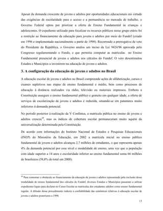 13
Apesar da demanda crescente de jovens e adultos por oportunidades educacionais em virtude
das exigências de escolaridade para o acesso e a permanência no mercado de trabalho, o
Governo Federal optou por priorizar a oferta de Ensino Fundamental às crianças e
adolescentes. O expediente utilizado para focalizar os recursos públicos nesse grupo etário foi
a restrição ao financiamento da educação para jovens e adultos por meio do Fundef (criado
em 1996 e implementado nacionalmente a partir de 1998). Recorrendo a prerrogativa de veto
do Presidente da República, o Governo anulou um inciso da Lei 9424/96 aprovada pelo
Congresso regulamentando o Fundo, e que permitia computar as matrículas no Ensino
Fundamental presencial de jovens e adultos nos cálculos do Fundef. O veto desestimulou
Estados e Municípios a investirem na educação de jovens e adultos.
3. A configuração da educação de jovens e adultos no Brasil
A educação escolar de jovens e adultos no Brasil compreende ações de alfabetização, cursos e
exames supletivos nas etapas de ensino fundamental e médio, bem como processos de
educação à distância realizados via rádio, televisão ou materiais impressos. Embora a
Constituição assegure o ensino fundamental público e gratuito em qualquer idade, a oferta de
serviços de escolarização de jovens e adultos é reduzida, situando-se em patamares muito
inferiores à demanda potencial.
No período posterior à realização da V Confintea, a matrícula pública no ensino de jovens e
adultos cresceu20
, mas os índices de cobertura escolar permaneceram muito aquém da
universalização determinada pela Constituição.
De acordo com informações do Instituto Nacional de Estudos e Pesquisas Educacionais
(INEP) do Ministério da Educação, em 2002 a matrícula inicial no ensino público
fundamental de jovens e adultos alcançou 2,7 milhões de estudantes, o que representa apenas
4% da demanda potencial por esse nível e modalidade de ensino, uma vez que a população
com idade superior a 14 anos e escolaridade inferior ao ensino fundamental soma 66 milhões
de brasileiros (58,8% do total em 2000).
20
Para contornar o obstáculo ao financiamento da educação de jovens e adultos representado pela exclusão dessa
modalidade de ensino fundamental dos cálculos do Fundef, diversos Estados e Municípios passaram a utilizar
expedientes legais para declarar no Censo Escolar as matrículas dos estudantes adultos como ensino fundamental
regular. A difusão desse procedimento reduziu a confiabilidade das estatísticas relativas à educação escolar de
jovens e adultos posteriores a 1998.
 