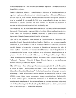 15
financeiro suplementar da União, a quem cabe coordenar as políticas e zelar pela redução das
desigualdades regionais.
O exercício da função supletiva e a tradição histórica conferiram ao Ministério da Educação
importante papel na coordenação nacional e indução de políticas públicas de alfabetização e
educação básica de jovens e adultos. No transcorrer dos seis últimos anos, porém, observou-se
perda na capacidade de coordenação do MEC nesse campo educativo, de que são sinais a
desativação do conselho consultivo até então existente e a dispersão de programas de
educação de pessoas adultas em outros órgãos públicos federais.
Desde início dos anos 90, quando foi extinta a Fundação Educar (sucessora do Movimento
Brasileiro de Alfabetização), a responsabilidade pela política federal de educação de jovens e
adultos cabe a uma Coordenação (COEJA), organismo de quarto escalão subordinado à
Secretaria de Educação Fundamental do Ministério da Educação.
Entre 1997 e 2002, enquanto o Fundo Nacional de Desenvolvimento da Educação (FNDE)
respondia pelo apoio financeiro da União aos Estados e Municípios para programas de ensino
fundamental de jovens e adultos, a COEJA estabeleceu referenciais curriculares, disseminou
materiais didáticos e implementou o programa de formação de educadores das redes de
escolas estaduais e municipais. As iniciativas de alfabetização e capacitação profissional de
jovens e adultos do Governo Federal, entretanto, foram coordenados por outras instâncias de
governo: o Conselho da Comunidade Solidária, no caso do Programa Alfabetização Solidária
– PAS; o Ministério do Trabalho e Emprego, no caso do Plano Nacional de Qualificação
Profissional – Planfor; e o Ministério do Desenvolvimento Agrário, no caso do Programa
Nacional de Educação na Reforma Agrária – Pronera.
A Lei de Diretrizes e Bases da Educação Nacional consagra o princípio da gestão democrática
do sistema de ensino. Concretizando-a, entre 1994 e 1996 - período em que estiveram em
debate o Plano Decenal de Educação e a V Conferência Internacional de Educação de Adultos
(Confintea) – o MEC instituiu uma Comissão Nacional de Educação de Jovens e Adultos
(CNEJA) em que tinham assento representantes dos governos subnacionais, das instituições
de ensino superior, igrejas, confederações empresariais e de trabalhadores, dentre outras
organizações da sociedade civil. Divergências acirradas no processo de consulta preparatório
à V Confintea foram a provável razão pela qual o MEC desativou a CNEJA, sem contudo
anular a Portaria pela qual a Comissão fora designada.
 