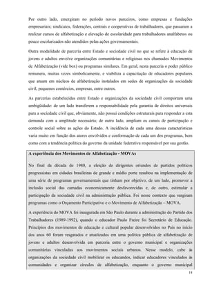 18
Por outro lado, emergiram no período novos parceiros, como empresas e fundações
empresariais; sindicatos, federações, centrais e cooperativas de trabalhadores, que passaram a
realizar cursos de alfabetização e elevação de escolaridade para trabalhadores analfabetos ou
pouco escolarizados não atendidos pelas ações governamentais.
Outra modalidade de parceria entre Estado e sociedade civil no que se refere à educação de
jovens e adultos envolve organizações comunitárias e religiosas nos chamados Movimentos
de Alfabetização (vide box) ou programas similares. Em geral, nesta parceria o poder público
remunera, muitas vezes simbolicamente, e viabiliza a capacitação de educadores populares
que atuam em núcleos de alfabetização instalados em sedes de organizações da sociedade
civil, pequenos comércios, empresas, entre outros.
As parcerias estabelecidas entre Estado e organizações da sociedade civil comportam uma
ambigüidade: de um lado transferem a responsabilidade pela garantia de direitos universais
para a sociedade civil que, obviamente, não possui condições estruturais para responder a esta
demanda com a amplitude necessária; de outro lado, ampliam os canais de participação e
controle social sobre as ações do Estado. A incidência de cada uma dessas características
varia muito em função dos atores envolvidos e conformação de cada um dos programas, bem
como com a tendência política do governo da unidade federativa responsável por sua gestão.
A experiência dos Movimentos de Alfabetização - MOVAs
No final da década de 1980, a eleição de dirigentes oriundos de partidos políticos
progressistas em cidades brasileiras de grande e médio porte resultou na implementação de
uma série de programas governamentais que tinham por objetivo, de um lado, promover a
inclusão social das camadas economicamente desfavorecidas e, de outro, estimular a
participação da sociedade civil na administração pública. Foi nesse contexto que surgiram
programas como o Orçamento Participativo e o Movimento de Alfabetização – MOVA.
A experiência do MOVA foi inaugurada em São Paulo durante a administração do Partido dos
Trabalhadores (1989-1992), quando o educador Paulo Freire foi Secretário de Educação.
Princípios dos movimentos de educação e cultural popular desenvolvidos no País no início
dos anos 60 foram resgatados e atualizados em uma política pública de alfabetização de
jovens e adultos desenvolvida em parceria entre o governo municipal e organizações
comunitárias vinculadas aos movimentos sociais urbanos. Nesse modelo, cabe às
organizações da sociedade civil mobilizar os educandos, indicar educadores vinculados às
comunidades e organizar círculos de alfabetização, enquanto o governo municipal
 