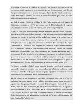 19
subvenciona o programa e coordena as atividades de formação dos educadores. Os
movimentos sociais organizam-se com autonomia em um fórum próprio, a partir do qual
dialogam coletivamente com o governo municipal. Depois de alfabetizados, os jovens e
adultos têm ingresso garantido nos cursos de ensino fundamental para jovens e adultos
mantidos pela rede municipal de ensino.
Ao final da gestão 1989/1992, a cidade de São Paulo contava com mil núcleos de
alfabetização vinculados ao MOVA, que reuniam mais de 20 mil educandos. O programa
sofreu descontinuidade nas gestões subseqüentes, e foi retomado a partir de 2001.
O êxito da experiência paulistana inspirou outras administrações municipais e estaduais a
desenvolverem programas similares. Em cada local o programa adquiriu contornos próprios,
mantendo em comum a inspiração político pedagógica freireana e a parceria com os
movimentos sociais. Outros atores, entretanto, foram incorporados na parceria, como
instituições de ensino e pesquisa, sindicatos e empresas. Em municípios da Região
Metropolitana da Grande São Paulo, empresas são convidadas a apoiar financeiramente o
MOVA, assumindo a ajuda de custo dos educadores. Também é comum que pequenos
comerciantes disponibilizem seus estabelecimentos, em horários alternativos, para o
funcionamento de salas de aula. As universidade contribuem com a formação dos educadores
que, em diversos casos, passou a ser realizada também por organizações não governamentais
especializadas na área. Os municípios são estimulados a atuar como parceiros na gestão de
projetos de iniciativa estadual, como ocorreu no Rio Grande do Sul entre 1999 e 2002.
Em algumas localidades o MOVA passou a atender demandas específicas de pessoas com
necessidades educativas especiais, como os portadores de deficiências auditiva e visual.
Também são formados núcleos para atender categorias específicas, como trabalhadores da
construção civil ou trabalhadores braçais dos serviços públicos.
Não há estatísticas que dimensionem com rigor em quantos municípios o MOVA foi
implantado, ou mesmo quantos jovens e adultos foram alfabetizados nesse processo. Os
registros mais abrangentes, realizados por ocasião de dois Encontros Nacionais dos Movas
(Porto Alegre, RS: 2001; Santo André, SP: 2002) dão conta da multiplicação da experiência
em cinco estados (Acre, Mato Grosso do Sul, Rio de Janeiro, Rio Grande do Sul e Rondônia)
e cerca de duas dezenas de municípios localizados nos Estados de Alagoas, Espírito Santo,
Goiás, Mato Grosso do Sul, Minas Gerais, Pará, Paraná, Rio de Janeiro, Rio Grande do Sul,
Santa Catarina, São Paulo, Sergipe.
 