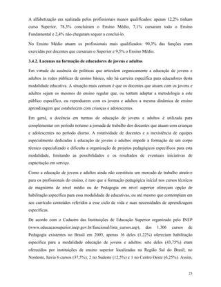 23
A alfabetização era realizada pelos profissionais menos qualificados: apenas 12,2% tinham
curso Superior, 78,3% concluíram o Ensino Médio, 7,1% cursaram todo o Ensino
Fundamental e 2,4% não chegaram sequer a concluí-lo.
No Ensino Médio atuam os profissionais mais qualificados: 90,3% das funções eram
exercidas por docentes que cursaram o Superior e 9,5% o Ensino Médio.
3.4.2. Lacunas na formação de educadores de jovens e adultos
Em virtude da ausência de políticas que articulem organicamente a educação de jovens e
adultos às redes públicas de ensino básico, não há carreira específica para educadores desta
modalidade educativa. A situação mais comum é que os docentes que atuam com os jovens e
adultos sejam os mesmos do ensino regular que, ou tentam adaptar a metodologia a este
público específico, ou reproduzem com os jovens e adultos a mesma dinâmica de ensino
aprendizagem que estabelecem com crianças e adolescentes.
Em geral, a docência em turmas de educação de jovens e adultos é utilizada para
complementar em período noturno a jornada de trabalho dos docentes que atuam com crianças
e adolescentes no período diurno. A rotatividade de docentes e a inexistência de equipes
especialmente dedicadas à educação de jovens e adultos impede a formação de um corpo
técnico especializado e dificulta a organização de projetos pedagógicos específicos para esta
modalidade, limitando as possibilidades e os resultados de eventuais iniciativas de
capacitação em serviço.
Como a educação de jovens e adultos ainda não constituiu um mercado de trabalho atrativo
para os profissionais do ensino, é raro que a formação pedagógica inicial nos cursos técnicos
de magistério de nível médio ou de Pedagogia em nível superior ofereçam opção de
habilitação específica para essa modalidade de educativas, ou até mesmo que contemplem em
seu currículo conteúdos referidos a esse ciclo de vida e suas necessidades de aprendizagem
específicas.
De acordo com o Cadastro das Instituições de Educação Superior organizado pelo INEP
(www.educacaosuperior.inep.gov.br/funcional/lista_cursos.asp), dos 1.306 cursos de
Pedagogia existentes no Brasil em 2003, apenas 16 deles (1,22%) ofereciam habilitação
específica para a modalidade educação de jovens e adultos: sete deles (43,75%) eram
oferecidos por instituições de ensino superior localizadas na Região Sul do Brasil; no
Nordeste, havia 6 cursos (37,5%); 2 no Sudeste (12,5%) e 1 no Centro Oeste (6,25%). Assim,
 