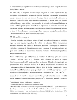 24
há um enorme déficit de profissionais da educação com formação inicial adequada para atuar
junto a jovens e adultos.
Por outro lado, os programas de alfabetização de jovens e adultos implementados por
movimentos ou organizações sociais recorrem com freqüência a voluntários, militantes ou
agentes comunitários que não possuem formação técnico profissional prévia para o
magistério, parte dos quais possui reduzida escolaridade. A maior parte das parcerias
estabelecidas entre poder público e as organizações da sociedade civil para a alfabetização de
jovens e adultos prevê alguma modalidade de capacitação ou formação continuada dos
educadores, realizada por universidades ou organizações não governamentais especializadas
no tema. A formação desses educadores populares representa um desafio que impulsiona
ONGs e universidades na busca de soluções inovadoras27
.
3.5. Referenciais curriculares
Conforme assinalado anteriormente, a partir de 1994 o Ministério da Educação assumiu o
papel de uma agência reguladora da política de educação básica implementada
descentralizadamente por Estados e Municípios, mediante a instituição de referenciais
curriculares, programas de formação de professores e sistemas de avaliação nacionais, aos
quais foram vinculadas as transferências financeiras realizadas voluntariamente pela União
aos governos subnacionais.
Para a alfabetização e pós alfabetização, o Ministério da Educação optou por adotar a
Proposta Curricular para o 1o
Segmento para Educação de Jovens e Adultos
(http://www.mec.gov.br/sef/Jovem/procur.shtm) previamente elaborada pela organização não
governamental Ação Educativa (Ribeiro et al, 1997). Posteriormente à elaboração dos
Parâmetros Curriculares Nacionais para todos os ciclos do Ensino Fundamental e para o
Ensino Médio, o MEC constituiu equipe que adaptou para a modalidade com jovens e adultos
o referencial curricular para o 2o
Segmento do Ensino Fundamental (MEC. SEF, 200228
).
Com o objetivo de difundir os referenciais curriculares por todo o território nacional, em 1999
o MEC disponibilizou materiais didático pedagógicos29
e estruturou o programa Parâmetros
27
Sobre o assunto, consultar Alfabetização e Cidadania 13.
28
Disponível em http://www.mec.gov.br/sef/jovem/procur2.shtm
29
Em 1999 o MEC encomendou à organização não governamental Ação Educativa a coleção didática Viver e
Aprender para o primeiro segmento do ensino fundamental. Os doze volumes da coleção compreendem livros
didáticos para os educandos e guias de orientação para professores. Até 2002, haviam sido distribuídos 93.720
conjuntos desses livros (BRASIL. MEC. SEF., 2002).
 
