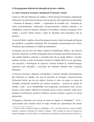 26
4. Os programas federais de educação de jovens e adultos
4.1. Plano Nacional de Formação e Qualificação Profissional - Planfor
Criado em 1995 pelo Ministério do Trabalho, o Plano Nacional de Formação e Qualificação
Profissional vem sendo desenvolvido por meio de parcerias entre organismos governamentais
– secretarias da educação e trabalho - e organizações da sociedade civil – instituições de
ensino profissionalizantes, organizações não-governamentais, sindicatos patronais e de
trabalhadores, escolas de empresas e fundações, universidades e institutos de pesquisa. Nesse
modelo, o governo federal assumiu o papel de articulador dessa heterogênea rede de
parceiros.
A meta do Planfor é ampliar e diversificar progressivamente a oferta de educação profissional
para qualificar e requalificar anualmente 20% da população economicamente ativa (PEA),
formada por aproximadamente 15 milhões de trabalhadores.
O programa atua por meio das Planos Estaduais de Qualificação (PEQs) e das Parcerias
Nacionais e Regionais. Os PEQs compreendem ações de formação profissional circunscritas a
uma unidade federativa, propostas e executadas pela rede de agentes públicos e privados,
mediante convênio e gestão da Secretaria Estadual do Trabalho (SETs) ou sua equivalente,
com aprovação e homologação da respectiva Comissão Estadual de Trabalho/Emprego,
responsável pela articulação e priorização das demandas definidas pelas Comissões
Municipais.
As Parcerias Nacionais e Regionais correspondem a convênios firmados centralizadamente
pelo Ministério do Trabalho, por meio da Secretaria de Formação e Desenvolvimento
Profissional (Sefor), que têm por objetivo focalizar as ações em grupos ou setores de
atividades considerados prioritários por critérios econômicos – potencial de geração de
trabalho e renda – ou de vulnerabilidade sócio-ocupacional: assentamentos rurais, serviços
pessoais, serviço público, indústria da construção, jovens, turismo, artesanato, saúde, pesca,
portadores de deficiências, portuários, bancários, conscritos, detentos e egressos do sistema
penitenciário.
O programa é financiado com recursos do Fundo de Amparo ao Trabalhador30
- FAT, e
supervisionado pelo Conselho Gestor do órgão, formado por representantes das centrais
30
Criado em 1990, o Fundo de Amparo ao Trabalhador - FAT é um fundo especial, de natureza contábil-
financeira, vinculado ao Ministério do Trabalho e Emprego - MTE, destinado ao custeio do Programa do
Seguro-Desemprego, do Abono Salarial e ao financiamento de Programas de Desenvolvimento Econômico. A
 