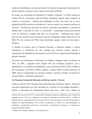 27
sindicais de trabalhadores e do governo federal. Este modelo de supervisão é reproduzido nos
âmbitos estadual e municipal, onde se desenvolvem ações do Planfor.
De acordo com informações do Ministério do Trabalho e Emprego31
, os PEQs recebem no
mínimo 70% do investimento anual do Planfor, distribuído segundo quatro conjuntos de
critérios: a) focalização - indicada pela distribuição da PEA total (maior de 16 anos),
ponderada pela PEA de baixa escolaridade (até 3 anos de estudo) e em situação de pobreza; b)
eficiência - atestada pelo percentual de pessoas capacitadas encaminhadas ao mercado de
trabalho após a conclusão do curso; c) continuidade - compensação mínima para garantir
níveis de execução já atingidos pela ação; d) contrapartida - bonificação para aqueles
parceiros que investem recursos adicionais, além da contrapartida mínima fixada em lei. Em
2000, 85% dos recursos dos PEQs foram distribuídos segundo critérios de focalização e
eficiência.
A alocação de recursos entre as Parcerias Nacionais e Regionais obedece a critérios
semelhantes. A distribuição tem sido orientada para favorecer centrais sindicais e
organizações dos trabalhadores, que absorvem cerca de 70% do orçamento total destinado às
parcerias nacionais.
De acordo com informações do Ministério do Trabalho e Emprego, desde sua criação, em
1995, até 2000, o programa havia atingido 85% dos municípios brasileiros, com a
qualificação de 11,6 milhões de trabalhadores, com investimento do FAT de R$ 1,8 bilhão (o
que corresponde a US$ 983,5 milhões, segundo a cotação média da moeda americana em
2000), além de contrapartidas dos governos estaduais e parceiros privados, em especial as
centrais sindicais e federações empresariais.
4.2. Programa Nacional de Educação na Reforma Agrária – Pronera
Criado em abril de 1998, o Programa Nacional de Educação na Reforma Agrária – Pronera foi
concebido originalmente por uma articulação do Conselho de Universidades Brasileiras –
CRUB e o Movimento dos Trabalhadores Rurais Sem Terra – MST, com o objetivo de
principal fonte de recursos do FAT é composta pelas contribuições pagas por trabalhadores para o Programa de
Integração Social - PIS, para o Programa de Formação do Patrimônio do Servidor Público - PASEP. As
principais ações de emprego financiadas com recursos do FAT estão estruturadas em torno de dois programas: o
Programa do Seguro-Desemprego (com as ações de pagamento do benefício do seguro-desemprego, de
qualificação e requalificação profissional e de orientação e intermediação do emprego) e os Programas de
Geração de Emprego e Renda.
31
Ministério do Trabalho e Emprego : www.trabalho.gov.br
 