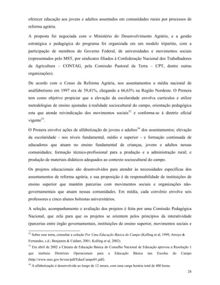 28
oferecer educação aos jovens e adultos assentados em comunidades rurais por processos de
reforma agrária.
A proposta foi negociada com o Ministério do Desenvolvimento Agrário, e a gestão
estratégica e pedagógica do programa foi organizada em um modelo tripartite, com a
participação de membros do Governo Federal, de universidades e movimentos sociais
(representados pelo MST, por sindicatos filiados à Confederação Nacional dos Trabalhadores
da Agricultura – CONTAG, pela Comissão Pastoral da Terra – CPT, dentre outras
organizações).
De acordo com o Censo da Reforma Agrária, nos assentamentos a média nacional de
analfabetismo em 1997 era de 39,41%, chegando a 66,63% na Região Nordeste. O Pronera
tem como objetivo propiciar que a elevação da escolaridade envolva currículos e utilize
metodologias de ensino ajustadas à realidade sociocultural do campo, orientação pedagógica
esta que atende reivindicação dos movimentos sociais32
e conforma-se à diretriz oficial
vigente33
.
O Pronera envolve ações de alfabetização de jovens e adultos34
dos assentamentos; elevação
da escolaridade - nos níveis fundamental, médio e superior - e formação continuada de
educadores que atuam no ensino fundamental de crianças, jovens e adultos nessas
comunidades; formação técnico-profissional para a produção e a administração rural; e
produção de materiais didáticos adequados ao contexto sociocultural do campo.
Os projetos educacionais são desenvolvidos para atender às necessidades específicas dos
assentamentos de reforma agrária, e sua proposição é de responsabilidade de instituições de
ensino superior que mantêm parcerias com movimentos sociais e organizações não-
governamentais que atuam nessas comunidades. Em média, cada convênio envolve seis
professores e cinco alunos bolsistas universitários.
A seleção, acompanhamento e avaliação dos projetos é feita por uma Comissão Pedagógica
Nacional, que zela para que os projetos se orientem pelos princípios da interatividade
(parcerias entre órgão governamentais, instituições de ensino superior, movimentos sociais e
32
Sobre esse tema, consultar a coleção Por Uma Educação Básica do Campo (Kolling et al, 1999; Arroyo &
Fernandes, s.d.; Benjamin & Caldart, 2001; Kolling et al, 2002).
33
Em abril de 2002 a Câmara de Educação Básica do Conselho Nacional de Educação aprovou a Resolução 1
que instituiu Diretrizes Operacionais para a Educação Básica nas Escolas do Campo
(http://www.mec.gov.br/cne/pdf/EducCampo01.pdf).
34
A alfabetização é desenvolvida ao longo de 12 meses, com uma carga horária total de 400 horas.
 