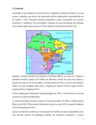 3
1. Contexto
Localizado na face atlântica da América do Sul, a República Federativa do Brasil é um país
extenso e populoso, que possui uma organização político administrativa descentralizada em
26 estados e 5.561 municípios bastante heterogêneos quanto à população, aos recursos
econômicos e ambientais. Essa diversidade é ordenada em uma classificação que distingue
cinco grandes regiões geo-econômicas: Norte, Nordeste, Centro-Oeste, Sudeste e Sul.
Segundo o Instituto Brasileiro de Geografia e Estatística (IBGE), no início do 3o
milênio a
população brasileira superou 170 milhões de habitantes, metade dos quais são crianças e
jovens com menos de 25 anos de idade, e a ampla maioria (81,25%) vivem em zonas urbanas.
Trata-se de uma sociedade multi étnica, composta por brancos (53,6%), negros (45,3%),
orientais (0,6%) e indígenas (0,5%).
O País é regido pela Constituição Federal promulgada em 1988 e o Poder Executivo nacional
exercido em regime presidencialista.
A economia brasileira encontra-se entre as 15 maiores do globo. Em 2002, o Produto Interno
Bruto era de US$ 2.388 per capita, liderado pelo setor de serviços (59%), seguido da indústria
(33%) e da agropecuária (8%).
Apesar do dinamismo econômico, é um dos países do mundo com maior desigualdade social,
com elevadas parcelas da população excluídas dos benefícios econômicos e sociais,
 