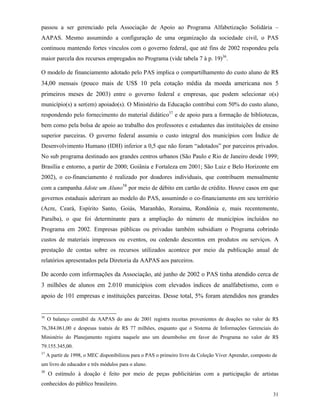 31
passou a ser gerenciado pela Associação de Apoio ao Programa Alfabetização Solidária –
AAPAS. Mesmo assumindo a configuração de uma organização da sociedade civil, o PAS
continuou mantendo fortes vínculos com o governo federal, que até fins de 2002 respondeu pela
maior parcela dos recursos empregados no Programa (vide tabela 7 à p. 19)36
.
O modelo de financiamento adotado pelo PAS implica o compartilhamento do custo aluno de R$
34,00 mensais (pouco mais de US$ 10 pela cotação média da moeda americana nos 5
primeiros meses de 2003) entre o governo federal e empresas, que podem selecionar o(s)
município(s) a ser(em) apoiado(s). O Ministério da Educação contribui com 50% do custo aluno,
respondendo pelo fornecimento do material didático37
e de apoio para a formação de bibliotecas,
bem como pela bolsa de apoio ao trabalho dos professores e estudantes das instituições de ensino
superior parceiras. O governo federal assumiu o custo integral dos municípios com Índice de
Desenvolvimento Humano (IDH) inferior a 0,5 que não foram “adotados” por parceiros privados.
No sub programa destinado aos grandes centros urbanos (São Paulo e Rio de Janeiro desde 1999;
Brasília e entorno, a partir de 2000; Goiânia e Fortaleza em 2001; São Luiz e Belo Horizonte em
2002), o co-financiamento é realizado por doadores individuais, que contribuem mensalmente
com a campanha Adote um Aluno38
por meio de débito em cartão de crédito. Houve casos em que
governos estaduais aderiram ao modelo do PAS, assumindo o co-financiamento em seu território
(Acre, Ceará, Espírito Santo, Goiás, Maranhão, Roraima, Rondônia e, mais recentemente,
Paraíba), o que foi determinante para a ampliação do número de municípios incluídos no
Programa em 2002. Empresas públicas ou privadas também subsidiam o Programa cobrindo
custos de materiais impressos ou eventos, ou cedendo descontos em produtos ou serviços. A
prestação de contas sobre os recursos utilizados acontece por meio da publicação anual de
relatórios apresentados pela Diretoria da AAPAS aos parceiros.
De acordo com informações da Associação, até junho de 2002 o PAS tinha atendido cerca de
3 milhões de alunos em 2.010 municípios com elevados índices de analfabetismo, com o
apoio de 101 empresas e instituições parceiras. Desse total, 5% foram atendidos nos grandes
36
O balanço contábil da AAPAS do ano de 2001 registra receitas provenientes de doações no valor de R$
76,384.061,00 e despesas toatais de R$ 77 milhões, enquanto que o Sistema de Informações Gerenciais do
Ministério do Planejamento registra naquele ano um desembolso em favor do Programa no valor de R$
79.155.345,00.
37
A partir de 1998, o MEC disponibilizou para o PAS o primeiro livro da Coleção Viver Aprender, composto de
um livro do educador e três módulos para o aluno.
38
O estímulo à doação é feito por meio de peças publicitárias com a participação de artistas
conhecidos do público brasileiro.
 