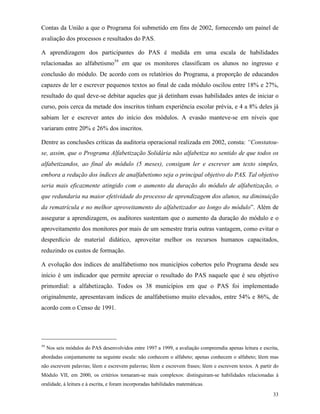 33
Contas da União a que o Programa foi submetido em fins de 2002, fornecendo um painel de
avaliação dos processos e resultados do PAS.
A aprendizagem dos participantes do PAS é medida em uma escala de habilidades
relacionadas ao alfabetismo39
em que os monitores classificam os alunos no ingresso e
conclusão do módulo. De acordo com os relatórios do Programa, a proporção de educandos
capazes de ler e escrever pequenos textos ao final de cada módulo oscilou entre 18% e 27%,
resultado do qual deve-se debitar aqueles que já detinham essas habilidades antes de iniciar o
curso, pois cerca da metade dos inscritos tinham experiência escolar prévia, e 4 a 8% deles já
sabiam ler e escrever antes do início dos módulos. A evasão manteve-se em níveis que
variaram entre 20% e 26% dos inscritos.
Dentre as conclusões críticas da auditoria operacional realizada em 2002, consta: “Constatou-
se, assim, que o Programa Alfabetização Solidária não alfabetiza no sentido de que todos os
alfabetizandos, ao final do módulo (5 meses), consigam ler e escrever um texto simples,
embora a redução dos índices de analfabetismo seja o principal objetivo do PAS. Tal objetivo
seria mais eficazmente atingido com o aumento da duração do módulo de alfabetização, o
que redundaria na maior efetividade do processo de aprendizagem dos alunos, na diminuição
da rematrícula e no melhor aproveitamento do alfabetizador ao longo do módulo”. Além de
assegurar a aprendizagem, os auditores sustentam que o aumento da duração do módulo e o
aproveitamento dos monitores por mais de um semestre traria outras vantagem, como evitar o
desperdício de material didático, aproveitar melhor os recursos humanos capacitados,
reduzindo os custos de formação.
A evolução dos índices de analfabetismo nos municípios cobertos pelo Programa desde seu
início é um indicador que permite apreciar o resultado do PAS naquele que é seu objetivo
primordial: a alfabetização. Todos os 38 municípios em que o PAS foi implementado
originalmente, apresentavam índices de analfabetismo muito elevados, entre 54% e 86%, de
acordo com o Censo de 1991.
39
Nos seis módulos do PAS desenvolvidos entre 1997 a 1999, a avaliação compreendia apenas leitura e escrita,
abordadas conjuntamente na seguinte escala: não conhecem o alfabeto; apenas conhecem o alfabeto; lêem mas
não escrevem palavras; lêem e escrevem palavras; lêem e escrevem frases; lêem e escrevem textos. A partir do
Módulo VII, em 2000, os critérios tornaram-se mais complexos: distinguiram-se habilidades relacionadas à
oralidade, à leitura e à escrita, e foram incorporadas habilidades matemáticas.
 